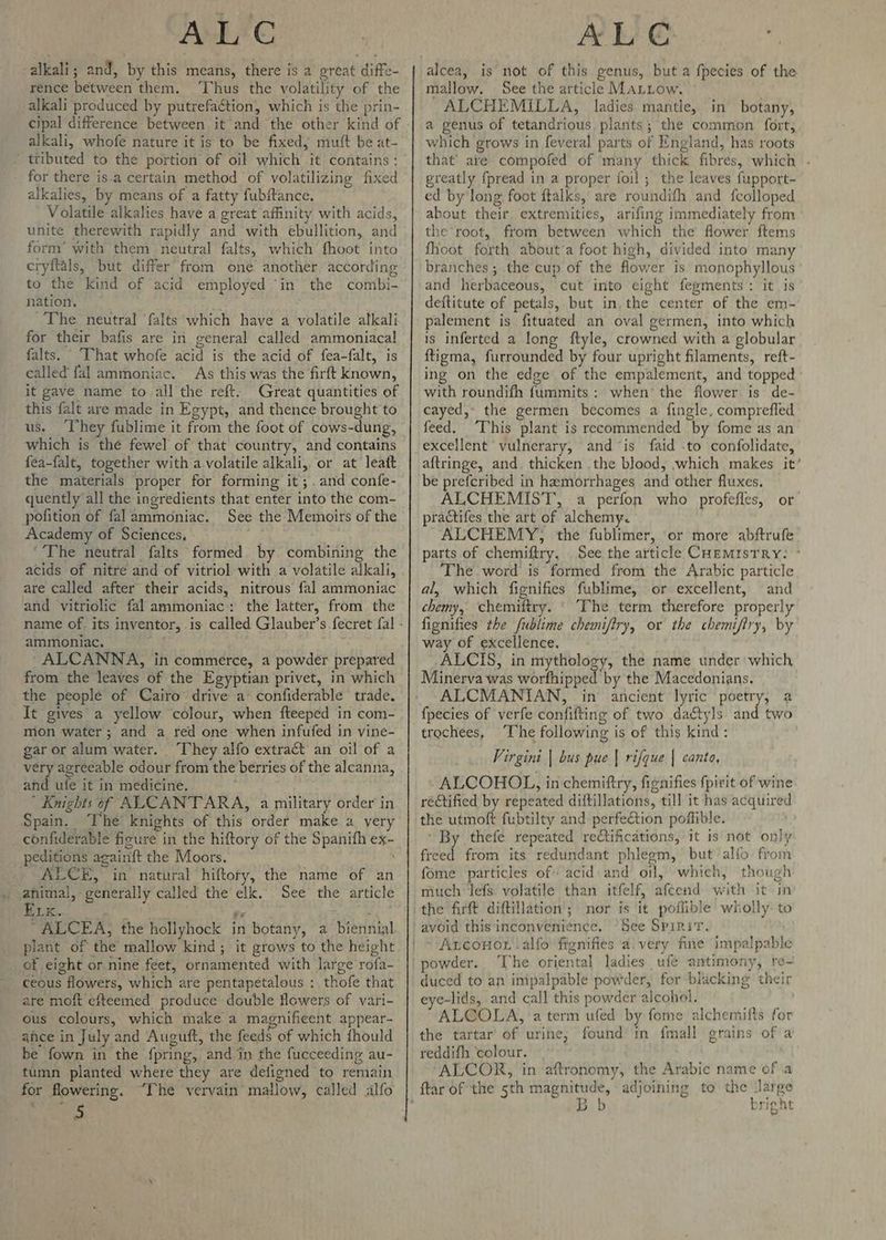 alkali; and, by this means, there is a creat diffe- rence between them. ‘Thus the volatility of the alkali produced by putrefaction, which is the prin- cipal difference between it and the other kind of alkali, whofe nature it is to be fixed, mutt be at- ‘ tributed to the portion of oi! which it contains: _ for there is.a certain method of volatilizing fixed alkalies, by means of a fatty fubftance. Volatile alkalies have a great affinity with acids, unite therewith rapidly and with ebullition, and form’ with them neutral falts, which fhoot into cryftals, but differ from one another according to the kind of acid employed ‘in the combi- nation, The neutral ‘falts which have a volatile alkali for their bafis are in general called ammoniacal falts. ‘That whofe acid is the acid of fea-falt, is called fal ammoniac. As this was the firft known, it gave name to all the reft. Great quantities of this falt are made in Egypt, and thence brought to us. ‘They fublime it from the foot of cows-dung, which is the fewel of that country, and contains fea-falt, together with a-volatile alkali, or at leaft the materials proper for forming it; .and confe- quently all the ingredients that enter into the com- pofition of falammoniac. See the Memoirs of the Academy of Sciences, #: ‘The neutral falts formed by combining the acids of nitre and of vitriol with a volatile alkali, are called after their acids, nitrous fal ammoniac and vitriolic fal ammoniac: the latter, from the ammoniac. ALCANNA, in commerce, a powder prepared from the leaves of the Egyptian privet, in which the people of Cairo drive a* confiderable trade. It gives a yellow colour, when fteeped in com- mon water; and a red one when infufed in vine- gar or alum water. “They alfo extract an oil of a very agreeable odour from the berries of the alcanna, and ufe it in medicine. ’ Knights of ALCANTARA, a military order in Spain. ‘The knights of this order make a very _confiderable figure in the hiftory of the Spanifh ex- peditions againft the Moors. : _ ALCE, in natural hiftory, the name of an animal, generally called the elk. See the article Lie. a pier a ‘ ALCEA, the hollyhock in botany, a biennial plant of the mallow kind, it grows to the height of eight or nine feet, ornamented with large rofa- ceous flowers, which are pentapetalous : thofe that are moft efteemed produce double flowers of vari- ous colours, which make a magnificent appear- ance in July and Auguft, the feeds of which fhould be fown in the fpring, and in the fucceeding au- tumn planted where they are deligned to remain for flowering. “The vervain mallow, called alfo a ALE alcea, is not of this genus, but a fpecies of the mallow. See the article MaLtow. © ALCHEMILLA, ladies mantle, in botany, a genus of tetandrious plants; the common fort, which grows in feveral parts of England, has roots that’ are compofed of many thick fibres, which . greatly fpread in a proper foil; the leaves fupport- ed by long foot ftalks, are roundifh and fcolloped about their. extremities, arifing immediately from the root, from between which the flower ftems fhoot forth about’a foot high, divided into many branches; the cup of the flower is monophyllous and herbaceous, cut into eight fegments: it is deftitute of petals, but in. the center of the em- palement is fituated an oval germen, into which is inferted a long ftyle, crowned with a globular ftigma, furrounded by four upright filaments, reft- ing on the edge of the empalement, and topped with roundifh fummits: when the flower is de- cayed,- the germen becomes a fingle, comprefled feed. ‘This plant is recommended by fome as an excellent vulnerary, and “is faid -to confolidate, aftringe, and. thicken the blood, which makes it’ be prefcribed in hamorrhages and other fluxes. ALCHEMIST, a perfon who profefles, or practifes the art of alchemy. ALCHEMY, the fublimer, or more abftrufe parts of chemiftry, See the article CuemistTrRy: * The word is formed from the Arabic particle al, which fignifies fublime, or excellent, and chemy, chemiftry. © The term therefore properly fignifies the fublime chemifiry, or the chemifiry, by way of excellence. ALCIS, in mythology, the name under which, Minerva was worfhipped by the Macedonians, ALCMANIAN, in ancient lyric poetry, a {pecies of verfe confifting of two daétyls and two trochees, ‘The following is of this kind: Virgini | bus pue | rifque | canto, ALCOHOL, in chemiftry, fignifies {pirit of wine rectified by repeated diftillations, till it has acquired the utmoft fubtilty and perfection poffible. ‘ By thefe repeated rectifications, it is not only freed from its redundant phlegm, but alfo from fome particles of acid and oil, which, though much lefs volatile than itfelf, afcend with it in the firft diftillation; nor is it poflible wholly. to avoid this inconvenience, See Sprinit. Axconor lalfo fignifies a. very fine impalpable powder. The oriental ladies ufé antimony, re- duced to an impalpable powder, for blacking their eye-lids, and call this powder alcohol. ALCOLA, a term ufed by fome alchemitts for the tartar of urine, found in fmall grains of a reddifh ‘colour. ALCOR, in -aftronomy, the Arabie name of a bright