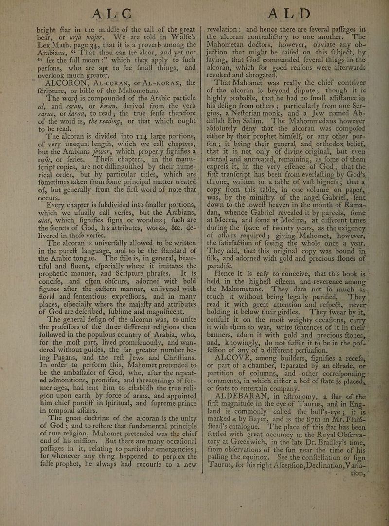 bright ftar in the middle of the tail of the great bear, or urfa major, We are told in Wolfe’s Lex Math. page 34, that it is a proverb among the Arabians, *¢ That thou can fee alcor, and yet not ‘© fee the full moon :” which they apply to fuch _ perfons, who are apt to fee {mall things, overlook much greater. ~ ALCORON, At-coran, or AL-KORAN, the {cripture, or bible of the Mahometans. ‘The word is compounded of the Arabic particle al, and coran, or koran, derived from the verb caraa, or karaa, to read; the true fenfe therefore of the word is, the reading, or that which ought to be read. The alcoran is divided into 114 large portions, of very unequal length, which we eall chapters, but the Arabians /owar, which properly fignifies a row, or feries. _Thefe chapters, in the manu- fometimes taken from fome principal matter treated occurs. Every chapter is fubdivided into fmaller portions, which we ufually call verfes, but the Arabians, aiat, which. fignifies figns or wonders; fuch are livered in thofe verfes. ‘The alcoran is univerfally allowed. to be written in the pureft language, and to be the ftandard of the Arabic tongue. ‘The ftile is, in general, beau- tiful and fluent, efpecially where it imitates the prophetic manner, and Scripture phrafes. It is concife,..and often obfcure, - adorned with bold figures after the eaftern manner, enlivened with florid and fententious expreffions, and in many places, efpecially where the majefty and attributes of God are defcribed, fublime and magnificent. ~The general defign of the alcoran was, to unite the profeflors of the three different religions then followed in the populous country of Arabia, who, for the moft part, lived promifcuoufly, and wan- dered without guides, the far greater number be- ing Pagans, and the reft Jews and Chriftians. In order to perform this, Mahomet pretended to be the ambaflador of God, who, after the repeat- ed admonitions, promifes, and threatenings of for- mer ages, had fent him to eftablifh the true reli- him chief pontiff in fpiritual, and fupreme prince in temporal affairs. The great doétrine of the alcoran is the unity of God; and to reftore that fundamental principle of true religion, Mahomet pretended was the chief end of his miffion. But there are many occafional paflages in it, relating to particular emergencies ; for whenever any thing happened to perplex the falfe prophet, he always had recourfe to a new PNB ea \ the alcoran contradiftory to one another. The ~ Mahometan doétors,; however, obviate any ob- jection that might be raifed on this fubje@, by faying, that God commanded feyeral things in the ahora: which for good réafons were afterwards revoked and abrogated. | That Mahomet was really the chief contriver of the alcoran is beyond difpute ; re) it is highly probable, that he had no fmall affiftance in his defign from others; particularly from one Ser-_ gius, a Neftorian monk, and a Jew named Ab- dallah Ebn Salam. The Mahommedans however abfolutely deny that the alcoran was compofed | either by their prophet. himfelf, or any other pes-— fon; it being their general and orthodox belief,. that it is net only of divine original, but ever eternal and uncreated, remaining, as fome of them exprefs it, in the very effence of God; that the firft tranfcript has been from everlafting by God’s, throne, written on a table of vaft bignefs; that a_ copy from this table, in one volume on paper, _ was, by the miniftry of the angel Gabriel, fent down to the loweft heaven in the month of Rama- dan, whence Gabriel revealed it by parcels, fome during the fpace of twenty years, as the exigency. of affairs required ; giving Mahomet, however, ~ the fatisfaction of feeing the whole once a year. They add, ‘that this original copy was bound in’ filk, and adorned with gold and precious ftonés of _ paradife. ~ é : Hence it is eafy to conceive, that this book is. ° ’ the Mahometans. They dare not fo much as, touch it without being legally purified, They i read it with great attention and refpedt, never holding it below their girdles. _ They fwear by it, - confult it on the moft weighty occafions, carry it with them to war, write fentences of it in their — banners, adorn it with gold and precious ftones, . and, knowingly, do not fuffer it to be in the pof-' feffion of any of a different perfuafion. te ey ALCOVE, among builders, fignifies a récefs, or part of a chamber, feparated by an eftrade, or partition of columns, and. other correfponding- ornaments, in which either a bed of ftate is placed, or feats to entertain company. Oe: ean ALDEBARAN, in aftronomy, a ftar of the 7 firft magnitude in the eye of Taurus, and in Eng>; 9 land is commonly’ called the bulP’s-eye 3, it is\~ marked « by Bayer, and is the 87th in Mr. Flani- | {tead’s catalogue. “The place of this ftar has been fettled with great accuracy at the Royal Obferva-_ tory at Greenwich, in the late Dr. Bradley’s time, , from obferyations of the fun near the time of his. 7 pafling the equinox. See the conftellation or fign | eh Taurus, for his right Afcenfion,Declination,Varia- | =| Song” ae