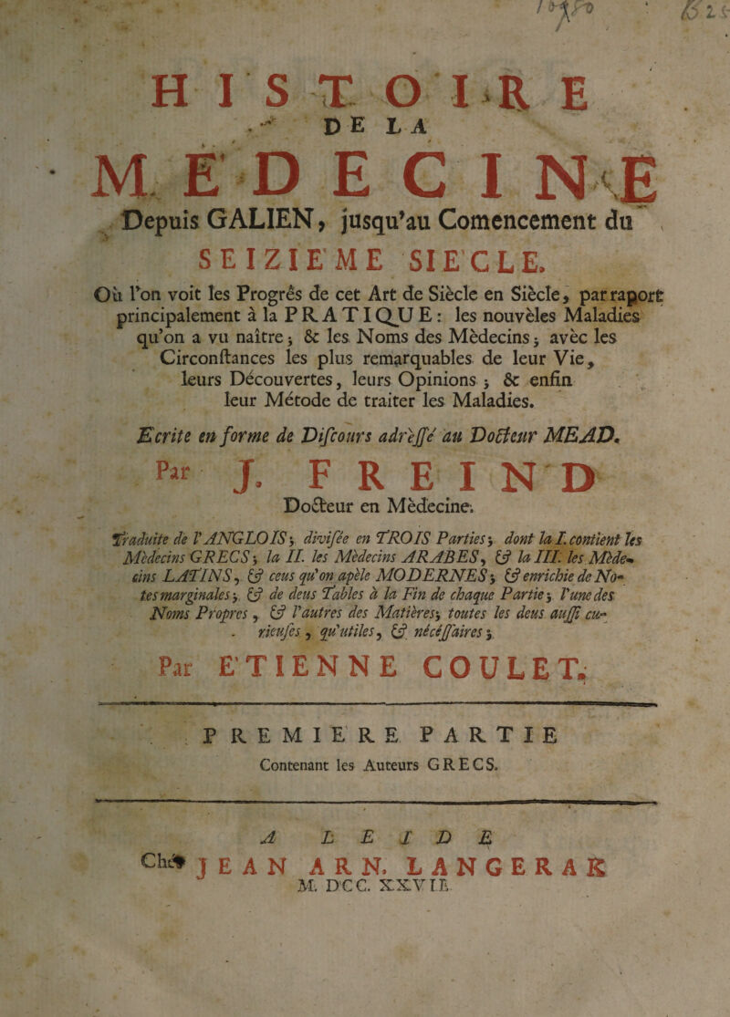 MED E C I N <E Depuis GALIEN, jusqu’au Comencement du , SEIZIEME SIECLE. Oit Ton voit les Progrès de cet Art de Siècle en Siècle, parraportr principalement à la P R A TIQJJ E : les nouvèles Maladies qu’on a vu naître j & les. Noms des Médecins 5 avèc les Circonftances les plus remarquables de leur Vie, leurs Découvertes, leurs Opinions j & enfin leur Métode de traiter les Maladies. Ecrite en forme de Difcoars adrejfe au Docteur MEAD^ J. F R E l N D Doèteur en Médecine. traduite de V AKGLOISy divifêe en TROIS Parties •, dont la i. contient ïes Médecins GRECS y la IL les Médecins ARABES^ 13 UIIL les Méde¬ cins LATINS^ (3 cens qu'on afele MODERNES y ^ enrichie de No¬ tes marginales y ^ de àeus Tables à la Fin de chaque Partie-, lune des Noms Propres, (3 Vautres des Matières-, toutes les deus auffi eu- rieufes, qu'utiles, (3. nécéjjaires-, Par ETIENNE COüLETw I PREMIERE PARTIE Contenant les Auteurs GRECS. A L E J D E Cht^jEAN ARN. LANGERAK M. DCC. XXVIE