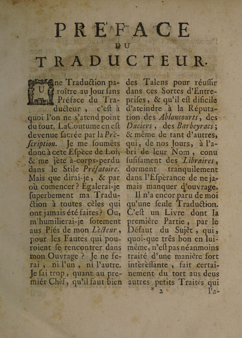 e U traducteur. ine Tradu£lion pa- roître aujourlans Préface du Tra- dudeur , c’cft à quoi l’on ne s’atend point du tour. LaCoutumeencft devenue facrée par la Prr’- fcriptmi. Je me foumêts donc àcete Efpèce de Loi, & me jète à-corps-perdu dans le Stile Préfatoire, Mais que dirai-je, & par oîi comencer? Egalerai-jc fuperbement ma Tradu- ûion à toutes cèles qui ont jamais été faites? Ou, m’humilierai-je fotement aus Piés de mon Leâeur, pour les Fautes qui pou- roient fe rencontrer dans mon Ouvrage ? Je ne fe¬ rai , ni l’un , ni l’autre. Je fai trop , quant au pre- miér Chef, qu’il faut bien des Talens pour réulTir dans ces Sortes d’Entre- prifes, & qu’il efl: dificiic d’ateindre à la Réputa¬ tion des Ahlancourts ^ des Daciers , des Barbeyracs ; &: même de tant d’autres^ qui, de nos Jours, à l’a¬ bri de leur Nom , conu fufifarnent des Libraires^ dorment trahquilement dans l’Efpérance de ne ja¬ mais manquer d’ouvrage. 11 n’a encor paru de moi qu’une feule Traduélion. C’efl: un Livre dont la première Partie, par le Défaut du Süjèt , qui, quoi-que très bon en lui- même, n’efl: pas néanmoins traité d’une manière fort intèrèflânte , fait certai¬ nement du tort aus deus autres petits Traités qui