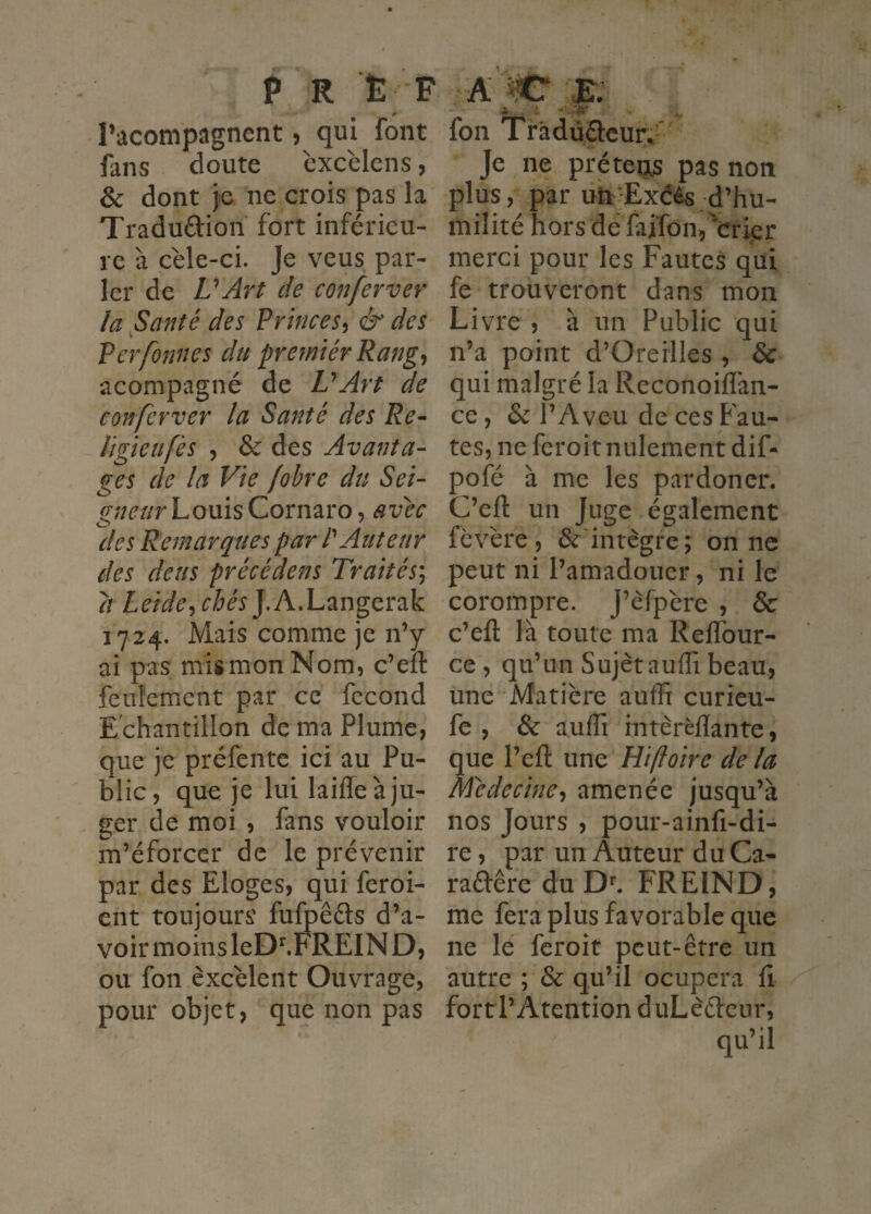 P R È F :AW 'K racompiignent, qui font fans doute cxcèlens, & dont je ne crois pas la Traduftion fort inférieu¬ re à cele-ci. Je veus par¬ ler de VArt de conferver la §anté des Princes^ & des Verfonnes du premiér Rang, acompagné de VArt de conferver la Santé des Re^ ligieufès , & des Avanta¬ ges de la Vie fobre du Sei- ^//^’z/rLouisCornaro, avec des Remarques par P Auteur des deus précédens Traités*^ a Leide^chés].hdu2iï\gç,ï2ik 1724. Mais comme je n’y ai pas mis mon Nom, c’eft feuîemcnt par ce fécond E chantillon de ma Plume, que je préfente ici au Pu¬ blic, que je lui laiffe à ju¬ ger de moi , fans vouloir m’éforcer de le prévenir par des Eloges, qui feroi- ent toujours fufpêéts d’a¬ voir moins leD^FREIN D, ou fon èxcélent Ouvrage, pour objet, que non pas . » •T' ». fon Tràdù.ftcur/ Je ne prêtées pas non plus, par uii'Exéès d’hu¬ milité horsde faiTôn^^cripr merci pour les Fautes qui fe trouveront dans mon Livre , à un Public qui n’a point d’Oreilles , & qui malgré la Reconoiflàn- ce, & l’Aveu de ces Fau¬ tes, neferoitnulementdif- pofé à me les pardoner. C’eft un Juge également fèvére , ^'intègre; on ne peut ni l’amadouer, ni le corompre. J’èfpère , & c’eft là toute ma Reflbur- ce , qu’un Sujet auffi beau, une Matière auffi curieu- fe , & auffi intèrèlïante, que l’eft une Ht foire de la médecineamenée jusqu’à nos Jours , pour-ainfi-di- re, par un Auteur du Ca- raftêre du FREIND, me fera plus favorable que ne le feroit peut-être un autre ; & qu’il ocupera fi fortl’Atention duLècteur, qu’il