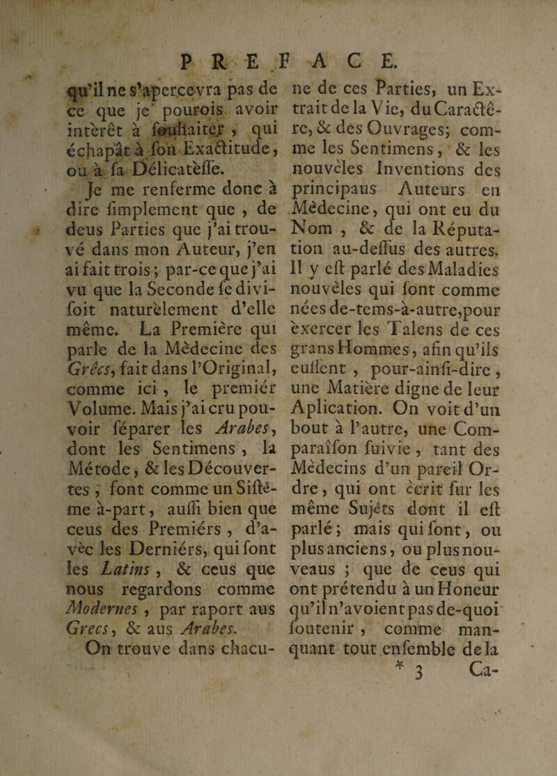 qu’il ne sVperjce^vra pas de ce que je' pourois avoir intérêt à fonaitaitejr > qui échapât à foh Exaétitude, ou à fa Délicatèfle. Je me renferme donc à dire limplement que , de deus Parties que j’ai trou¬ vé dans mon Auteur, j’en ai fait trois; par-ce que j’ai vu que la Seconde fedivi- foit naturélement d’elle même. La Première qui parle de la Médecine des Grêcs^ fait dans l’Original, comme ici , le premier Volume. Mais j’ai cru pou¬ voir féparer les Arabes ^ dont les Sentimens , la Métode, & les Découver¬ tes font comme unSifté- me à-part, auffi bien que cens des Premiérs , d’a- vèc les Derniérs, qui font les Latins , & ccus que nous regardons comme Modernes , par raport aus Gf ‘CCS-, & aus Arabes. On trouve dans chacu¬ ne de ces Parties, un Ex¬ trait de la Vie,‘du Caraélê- re, & des Ouvrages; com¬ me les Sentimens, & les nouvcles Inventions des principaus Auteurs en Médecine, qui ont eu du Nom , & de la Réputa¬ tion au-deffus des autres. Il y efl: parlé des Maladies nouvèles qui font comme nées de-tems-à-autre,pour exercer les Talens de ces grans Hommes, afin qu’ils eufiènt , pour-ainfi-dire, une Matière digne de leur Aplication. On voit d’un bout à l’autre, une Com- paraîfon fuivie , tant des Médecins d’un pareil Or¬ dre , qui ont écrit fur les même Sujéts dont il efl: parlé ; mais qui font, ou plus anciens, ouplusnou- veaus ; que de ccus qui ont prétendu à un Honeur qu’il n’avoientpas de-quoi foutenir , comme man¬ quant tout enfemble delà ^ 3 Ca-