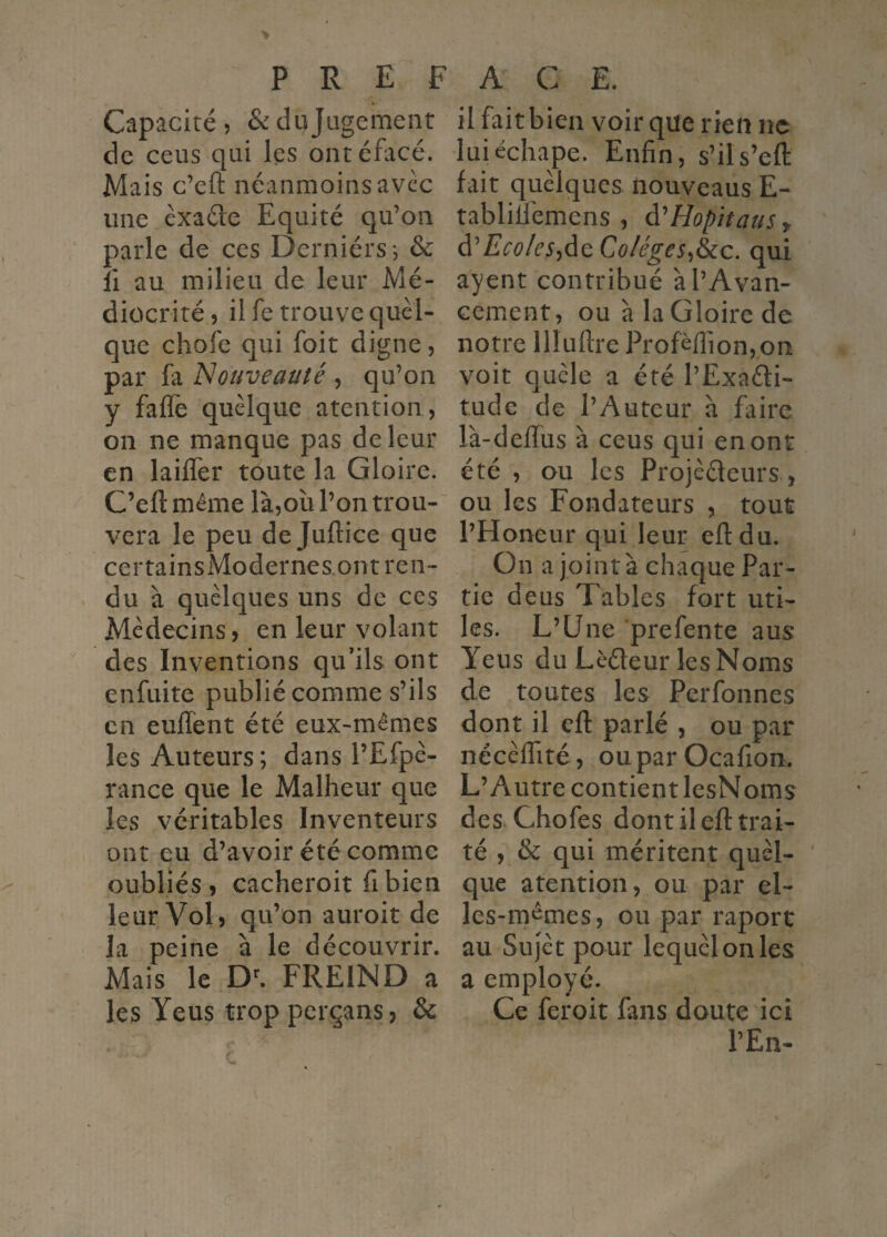 Capacité, &:dajügement de ceus qui les ontéfacé. Mais c’eft néanmoins avec une éxaéle Equité qu’on parle de ces Derniérs*, & îi au milieu de leur Mé¬ diocrité, il fe trouve quel¬ que chofe qui foit digne, par fa 'Nouveauté, qu’on y faflè quelque atention, on ne manque pas de leur en lailfer toute la Gloire. C’eft même là,oîi l’on trou¬ vera le peu de Juftice que certainsModernes.ont ren¬ du à quelques uns de ces Médecins, en leur volant des Inventions qu’ils ont enfuite publié comme s’ils en enflent été eux-mêmes les Auteurs; dans l’Efpé- rance que le Malheur que les véritables Inventeurs ont eu d’avoir été comme oubliés, cacheroit fibien leur Vol, qu’on auroit de la peine à le découvrir. Mais le FREIND a les Yeus trop perçans, & il fait bien voir que rien ne luiéchape. Enfin, s’ils’eft fait quelques nouveaus E- tabliüemens , àéHopîtauSr d’E^'^?/^'5,de qui ayent contribué à l’Avan¬ cement, ou à la Gloire de notre llluftre Profèflion,pa voit quêle a été l’Exaéti- tude de l’Auteur à faire là-deftus à ceus qui en ont été , ou les Projeteurs , ou les Fondateurs , tout l’Honeur qui leur eftdu. On a joint à chaque Par¬ tie deus Tables fort uti¬ les. L’Une prefente aus Yeus du Lèteur lesNoms de toutes les Perfonnes dont il eft parlé , ou par nécèflité, oupar Ocafion. L’Autre contient lesNoms des Chofes dont il eft trai¬ té , & qui méritent quel¬ que atention, ou par el¬ les-mêmes, ou par raport au Sujet pour lequel on les a employé. Ce feroit fans doute ici l’En-