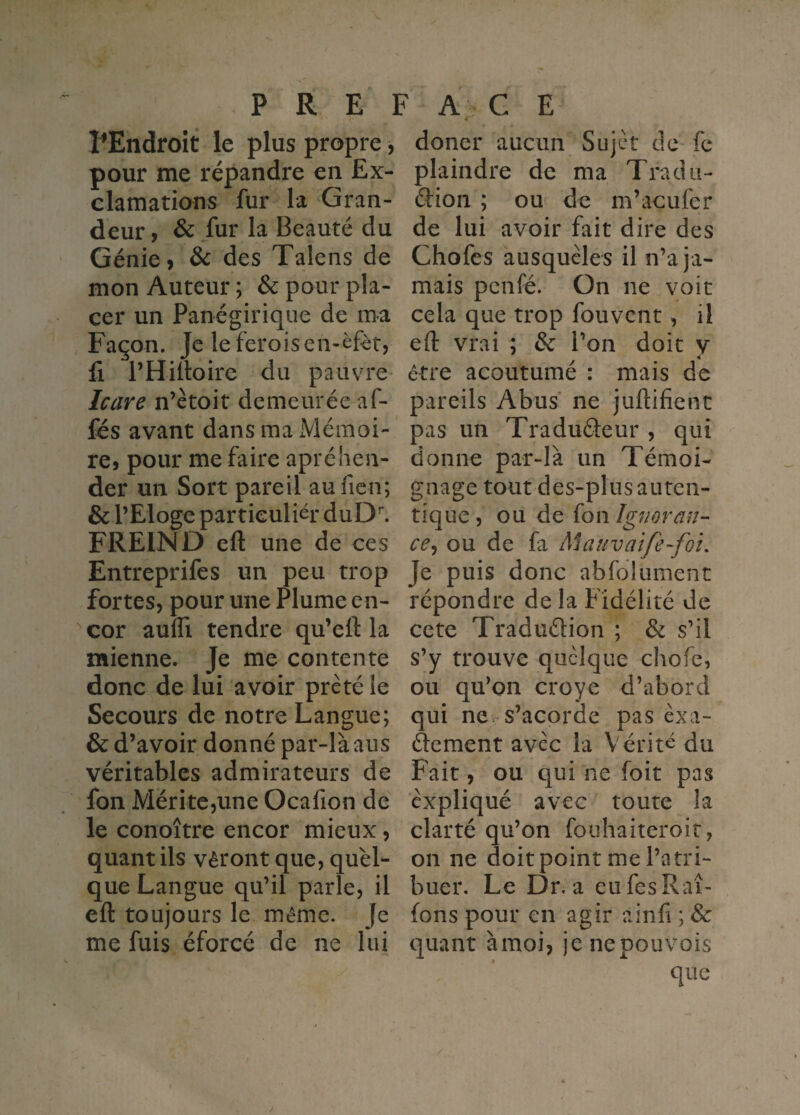 PEndroit le plus propre, pour me répandre en Ex¬ clamations fur la Gran¬ deur , & fur la Beauté du Génie? & des Talens de mon Auteur ; & pour pla¬ cer un Panégirique de ma Façon. Je leferoisen-èfèt, û l’Hiiloire du pauvre Icare n’ètoit demeurée af- fés avant dans ma Mémoi¬ re, pour me faire apréhen- der un Sort pareil auficn; & l’Eloge particulier duD. FREIND ell une de ces Entreprifes un peu trop fortes, pour une Plume en¬ cor aulTi tendre qu’eft la mienne. Je me contente donc de lui avoir prêté le Secours de notre Langue; & d’avoir donné par-là aus véritables admirateurs de fon Mérite,une Ocafion de le conoître encor mieux, quant ils vèront que, quel¬ que Langue qu’il parle, il eft toujours le même. Je me fuis éforcé de ne lui doner aucun Sujet de fc plaindre de ma Tradu- (Sion ; ou de m’aeufer de lui avoir fait dire des Chofes ausquêles il n’a ja¬ mais penfé. On ne voit cela que trop fouvent, il eft vrai ; & Pon doit y être acoutumé : mais de pareils Abus ne juftifienc pas un Traduâeur , qui donne par-là un Témoi¬ gnage tout des-plns auten- tîque , ou de fon Ignoran¬ ce^ ou de fa Mauvaife-foi, Je puis donc abfolument répondre de la Fidélité de cete Traduélion ; & s’il s’y trouve quelque chofe, ou qu’on croye d’abord qui ne. s’acorde pas èxa- ftement avec la Vérité du Fait, ou qui ne foit pas expliqué avec toute la clarté qu’on fouhaiteroir, on ne doit point me l’atri- buer. Le Dr. a eufesRaî- fons pour en agir ainfi ; & quant àmoi, jenepouvois que