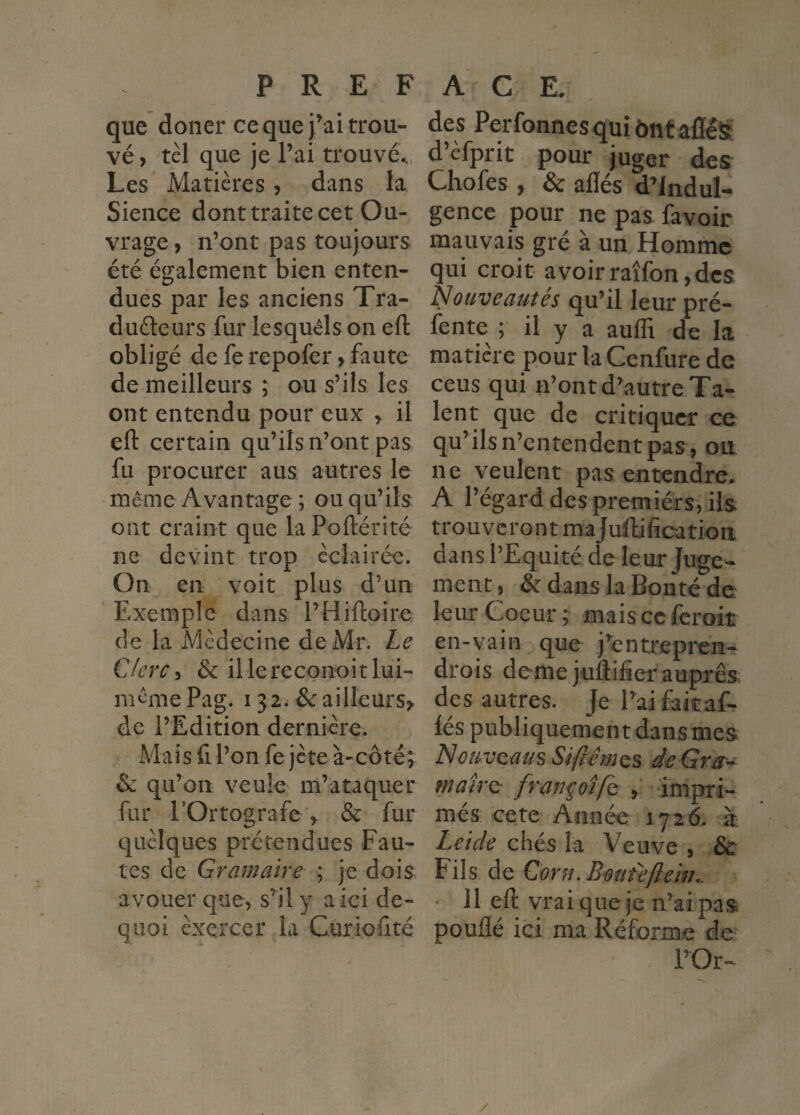 que douer ce que j^ai trou¬ vé , tel que je l’ai trouvé^.. Les Matières, dans la Sience dont traite cet Ou¬ vrage , n’ont pas toujours été également bien enten¬ dues par les anciens Tra- duéteurs fur lesquels on efl: obligé de fe repofer ^ faute de meilleurs ; ou s’ils les ont entendu pour eux ^ il eft certain qu’ils n’ont pas fu procurer aus autres le même Avantage ; ou qu’ils ont craint que laPoftérité ne devint trop éclairée. On en voit plus d’un ' Exemple dans l’Hiftoire de la Médecine de Mr. Le Clerc ^ & illereconoitlui- m’^mePag. 132. &ailleurs>, de l’Edition dernière. Mais fl l’on fe jeté à-côté; & qu’on veule m’ataquer fur rOrtografe ^ & fur quelques prétendues Fau¬ tes de Gramaire ; je dois avouer que, s’^il y a ici de- quoi exercer la Curiodté des PerfonnesquiôntafléS d’èfprit pour juger des Chofes , & allés d’indul¬ gence pour ne pas. favoir mauvais gré à un Homme qui croit avoirraîfon,dcs Nouveautés qu’il leur pré¬ lente ; il y a aulTi de la matière pour laCenfure de ceus qui n’ont d’autre Ta¬ lent que de critiquer ce qu’ils n’entendent pas, ou ne veulent pas entendre. A l’égard des premiérs, ils trouveront majuHification dans l’Equité de leur Juge¬ ment, & dans la Bonté de leur Coeur ; mais ce feroit en-vain que j’entrepren- drois demejuflifier auprès des autres. Je l’ai faicaf- lés publiquement dans mes Nouveaus Sifiémes de Gra- maîvQ fran^otfe , impri¬ més cete Année 1726. à Leide chés la Veuve , & Fils de Gorn.Bout'eflem.. ■ 11 ell vrai que je n’ai pas poullé ici ma Réforme de l’Or- /