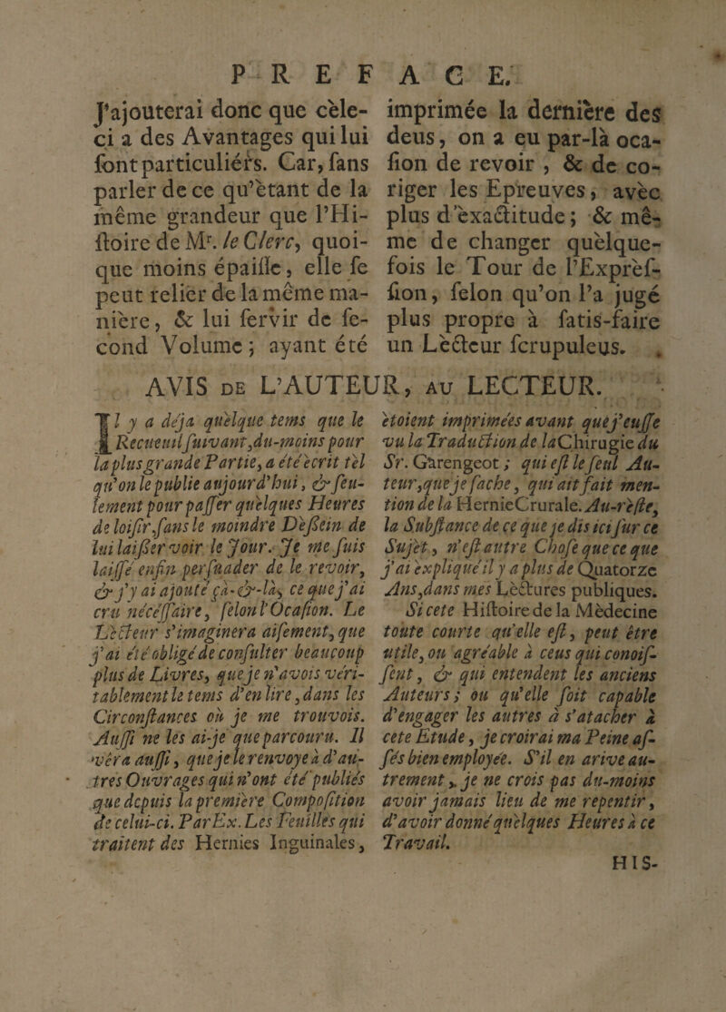 J’ajouterai donc que cèle- ci a des Avantages qui lui font particuliers. Car, fans parler de ce qu’étant de la même grandeur que l’Hi- ftoire de iW. le Clerc^ quoi¬ que moins épailïe, elle fe peut relier de la même ma¬ nière, & lui fer\âr de fé¬ cond Volume; ayant été imprimée la dernière des deus, on a eu par-là oca- fion de revoir , & de co- riger les Epreuves, avec plus d cxaéîitude; •& mê¬ me de changer quelque¬ fois le Tour de l’Exprèf- fion, félon qu’on l’a jugé plus propre à fatis-faire un Lèéteur fcrupuleus. AVIS DE L’AUTEUR, au LECTEUR. Îl y a déjà, quelque tems que le Recueittlfuivant ^du-moins pour la plus grande Partie^ a ete écrit tel qtdon le publie aujourd'hui, & feu¬ lement pourpajfer quelques Heures deloifirfansle moindre Vefiein de luilaïfer voir le Jour. Je me fuis lai (fe enfin perfuader de le revoir, y ai ajoute ce que f ai cru ne'cejfaire, felonlÛcafion. Le IJcüeur sHmaginera aifement, que fat et é obligé de confulter beaucoup plus de Livres^ n'avois véri¬ tablement le tems à\nlire,dans les Circonfiances oh je me trouvois. Auffi ne les ai je que parcouru. Il vêra aujfi, que je te renvoyé a d'au- jrés Ouvrages qui n^ont été'publiés que depuis la première Compofltion de celui-ci. Par Ex. Les Feuilles qui traitent des Hernies Inguinales, 'etoknt imprimées avant quej^eujje vu la Traduéiion de /^Chirugie du Sr. G^rengeot ; qui ejl lefetd Au¬ teur,que je fâche, qui ait fait men¬ tion de la HernieCruraIe.^«-rf/?^, la S.ubftance de ce que je dis ici fur ce Sujet y n'ejl autre Chofe que ce que fat expliqué il y a plus de Quatorze Ans,dans mes Lèâriires publiques. Si cete Hiftoire de la Médecine toute courte qtéelle eji, peut être utile, ou agréable a cens qui cenoif- fent, & qui entendent les anciens Auteurs; ou qu'elle foit capable d'engager les autres à s'atacher à cete Etude, je croirai ma Peine af- fés bien employée. S'il en arive au¬ trement y. je ne crois pas dn-moins avoir jamais lieu de me repentir, d'avoir donné quelques Heures à ce JravaiL HIS-