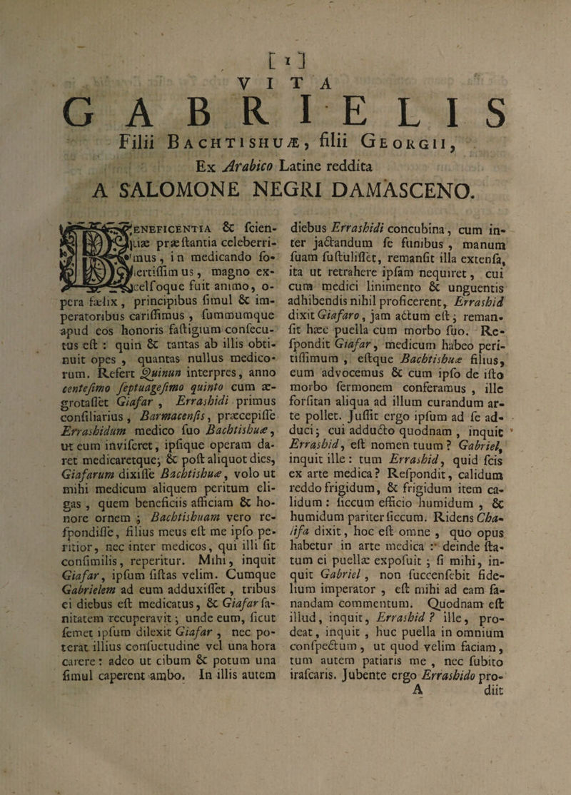Filii B A cHTi SHUÆ, filii Geokgii, Ex Arabica Latine reddita A SALOMONE NEGRI DAMÀSCENO. ^ENEFICENTIA & fcien- \\iix præftantia cdeberri- ’inus, in tnedicando fo» /lerciflim us, magno ex- __jcelfoque fuit animo, o- pcra f-a:lix, principibus fimul & im- peratonbus cariflimus , futntnutnque apud cos honoris faftigium confecu- tus cft : quin 6c tantas ab illis obti- nuit opes ) quantas nullus medico* rum. Refert ^imn interpres, anno cmtefimo feptuageftmo quinto cum æ- grotaflèt Giafar , Errashidi primus confiliarius , Barmacenfts, præcepilTe Erraihidum medico fuo Bachtisbuce ^ ut eum inviferet, ipfique operam da- ret medicaretque; 6c poft aliquot dies, Giafarum dixifle Bacbtishu<e ^ volo ut mihi medicura aliquem peritum eli- gas , quem beneficiis afficiam 6c ho¬ nore ornem ; Bachthhuam vero rc- fpondÜTe, filius meus eft me ipfo pe- ritior, ncc inter medicos, qui illi fit conlîmilis, reperitur. Mihi, inquit Giafar^ ipfum fiftas velim. Cumque Gabriekm ad eum adduxiflet, tribus ci diebus eft medicatus, 6c Giafar nitacem recuperavit ; unde eum, fteut iêmet ipfum dilexit Giafar , nec po- terat illius confuetudine vel una hora carere : adeo ut cibum 6c potum una fimul caperent ambo, In illis auiem diebus Errashidi concubina, cum in¬ ter jadandum fe funibus , manum fuam fuftuliflèt, remanfit ilia extenfa, ita ut retrahere ipfam nequiret, cui cum medici linimento 6c unguentis adhibendis nihil proficerent,. Errashid à\x\x.Giafaro ^ jam adlum efti reman- fit hæc puella cum morbo fuo. Rc- fpondit Giafar^ mcdicurn habeo peri- tiflimum , eftque Bachtishua: films, eum advocemus 6c cum ipfo de ifto morbo fermonem conferamus , illc forfitan aliqua ad ilium curandum ar- te pollet. Juflit ergo ipfum ad fe ad- ducij cui addudo quodnam , inquic Errashid^ eft nomen tuum ? Gabriel^ inquit ille : tum Errashid^ quid feis ex arte medica? Refpondit, caliduin reddofrigidum, 6c frigidum item ca- lidum : ficcum efficio humidum , 6c humidum pariter ficcum. Ridens Cha* iifa dixit, hoc eft orane , quo opus habetur in arte medica :* deinde fta- tum ei puellæ expofuit ; fi mihi, in¬ quit Gabriel, non fuccenfebit fide- lium irnperator , eft mihi ad eam fa- nandam commentum. Quodnam eft iliud, inquit, Errashid ? ille, pro- deat, inquit , hue puella in omnium confpcdum , ut quod velim faciam, tum autem patiaris me , nec fubito irafearis. Jubente ergo Errashido pro- A dût