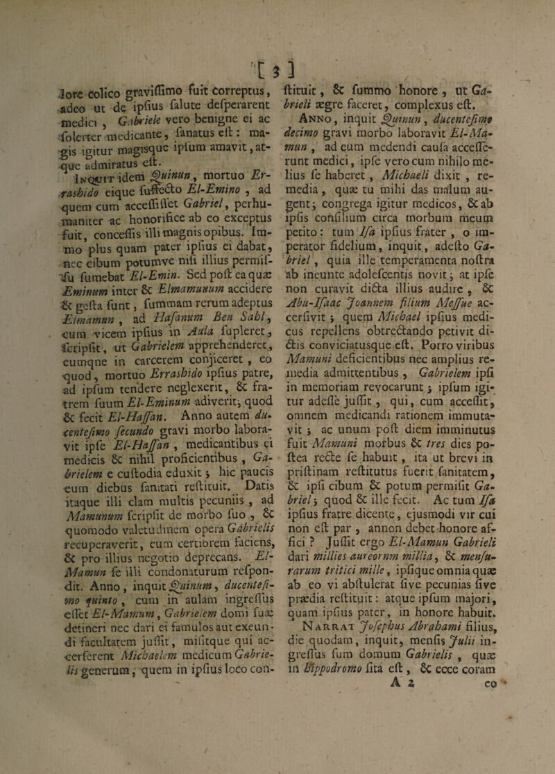 ;!ore colîco gravi^Timo fuit correptus, adco ut de ipfius falute defpcrarent medici , Gabt'iele vero benigne ei ac 'iolei*ter tuedicantc 3 fanatus eit. naa- -gis igitur magis<jue iplum aiiiavit,at” uuc admiratus elt. iNQUiT idem ^uinun, mortuo Er- tashido eicjue El-Efnino 3 ad quem cum accefliüet Gahrkl, perhu- luaniter ac hooorifice ab eo exceptus fuit, conceffis iUitnagnisopibus. Ira- xno plus quaiïî patev ipfius ei dabat3 ncc cibum potumve nifi illius permif- ;fu fumebat El-Emin. Sed poft ea quæ Eminum inter ôc Elmamunum accidere & gefta funt, fummam rcrum adeptus Elmamun , ad HaJ^anum Ben Sabl^ cum vicem iplius in Aida fupleret 3 rcripCit, ut Gahriehm apprehenderec., cumqne in carcerem conjiceret , eo quod 3 mortuo Errashido ipfius pâtre, ad ipfum tendere neglexerit, 6c fra- trem fuum El^Emimm adiverif, quod & fecit Eî-Hafan. Anno autem du^ ^enîefîmo fecundo gravi morbo labora- vit ipfe El-Haffan , medicantibus çi medicis 6c nihil proficientibus , Ga- hriüetn e cuftodia eduxit j hic paucis cum diebus fanitati reftituic. Datis itaque illi clam multis pecuniis , ad Mamunum fcriplit de morbo fuo 3 6c quomodo valetudinem opéra Gahrielis recuperaverit, cum certiorem faciens, 6c pro illius negotio deprecans. £/- Alamun fe illi condonaturum refpon- dit. Anno , inquit ^inum, ducenîeft^ mo f^uinto , cum in aulam ingreflus eirec El-Mamum ^ Gabrielem domi fuæ detineri nec dari ei famulos aut exeun- di facuitatem juffit, midtque qui ac- cerferent Micbaelem medicum Gabrie- i/jgenerum, quem in ipfius loco con- ftituit, & furamo honore 3 ut Ga^ brieli ægre faceret, complexus eft. Anno , inquit ^inun, ducentcjim^ decimo gravi morbo laboravit El-Ma^ mun , ad eum medendi caufa accelTe- runt medici, ipfc vero cum nihilo me- lius fc haberet , Michaeli dixit , re¬ media , quæ tu mihi das malum au- gcnt; congrega igitur medicos, ôcab ipfis confiiium circa rnorbum meum petito : tum Ifa ipfius frater , o ira- perator fidelium, inquit, adello Ga^ brïel, quia ille temperaraenca noftra ab ineunte adolcfcentis novit ; at ipfc non curavit didla illius audirc , 6c Abu~Ifaac Joanneîn filium Mejfue ac- ccrhvit i quem Michael ipfius medi- cus repellens obtredlando petivit di- dlis conviciatusque eft. Porroviribus Mamuni deficientibus nec amplius re¬ média admittentibus 3 Gabrielem ipft in memoriam revocarunt 3 ipfum igi¬ tur adeflè juffit 3 qui, cum acceflit, omnem medicandi rationem immuta- vic 5 ac unum poft diem imminutus fuit Mamuni morbus 6c /m dies po- ftea redte fè habuit, ita ut brevi ia priftinam reftitutus fucrit fanitatem, 6c iph cibum 6c potum permifit Ga¬ briel', quod 6c illc fccit. Ac tum ^ ipfius fratre dicente, ejusmpdi vir cui non eft par 3 anncn débet honore af- fici ? Juffit ergo El-Mamun Gabrieli dari millies aurevrnm mülia, 6c menju- rarum tritici mille, ipfiqueomniaquae ab eo vi abftulerat five pecunias five prædia reftituit: atque ipfum majori, quam ipfius parer, in honore habuit. Narrat Jüfephus Abrahami filius, die quodam, inquit, raenfis in- greflus fum domum Gahrielis , quæ ni Bippodrorno fita eft , 6c ecce coram Ai CO