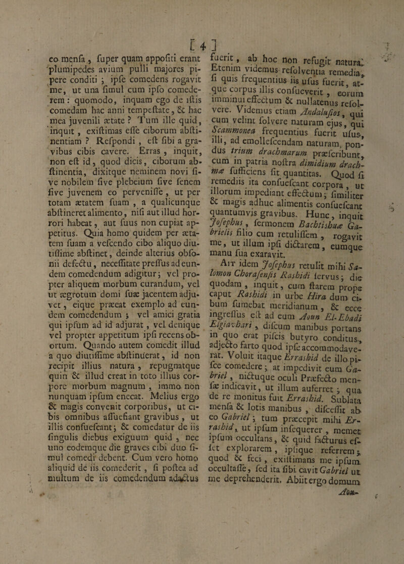 CO raenfa , fuper quam appofiti erant plumipedes avium pulli majores pi- pere conditi i ipfe comedens rogavit me, ut una fimul cum ipfo comede- rem : quomodo, inquam ego de iftis comedam hac anni tempeftate, &: hac mea juvenili ætate ? Tum ille quid, inquit , exiftimas elTe ciborum abfti- nentiam ? Rcfpondi , efl: fibi a gra- vibus cibis cavere. Erras , inquit, non eft id, quod dicis, ciborum ab- ftincntia, dixitque neminem novi fi- ve nobilem five plebeium five fenem five juvenem eo pervenifle , ut per toram ætatem fuam , a qualicunque abilineretalimento, nifi autillud hor- rori habeat, aut fuus non cupiat ap- pecitus. Quia homo quidem per æta¬ tem fuam a vefcendo cibo aliquo diu- tiflime abftinet, deinde akerius obfb- nii defcdu, neceffitate preflus adeun- dem comedendum adigitur; vel pro- pter aîiquem morbum curandum, vel ut ægrotuin domi fuæ jacentem adju- vet 5 eique præeat exemplo ad eun- dem comedendum 5 vel amici gratia qui ipfum ad id adjurat, vel denique vcl propter appetitum ipfi recensob- ortum. Quando autem coraedit illud a quo diuuflîme abftinüerat, id non recipic iîlius natura, repugnatque quin 6c illud créât in toto illius cor- porc morbum magnum , immo non nunquam ipfum enecat. Melius ergo & magis convenit corporibus, ut ci- bis omnibus alTuefant gravibus, ut illts confuefcanti 6c comedatur de iis fingulis diebus exiguum quid y nee lino eoderaquedie graves cibi duo fî- mul comedi debent. Cum vero homo aliquid de iis comederit , fi poftea ad mukum de iis comedendum ad^us ] ^erit, ab hoc non réfugie natura^ Etenim videmus refolventia remédia^ il quis frequentius iis ufus fuerit, at- que corpus illis confueverit , eorum imminuieffedum 6c nullatenus refol- vere. Videmus etiam /încialuftos ^ qui cum velint folvere naturam ejus, qui Scammonea frequentius fuerit ufus, ml, ad emollefcendam naturam, pon¬ dus trïum draebmarum præfcribunt cum in patria noftra dimidium drach¬ me fufficiens fit quantitas. Quod fi remediis ita confuefeant corpora ut illorum impediant effedum j fimi’liter ce magis adhuc alimentis confuefeant quantumvis gravibus. Hune, inquit JoJephus, fermonera Bachtiihuæ Ga- trielis filio cum retuliffem , rogavit me, UC illum ipfi didarem, eumque manu fua exaravic. ^ Ait idem Jafephus retulit mihi Sa^ lomon Chorafen/is Rashidi fervusj die quodam , inquit, curn flarera prope caput Rashidi in urbe Hira dum ci- bum furaebat meridianum , 6c ecce ingreflus ed ad eum jîoun El-Rbadi Elgiavhari y difeura marubus portans pifeis butyro conditus-, adjedo farto quod ipfeaccommodave- rac. Voluic Errasbid de illo pi- fee coraedere * at impedivic eum Ga-- briel, niduque oculi Præfedo men- fæindicavic, ut ilium auferret ÿ qua de re monitus fuit Errashid. Sublata menfa 6c lotis manibus , difeefiit ab- eo Gabriel j tum præccpit mihi Er- rashid, ut ipfum infequerer , raemec ipfum oceukans, 6c quid ladurus ef^ let explorarem, ipfique referremî, quod 6c feci, exiltimans me ipfura oceukafiè, fed ita fibi Gabriel ut me deprehenderit, Abiit ergo domum