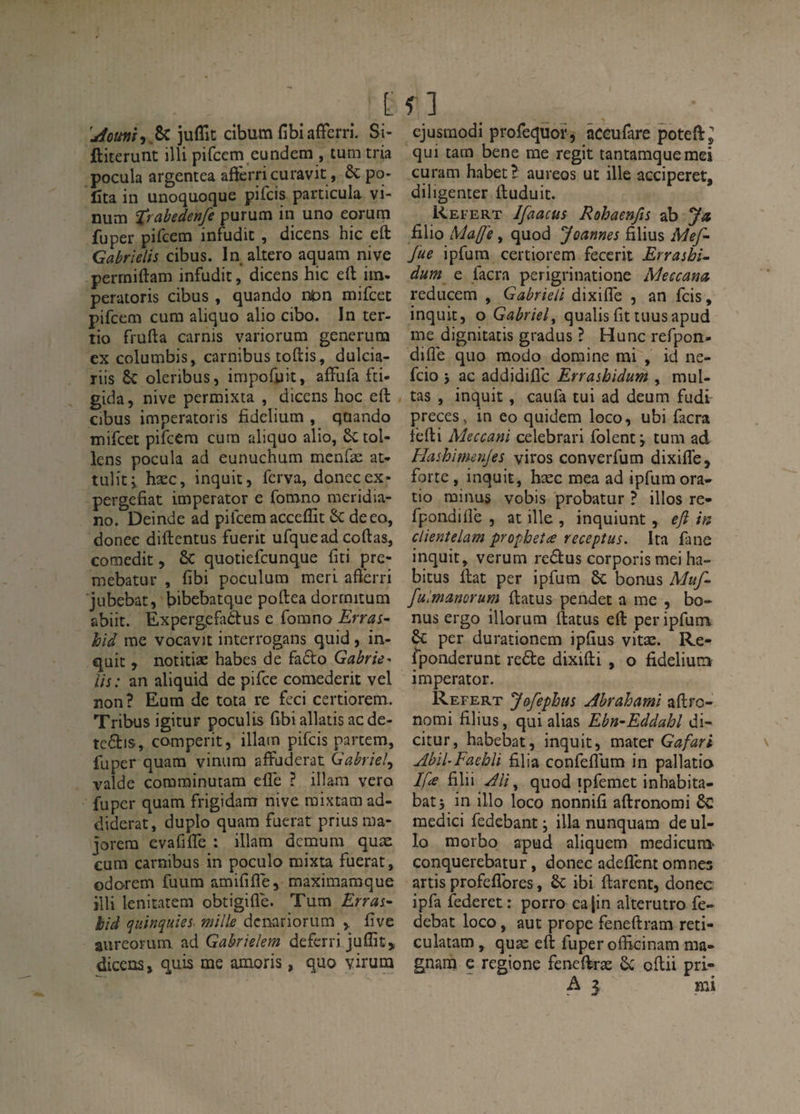 [ juflit cibum fibiafferri. Si- ftiterunt illi pifcem eundem , tum tria pocula argentea aftèrricuravit, &: po- Cta in unoquocjue pifcis particula vi- num trabedenfe purum in uno eorura fuper pifcem infudit , dicens hic eft Gabrielis cibus. In akero aquam nive perrniftam infudit, dicens hic eft iin- peratoris cibus , quando nfc>n mifcet pifcem cura aliquo alio cibo. In ter¬ tio frufta Garnis variorum generum ex columbis, carnibus toftis, dulcia- riis oleribus, impofuit, affufa fti- gida, nive permixta , dicens hoc eft cibus imperatoris fidelium , qoando mifcet pifcem cura aliquo alio, Sctol- lens pocula ad eunuchum menfæ at- tuliti hæc, inquit, ferva, doneeex- pergefiat imperator e fomno meridia- no. Deinde ad pifcem acceflit ôc deeo, donec diftentus fuerit ufquead coftas, comedit, 6c quotiefeunque fiti pre- mebatur , fibi poculum meri afterri jubebat, bibebatque poftea dorrnitum abiit. Expergefadtus e fomno Erras- hià me vocavit interrogans quid ) in¬ quit , notitiæ habes de fa£l:o Gabrie- Us: an aliquid de pifee comederit vel non? Eum de tota re fcci certiorem. Tribus igitur poculis fibi allatis ac de- comperit, illatn pifcis partem, fuper quam vinura affuderat Gabriel^ valde corarainutam elle ? illam veto fuper quam frigidam nive raixtam ad- diderat, duplo quam fuerat prius ma¬ jorera evafifle : illam demum quæ cum carnibus in poculo raixta fuerat, odorem fuum amiftfle, maximamque illi lenitatem obtigifle. Tum Erras- hià quinquies- mille denariorum > five aureoFum ad Gabrielem deferri juffit, dicens, quis me amoris, quo virura f ] cjusmodi profequof , âceufare poteft;; qui tara bene me régit tantamqueraei curam habet? aureos ut ille acciperet, diligenter ftuduit. Refert Ifaacüs Rohaenfis ab Ja filio Ma(J'e, quod Joannes filius Mef- fue ipfum certiorem fecerit Errashi- dum e facra perigrinatione Meccana reducem , Gabrkli dixiffe , an feis, inquit, o Gabriel^ qualisfittuusapud me dignitatis gradus ? Hune refpon- difle quo modo domine mi , id ne- feio 5 ac addidifle Errashidum , mul- tas , inquit, caufa tui ad deum fudi preces, in eo quidem loco, ubi facra fefti Meccani celebrari Iblent j tum ad Hashimenjes viros converfum dixifle, forte, inquit, hæc mea ad ipfum ora- tio minus vobis probatur ? illos re- fpondifiè , at ille , inquiunt, eji in clientelam propheîæ receptus. Ita fane inquit, verum reâus corporismei ha¬ bitus ftat per ipfum ôc bonus Muf- fulmanorum ftatus pendet a me , bo¬ nus ergo illorura ftatus eft per ipfum &; per durationem ipfius vitæ. Re- fponderunt rede dixifti , o fidelium imperator. Refert Jôfephus Ahrahaml aftro- nomi filius, qui alias Ebn-Eddahl di- citur, habebat, inquit, mater Gafari AbiUFaehli filia confeflum in pallatio Ifa FX\\ Ali ^ quod ipfemet inhabita- bat, in illo loco nonnifi aftronomi ôc medici fedebant ; ilia nunquam de ul- lo raorbo apud aliquem medicura' conquerebatur, donec adeflènt omnes artis profeflbres, 6c ibi ftarent, donec ipfa federet: porro cajin alterutro fe- debat loco, aut prope feneftram reti- culatam, quæ eft fuper officinam ma- gnarn e regione fenelkæ 6c oftii pri-