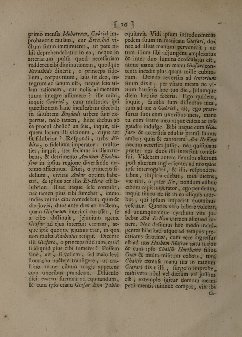 primo mcnfîs Moharrm^ GMeî im- probaverit caufam , cur Errashid vi- dum fuum imminueret, ut pote ni- hil deprehcndebatur in eo, neque in arteriarutïi pulfu quod neceflàriam redderetcibidiminutionem, quodque Errashido dixerit, o princeps fide- lium, corpus tuum, laus fit deo, in- tegrum ac fanum eft-, neque fcio ul- lam rationem , cur nolis alimentum tuum intégré affuraere ? ille mihi, inquit Gabriel , cum multoties iplî quæftionem hanc inculcabam dicebati in falubrem Bagdadi urbem fum ex- pertus, nolo tamen , hifce diebus ab ea procul abefle ? an fcis, inquit, ali- quem locum illi vicinum , cujus aer fit falubrior ? Refpondi , urbs Eî~ hira, o fidelium imperator : multo¬ ties , inquit, iter fecimus in illam ur¬ bem , & detrimento Aounum Ehaden- fem in ipfîus regione diverfando ma- ximo afFecimus. Dixi, o princeps fi¬ delium , civitas Anhar optima habe- ïur, 8c ipfius acr illo El-Hir^e eft fa¬ lubrior. llluc itaque fcfc contulit, nec tamen plus cibi fumebat , immo indies minus cibi comedebati. quinSc die Jovis, duos ante dies ac nodtem , quam Giafarum interimi curaflèt, fe a cibo abftinuic, jejunium agens. Giafar ad ejus interfuit cœnam , at- que ipfe quoque jejunus erat, in qua. non multa Rashidius tetigit. Dicente illi GiafarOy o princeps fidelium, quid fi aliquid plus cibi fumeres? Poflem fane, ait,, fi.vellem , fcd malo levi ftomacbo noélem tranfigere , ut cra- ftino mane cibum magis appetens cum uxoribus prandeam.. Diluculo ■ dîei vaneris furrexit ad equitandum èc cum ipfb etiam Giafar Ehn Jabia. equitavit. Vidi ipfum întroducenteti® pedem fuum in manicam Giafari, do* nec ad illius manum pervenerit j ac tutn ilium fibi adjungens amplexatus & inter duo lumina deofculatus eft, atque manu fua in manu Giafari con¬ tenta incedit plus quam mille cubito- rum. Deinde reverfus ad tentorium fuum dixit, per vitam meam ne vi- num hauferis hoc tuo die, jillumque diem lætitiæ feceris. Ego quidera, inquit, familia fum diftentus mea, tum ad me o Gabriel, ait, ego pran- furus fum cum uxoribus meis, mane tu cum fratre meo atque eidetii ac ipfè. gaudio indulge. Bibi itaque cum Gia^^ faro ôc accerfitis eduliis pranfi fumus ambo j quin 8c cantorem Aba ReKam cæcum accerfiri jufiît 5 nec quifquam præter nos duos illi interfuit confef- fui. Videbam autem fàmulos aiterum poft alterum ingredientes ad nos quos ipfe interrogabat, &: iliis rcfponden* tibus, fufpiria edebat, mihi dicens,. væ tibi 5 o pater Ifsy rrortdum adhuc cibum cepit imperator, ego per deum, inquit tirneo ne fit iti eo aliquis inor- bus , qui ipfum impediat quominus vefeatur. Quoties vero bibere volcbar^, ad unumquemque cyathum vini ju- bebat Aba ReKan carmen aliqüod cà- nere. Nec defiimus hoc modo indul¬ gentes hilaritati ufque ad tctnpus pre- cationis fèrotinæ, cum ecce ingreflus eft ad nos Elasbem Mafrur natü tnajor 8c curri ipfo Chalije Harthamè fiiius. Oion 8c multa militum cohoi-s, tum Chaîife^ extÇnfa manu fua in manum Giafari dixit illi , furge o improbe mihi vero nihil vel didtum vel juAutiii eft ; extemplo igitur domum meamr petii mentis minime compos, vix ibf dit»-