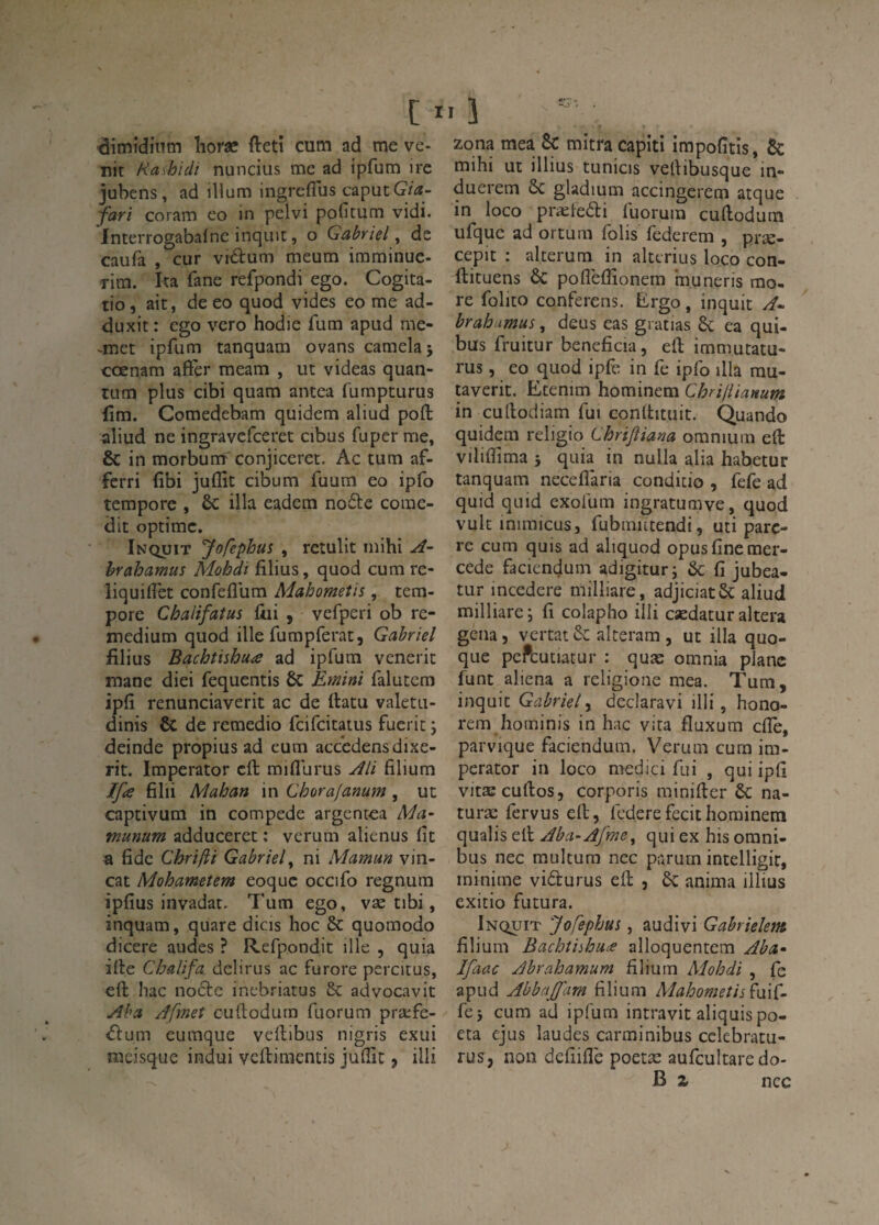 ^imîdinm îioræ fteti cum ad me ve* Tïit Hashidi nuncius me ad ipfum ire jubens, ad illum ingreflus caputG/^*- fari CO ram eo in pelvi pofitum vidi. Interrogabafne inquit, o Gabriel^ de caufa , cur vidtum meum immiuuc- rim. I<a fane refpondi ego. Cogita- tio, ait, de eo quod vides eo me ad- duxit : ego vero hodie fum apud me- -met ipfum tanquam ovans camelaj cœnam aft'er meam , ut videas quan¬ tum plus cibi quam antca furnpturus fîm. Comedebam quidem aliud poft aliud ne ingravcfceret cibus fuper me, & in raorbum conjiceret. Ac tum af- fcrri fibi juflît cibum fuum eo ipfo tempore , ôc ilia eadem no6te corne- dit optimc. Inquit Jofephus , reîulit mihi hrahamus Mohdi filius, quod cum re- liquiflet confefllim Mahometis, tem¬ pore Chalifatus liii , vefperi ob re- medium quod ille fumpferat, Gabriel fîlius Bachtishuie ad ipfum venerit mane diei fequentis 6c Emini falutcm ipfi renunciaverit ac de ftatu valetu- dinis & de remedio fcifcitatus fueric ; deinde propius ad cum acccdensdixe- rit. Imperator cft miflurus Âli filium Ifie filii Mahan in Chorafanum, ut captivum in compede argentea Ma- munum adduceret : vcrum alienus fit a fidc Chrifti Gabriel^ ni Mamun vin- cat Mohametem eoquc occifo regnum ipfius invadat. 7'um ego, væ tibi, inquam, quare dicis hoc & quomodo dicere audes ? Refpondit ille , quia ilte Chalifa delirus ac furore percitus, efl: bac nocfe incbriatus 5c advocavit yfba Jfmet cuftodum fuorum præfe- iflum eumque veftibus nigris exui lueisque indui veftimentis jufiit, iili Zona mea Sc mitra capiti impofitîs, & mihi ut illius tunicis vellibusque in- duerem ôc gladium accingerem atque in loco pra^ledti luorum cudodum ufque ad ortum folis federem , præ- cepit : alterum in alterius loco con- llituens ÔC poflèflîonera inuneris mo¬ re folito conferens. Ergo, inquit /î* hrahamus, deus cas gratias 6c ea qui- bus fruitur bénéficia, eft immutatu- rus, eo quod ipfe in fe ipfo illa mu- taverit. Ecenim hominem Chriliianum in cufiodiam fui conttituit. Quando quidem religio Chrijiiana omnium eft viliflTima 5 quia in nulla alia habetur tanquam neceflaria conditio , fefe ad quid quid exofum ingratumve, quod vult inimicusj fubmittendi, uti parè¬ re cum quis ad aliquod opusfinemer- cede faciendum adigitur; &; fi jubea- tur incedere milliare, adjiciatôc aliud milliare; fi colapho illi cædatur altéra gêna, vertat&: alteram , ut ilia quo- que pePcutiatur : quæ omnia plane funt aliéna a religione mea. Tum, inquit Gabriel^ declaravi illi, hono- rem hoininis in hac vita fluxum cfiè, parvique faciendum. Verum cum im¬ perator in loco medici fui , qui ipfi vitæcuftos, corporis minifter 6c na- turæ fervus eft, federefecithominem qualis eft Abci-Afme^ qui ex his omni¬ bus nec multura nec parurn intelligit, minime vidturus eft , 6c anima illius exitio futura. Inquit Jofephus, audivi Gabrielem filium Bachtiihuæ alloquentem Aba- Ifaac Abrahamum filium Mohdi , fe apud Abbaffam filium Mahomeîis\\i\G fej cum ad ipfum intravit aliquis po- eta ejus laudes carminibus cclebratu- rus, non defiifi'e poetæ aufcultare do- B 2 nec