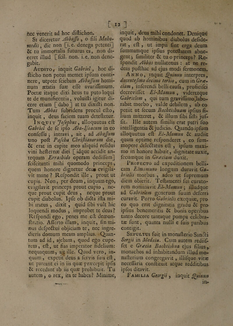 C lî ] ■ hec venerit ad hoc diftichon. Si diceretur Abbajfo , o fili Mciho^ médis ^ die non [i.e. denega petenti] 6c tu immortalis futurus es, non di- eeret illud [fcil. non. i.c. non denc- gabit. Audito ^ inquit Gabriel, hoc di- fticho non potui memet ipfum eonti- nere, utpote feiebam Abbajfum homi- num ætatis fuæ elle avariflimum. Poetæ itaque dixi heus tu puto loqui te de munifîeentia, voluifti igitur di- cere etiam [dabo] at tu dixifti non. Tum Abbas fubridens procul efto, inquit, deus faciem tuam deteftetur. Inqjljit Jofephus ^ alloquutus eft Gabriel de fe ipfo Aba-Ifaacum in eo confeflii ; intravi , ait , ad Abajjum uno poft Pafeha Chrifiianorum die, & erat in capite meo aliquid refidui vini hefternæ diei [idque accidit an- tequam Errasbido operam dediflem] fciieitanti mihi quomodo princeps, quem honore dignetur deu# evigila- vit mane ? Refpondit ille , prout ut cLipis. Non, per deum, inquamego, evigilavit princeps prout cupio , ne- que prout cupit deus , neque prout cupit diabolus. Ipfe ob didta ifta rai- hi iratus , dixit , quid iîbi vult hic loquendi raodus j improbet te deus? Refpondi ego, penes me eft demon- ftratio, Aflertoillam, inquit, fin mi¬ nus defpeélui objiciam te, nec ingre- dieris domum meam amplius. Quan¬ tum ad id, ajebam, quod ego cupe- rcm, eft, ut fias imperator fideliura: nequaquam, ait ille. Quod vero, in- quam , expetit deus a ficivis fuis eft, ut pareant ci in iis quæ præcepit ipfis bl recédant ab iis quæ prohibuit. Tu autem J O rex, ita te habcs? Minime, inquit, deus mihicondonct. Deniqae quod ab hominibus diabolus defide* rat 5 eft 5 ut impii fint erga deum fummamque ipfius poteftatem abne- genti fimiliter & tu o princeps? Re- Ipondit Abbas nullatenus : at ne re- deas pofthac ad ejus modi fermonem. Anno, inquit ^inun interpres , ducentefimo deeimo tertio, cum in Gram ciam, inferendi bellicaufa, proficifei decrevifiet El-Aiamm, viderctque GabrieUm , qui tum graviûimo)labo- rabat morbo , valde debilem , ab co petiit ut fecum Bachîishuam ipfius fi- lium mitteret, & ilium fibi fifti juf- fit. Ille autem fimilis erat patri fuo intelligentia &judicio. Quando ipfum alloquutus eft El~Mamun & audiit quara optime refponderet , eo fum- raopere deledtatus eft , ipfum maxi- mo in honore habuit, dignitateauxir, fccumque in Graciam duxit. Profecto ad expeditionem belli- cam FJmamuno longum duravit Ga^ brielis morbus , adeo ut fupremum diem obieric. Tcftamenti fui curato- rem nominavit ; illudque ad Gabrielem gcncrum fuum deferri curavit. Porro Gabrielis exequiæ, pro eo quo erat dignitatis gradu ôc pro ipfius benemeritis ôc bonis operibiis tanto décoré tantaque pompa celebra- tæ funt, quanta nulli c fuis paribus contigit. Sepultus fuit in monafterio SanTi Sergii in Medain. Cum autem rediif» fet c Gracia Bachtishua ejus filius ,/ monachos ad inhabitandum illud mo- nafterium congregavit , illifque vitæ neceflària conltituit atque redditibus ipfos ditavit. Familia Georgii, inq^uit ^inun iiv