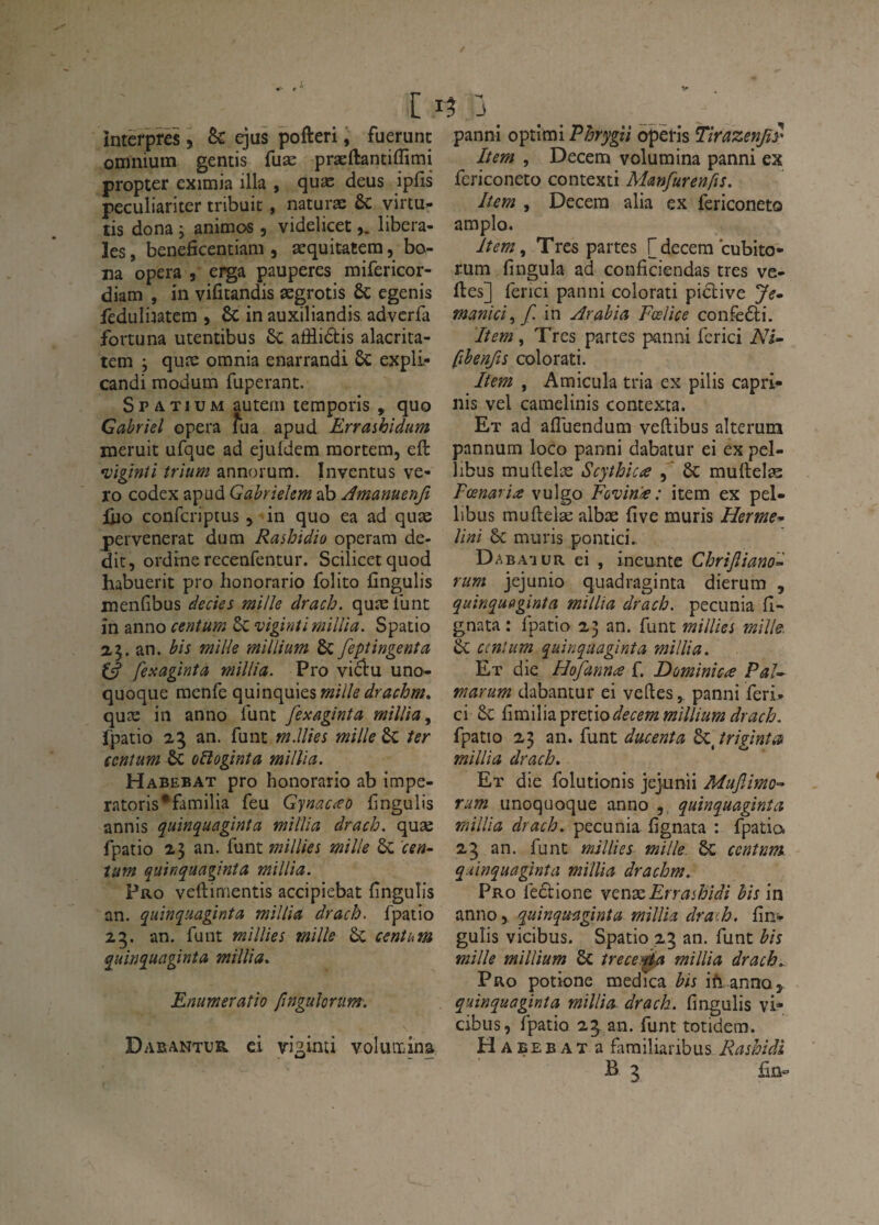 intèrprës, & gus pofteri ; fuerunt omnium gémis fuæ præftantiflîmi propter eximia ilia , quæ deus ipfîs pecLiliariter tribuit, naturæ ÔC yircu- tis dona j animos, videlicetlibera¬ les , beneficentiam , æquitatera, bo- na opéra , ei^a pauperes mifericor- diam , in vifitandis ægrotis 6c egenis fedulijatem , & in auxiliandis advcrfa fortuna utentibus 6c afflidis alacrita- tem ; quæ omnia enarrandi Sc expli- candi inodum fuperant. S P A TIU M autem temporis , quo Gabriel opéra flia apud Erraihidum meruit ufque ad ejuldem raortem, eft •vigînti trium annorum. Invcntus ve¬ to codex apud Gabriekm ab Amanuenft Ûjo confcripius y in quo ea ad quæ pervenerat dum Rashidio operam de- dit, ordtne recenfentur. Scilicetquod habuerit pro honorario folito fingulis menfibus decies mille drach. quæ lune in anno centum ôc vigintimillia. Spatio a5. an. bis mille millium & fepîingenta £5? fexaginta millia. Pro viëlu uno- quoque menfe c\u\n<\\i\Q.imille drachm» quæ in anno funt fexaginta millia^ fpatio 25 an. funt m.lUes mille 6c ter {cnîum & oRoginta millia. Habebat pro honorario ab impe- ratoris*familia feu Gynac<eo fingulis annis quinquaginîa millia drach. quæ fpatio 25 an. funt millies mille de 'cen¬ tum quinquaginîa millia. Pro veftimentis accipiebat fingulis an. quinquaginîa millia drach. fpatio 25. an. funt millies mille &; centum quinquaginîa millia, Enumeraîio fingulortim-, Dabantur. ci vi^inti voluiriina panni optimi Phrygiî operis TirazenJiS' lîem , Decem volumina panni ex fcriconeto contexti Manfurenfis. Item , Decera alia ex fericoneto amplo. lîem., Très partes [decem cubito- rum fingula ad conficiendas très ve- fles] ferici panni colorati pidive Je^ manici^f. in Arabia Fœlice confèdi. lîem, Très partes panni ferici Ni- fibenfts colorati. Item , Amicula tria ex pilis capri- nis vel camelinis comexta. Et ad afliiendum veflibus alterum pannum loco panni dabatur ei ex pel- libus muflelæ Scythica & muftelæ Fœnaria vulgo Fûvm£ : item ex pel- libus muftelæ albæ five mûris Herme- Uni de mûris pontici. Dabaiur ei , ineunte Chrijîiano- rum jejunio quadraginta dierum , quinquaginîa millia drach. pecunia fl- gnata : fpatio 23 an. funt millies mille, de ccnlum quinquaginîa millia. Et die Hofanna f. Dominiez Pal- marum dabantur ei veftes,. panni feri. ci de C\mï\\d.prcxiodecem millium drach. fpatio 23 an. funt ducenîa 6c, îriginîca millia drach. Et die folutionis jejunii MufJmo- rum unoquoque anno quinquaginîa millia drach. pecunia fignata : fpatio 23 an. funt millies mille, dc ccnînm quinquaginîa millia drachm. Pro fedione YenTcErra^hidi hism anno, quinquaginîa millia draih. fîn- gulis vicibus. Spatio 25 an. funt bis mille millium de îrece:0a millia drach.. Pro potione medica h'is ifi annoy quinquaginîa millia drach. fingulis vi- cibiis, fpatio 25. an. funt totidem. Habebat a famiiiaribus Rashîài B 3 £ü«