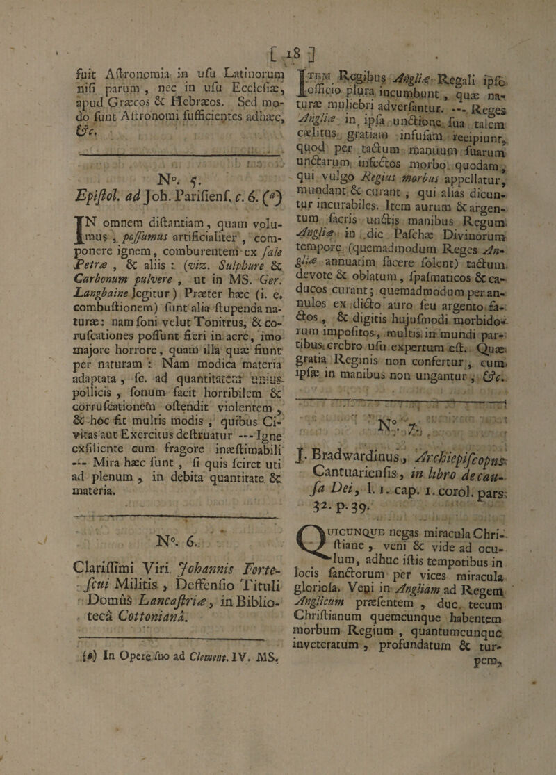 fuit Afiroiipraia in nfu Latinorum nifi parum , nec in ufu Ecclefiæ, apud Græcos & Hebræos. Sed mo¬ do funt Aftionomi fufficientes adhæc, N°. 5. Epifiol. ad]oh. Parifienf. c. 6. (f) IN omnem dirtantiam , quam v.olu- mus ,, poffumus artificialiter , com- ponere ignem, comburentem ex faîe Fetra , 6c aliis t {viz. Sulphure & Carbonum pulvere , ut in MS. Ger. Lafigbaifie ]eg\t\ir ) Præter hæc (i. e. combuftionem) funt alia ftupenda na- turæ: namfoni vclutTonitrus, &co- rufcationes poflunt fieri in aere, imo majore horrore, quam illa quæ fiunt per naturam ï Nam modica materia adaptata , fc. ad quantitattîTr unius- pollicis , fonum facit horribilem 6c corrufcationefn oftendit violentera , & hoc fit multis modis , qurbus Ci- vitas aut Ëxercitus deftruatur — Igné cxfiliente cura fragore inæftimabili' — Mira hæc funt , fi quis fciret uti ad plénum , in débita quanticate materia. N°. 6.. Clarifïïmi Viri. Johannis Forte- fctii Militis , DefFenfîo Tituli •Domûà Lancafiriæ^ in Biblio- tecâ CotîonianL (â) Ifi Opéré Aw ad Clemeat, IV. MS, 8 3 Ttejvi Regibus Regall ipfo. J[ofhcio {dura incurpbunt , quæ na- turæ rauliebri adverfantur. —.Reges .^ngliæ in. ipfa undtione fua talein cælitus gratiain infufara reeipiunr^ quod per taclum maoimra fiiarura unâarum, infectos morbo. quodam, qui vulgo Regim marbus appellatur[ mundant êc curant , qui alias dicun> tur incLirabiles. Itéra aurum ôcargen- tura fàcris un6tis manibus Regutij' -4^gUts^ m Pafchæ Divinorunv terapore (quemadraodurn Reges gh<£ annuatim facere foknt) taclum. devote & oblatuni, fpafmaticos 6c ca- ducos curant; quemadmodumperan- nulos ex didto auro feu argento fa- âos, 6c digitis hujufraodi raorbido- rum impofitos-, rnultis.irt mundi par- tibusicrebro ufu expertura eft. Quæ gratia Reginis non confertur , cura^ ipfæ in manibus non ungantur , (ÿc» J. Bradwardinus,, ^rchiepifcopnsr. Cantiiarienfis , in hbro de eau- fa Deiy 1. j. cap. i. corol. pars; 32. p. 39- Quicunqub negas miracula Chri- fliane , veni & vide ad ocu- “•lum, adhuc iflis terapotibus in îoeis fanftorum per vices miracula gloriofa. Vepi in JngUam ad Regem Jnglicum præfentem , duc. tecum Chriftianum quemeunque habentem morbum Regium , quantumcunquc inveteratum , profundatum 6c tur- pem^,