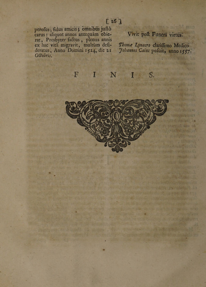 pcrofus^fidus amicis J omnibus juïlo _ carus : aliquot annos antequàm obic- Vivît poft FüUêfâ virtui? rat, Presbyter fadus, plenus annis ex hac vitâ migravit, multùm défi- ^homa Lpiacro clariffimo Medico deratus, Anno Domini 15^4, die %i Johannei Caius pofuit, annoiff?.’ O^îobris. FINIS. T . T «1^ ! '• A ‘ir\ \