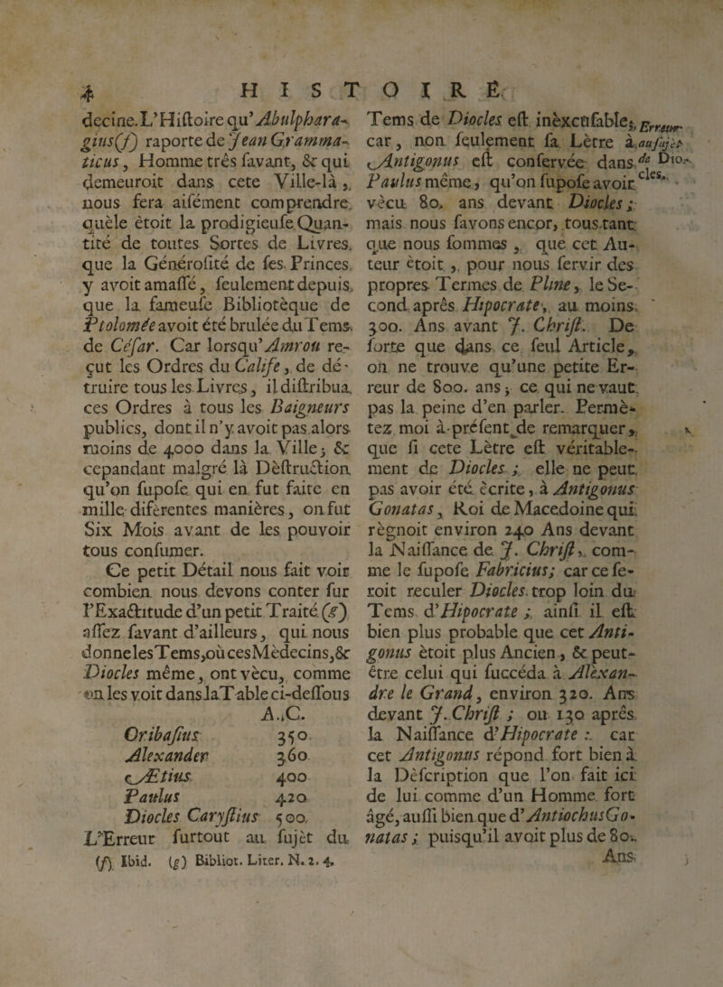 HISTOIRE ^ « - decIne.L^Hiftoire cim^ Abulphara^ gitisÇf) v2i'^oïX.Q(\tJeanG.ramma~. îicus 3 Homme très favant, &: qui demeuroit daus cete Ville-là,, nous fera aifément comprendre, quèle ètoit la prodigieufe Quan¬ tité de toutes Sortes de Livres, que la Générofité de fes. Princes, y avoitamaiïe, feulement depuis, que la fajîieufe Bibliotèque de Ptolomée avoit été brûlée duTems. de Cefar. Car lorsqu^Amroü re.- çut les Ordres du CaUfede dé' truire tous les Livres, ildiftribua ces Ordres à tous les Baigneurs publics, dont il n’y avoit pas,alors moins de 4000 dans la Ville 3 & cepandant malgré là Dèftruétioa qu’on fupofe qui en fut faite en mille difèrentes manières, onfut Six Mois avant de les pouvoir tous confuraer. Ce petit Détail nous fait voir combien, nous devons conter fur l’Exaélitude d’un petit Traité, (gy, aiïez favant d’ailleurs, qui nous d on ne les Tems/)ii ces Médecins,6c Diodes même, ont vécu,, comme '€in les voit dans JaTable ci-deflbus ^..C. Qribajius 350, Alexander 360 c^yEtius 400 Fattîus 420 Diodes CarjJlius 500. LTrreur furtout an fujèt dn (/) Ibid. (^) Bibliot. Liter. N. 2. 4, Tems de Diodes efl: inèxcQfable^, car, non feulement fa. Lètr.e kaujhjif^ t^ntigonus cÆ conferv.ée dans/*^ FaulusmèmQ i qu’on fupofe avoir. ' vécu, 80.. ans devant Diodes;- mais nous favons encor, tous.tant: que nous fommos,, que cet Au- teiu* ètoit,, pour nous fervir des propres Termes de FUney leSe-- Qonà si^XQS Hipocrate\, an moins. 300. Ans avant J. Cbrift,. De forte que <ians ce feul Article oli ne trouve qu’une petite Er¬ reur de 800. ans 3 ce qui ne vaut, pas la. peine d’en parler. Permè* tez moi à- préfentjde remarquer ^ que fi cete Lètre eft véritable-- ment de Diodes ; elle ne peut pas avoir été. écrite ^ ï Anîigonus Gonatas, Roi de Macedoine qui; règnoit environ 240 Ans devant la Naidance de. J. Chrifiy com¬ me le fupofe Fabridus; carcefe- roit reculer Diodes, tto^ loin du Tems di Hipocrate ainfi il eft bien plus probable que cet Anti^ gonus ètoit plus Ancien, 6c peut- être celui qui (xxQcéàoiZ Alix an-- dre le Grand^ environ 320. Ans devant J. ChriJl ; ou 130 apres, la Naiflance à- Hipocrate car cet Antigomis répond fort bien à; la Dèfcription que l’on, fait ici de lui. comme d’un Homme, fort âgé, aufii bien que AntiochnsGo- natas ; puisqu’il avoit plus de 80., Ans }