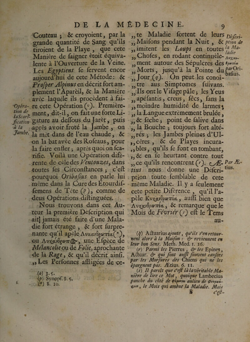 Couteau ; & croyoient, par la grande quantité de Sang qu’ils tiroient de la Playe , que cete Manière de faigner ètoit équiva¬ lente à l’Ouverture de la Veine. Les Bgyftiens fe fervent encor aujourd’hui de cete Métode : & Frofper Alpinus en décrit fort am¬ plement l’Aparèil, & la Manière avec laquèle ils procèdent à fai- Opéra- re cete Opération Première- ttonde jYientj dit-il, on fait une forte Li- laScarî- j rr i t ^ fication gatiire au deiTous dujaret, puis à la après avoir froté la Jambe , on Ja7nhe. chaude, &: ‘on la bat avec des ï^ofeaus , pour la faire enfler ; après quoi on fea- rifie. Voilà une Opération difè- rente de cèle des VmtouzeSy dans -toutes fes Circonftances > c’efl: -pourquoi Oribafius en parle lui . même dans la Cure des Etourdif- vfemens de T été (P J, comme de 4eus Opérations diflinguées. Nous trouvons dans cet Au¬ teur la première Dèfcription qui - ait] jamais été faite d’une Mala¬ die fort étrange , &: fort furpre- nante qu’il apèle At)aav0ga';not,(^^J, ou une Efpèce de Mélancolie pu de Foliej aprochante de la Rage, & qu’il décrit ainfi. ,, Les Perfonnes affligées de ce- (o) 3.?. ip) Synopr. 8.5-. ^ 8- lo. 5^ te Maladie fortent de leurs Maifons pendant la Nuit, Sc ption de „ imitent les Loups en toutes j^Chofes, en rodant continuèle- ment autour des Sépulcres des 6? UTiite, „Morts, jusqu’à la Pointe duf^îl^^^' „ Jour (^yj. On peut les conoî- 5^ tre aus Simptomes fuivans. Ils ont le Vifage pâle 5 les Yeus ^^apéfantis, creus, fées, fans la moindre humidité de larmes* la Langue extrêmement brûlée, & fèche 5 point de falive dans ,, la Bouche 5 toujours fort alté- ,,rés J les Jambes pleines d’ül- ,,cêres , de Playes incura- ,,bles, qu’ils fe font en tombant, ,, 6c en fe heurtant contre tout ,, ce qu’ils rencontrent (r'). oÆ- tins nous donne une Dèfcri- ption toute femblable de cete même Maladie. 11 y a feulement cete petite Difèrcnce , qu’il l’a- pèle Kvx^y^pcûTnci, aullî bien que Au)C5tv0/)a9not, 6c remarque que le Mois de Février (j') eft le Tems au- (^) Aduarius , qu'ils s'en retouY- nent alors à la Maifon : 2^ reviennent en leur bon Sens. Meth. Med. i. 16. (r) Parmi les Pierres , & les Epines, Aduar. & qui font aujjï Jouvent cau/ées far les Morjures des Chiens qui ne les épargnent pas. Ætius. 6. ii. (s) Il paroît que c'eji làlavéritable Ma¬ nière de lire ce Mot, quoique Lambecius fajtche du côté de aulieu de çevpnx- , le Mois qui amène la Maladie. Mais B c'^-