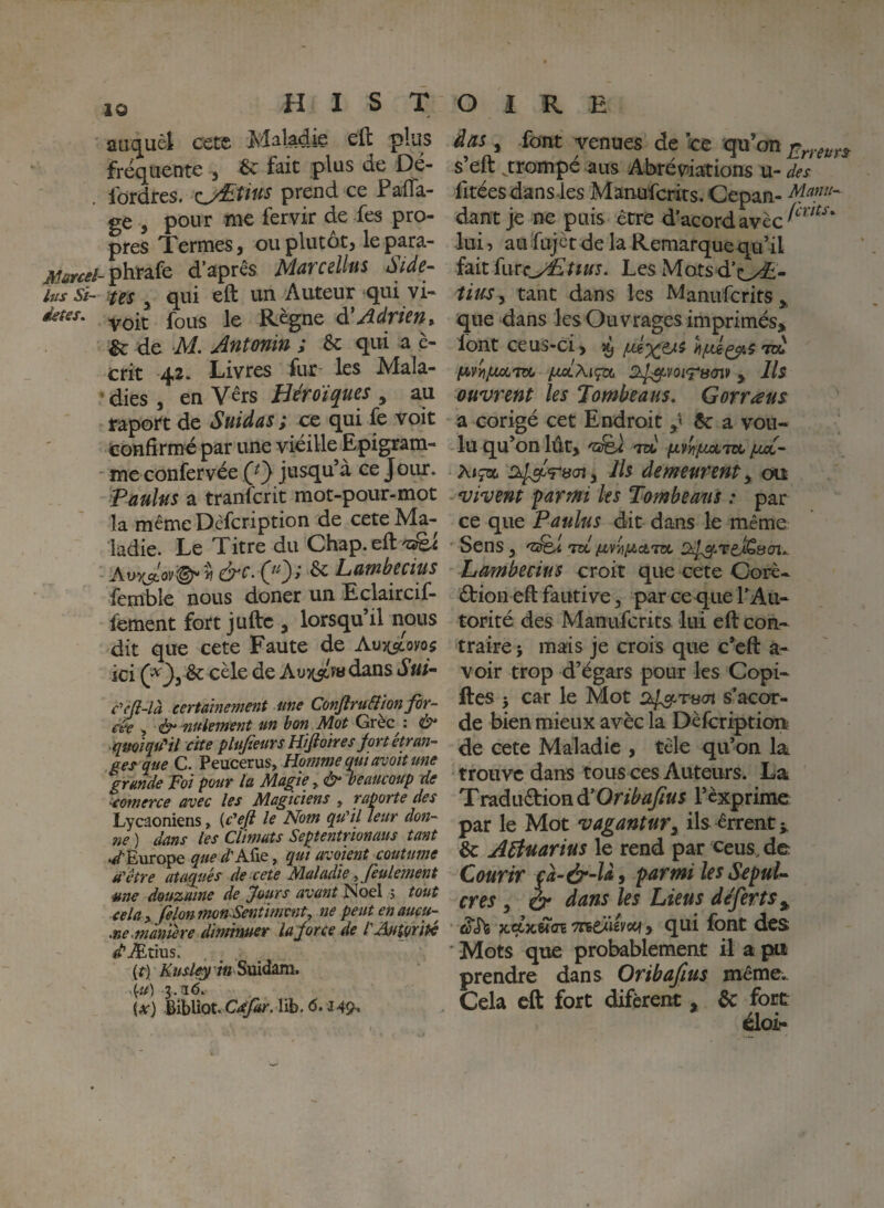 aLi(]^uèl: cctc cft plus fréquente , ^ fait plus de Dé- . fordres. OEUus prend ce PalTa- ge , pour me fervir de fes pro¬ pres Termes, ou plutôt, lepara- phrafe d’après Marcelltts Side- lits si- tes J qui eft un Auteur qui vi- voit fous le Règne d'Adrien r & de M. Ântonin ; & qui a è- crit 42. Livres fur les Mala- ‘ dies , en Vers Héroïques , au raport de Suidas; cc qui fe voit confirme par une vieille Epigram- me confervée (}} jusqu’à ce Jour. Paulus a tranïcrit mot-pour-mot la même Dcfcription de cete Ma¬ ladie. Le Titre du Chap.eftÆi &c. 00i ^ Lambecius femble nous doner un Eclaircif- fement fort juftc , lorsqu’il nous dit que cete Faute de Autc/ovos ici (^3, & cèle de Aviisîm dans Sui-- c^cji-là certainement me Conjîru&ion for¬ cée ^ &• ^uleinent un bon Mot Grèc^ : & qmiquHt cite plufieursHifiotres frt étran¬ ger que G. Peucerus, Homme qtuavoit une grande Foi pour la Magie, ù* beaucoup de ^eomerce avec les Magiciens , raporte des Lycaoniens > {c'ef le Nom qu'il leur don¬ ne ) dans les Climats Septentrionaus tant ./Europe quedA^xQ, qui avoient coutume a'être ataqués de cete Maladie y feulement me douzaine de ^ours avant Noël 5 tout cela y. filon tnon Sentiment y ne peut en aucu¬ ne .manière diminuer lafirce de l'AutOfite /Ætius. {t) Kusl^ tnSxààttai* \u) 3.36. (y) Bibliot. lib. 6.149-* âas, font venues de ce qu’on s’eft ^trompé aus .Abréviations u- des fitées dans.les Manufcrits. Cepan- Afinu- dant je ne puis être d’acordavèc^‘^^*^^'^‘ lui, aufujct de la Remarquequ’il Les Mots d’d^- tius.^ tant dans les Manufcrits^ que dans les Ouvrages imprimés» font ce us-ci, ^ hffiçpxs to.' (Aivi^ptjoLTzi, {julMçol y Us ouvrent les Tombe a us, G or r aus a corigé cet Endroit 5c a vou¬ lu qu’on lût, >TCt) fJLVnpCLTZt puoC- htçau Si^Tacn y Ils demeurent y ou - vivent parmi ks Tombeam : par ce que Paulus dit dans le même Sens, m Lormbecius croit que cete Corè- êtion eft fautive, par ce que TAu- torité des Manufcrits lui eft con¬ traire î mais je crois que c’eft a- voir trop d’égars pour les Copi- ftes J car le Mot o^r-aai s’acor- de bien mieux avèc la Dèfcription de cete Maladie , tèle qu’on la trouve dans tous ces Auteurs. La Traduction l’exprime par le Mot vagantury ils errent 5c AFtuarius le rend par ceus, de Courir çà-ér~ld, parmi les Sepul^ cres y ér dans les Liens déferts y jcçcjcsî'ffETreeiiÉi'otf, qui font des ‘ Mots que probablement il a pu prendre dans Oribafius même;. Cela eft fort difèrent , 5c fort éloi-