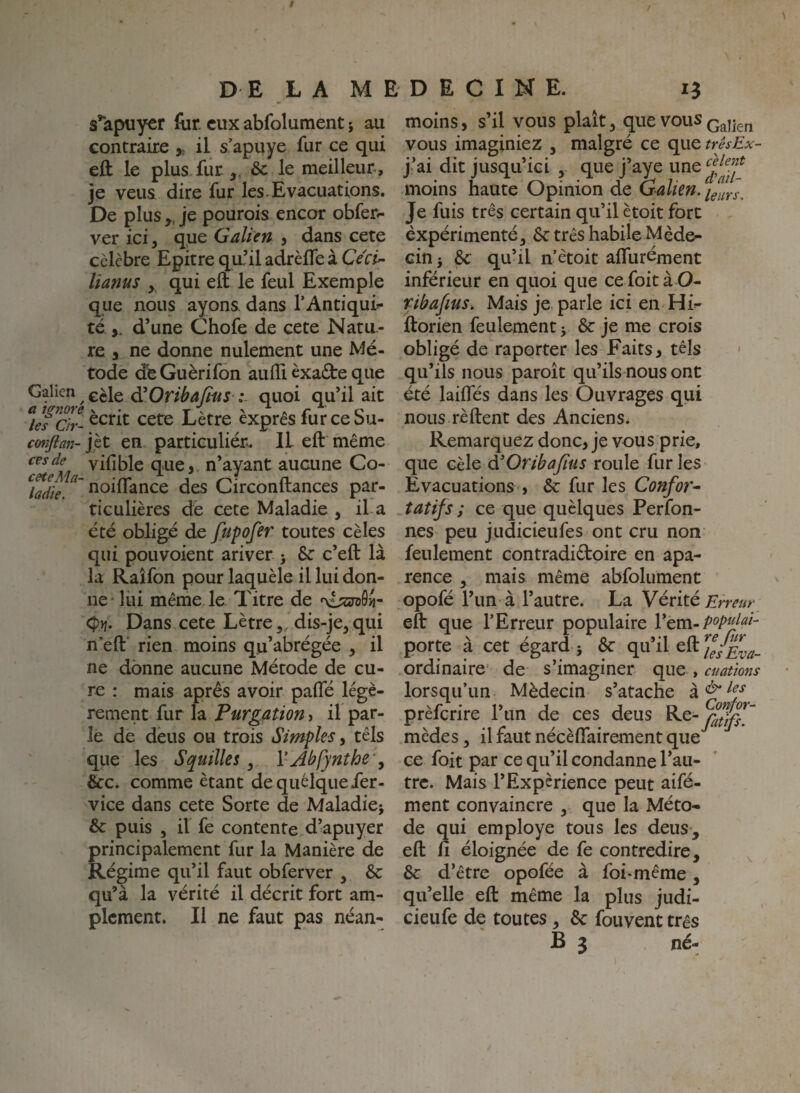 s’*aptiyer for. eux abfolument ; au contraire il s’apuye for ce qui efl: le plus fur,. &c le meilleur, je veus dire fur les. Evacuations. De plus „ je pourois encor obfer^ ver ici y que Galieti 3 dans cete célèbre Epitre qu?il adrèfTe à Cécû- liams y qui eft le feul Exemple que nous ayons dans l’Antiqui¬ té,. d’une Chofe de cete Natu.- re , ne donne nulement une Mé- tode déGuèrifon aulTi èxa£te que Galien £èle d’0n^4y«/J .quoi qu’il ait écrit cete Lètre exprès fur ce Su- c(mflan-]lt en particulier^ Il eft même que,, n’ayant aucune Co- ^hdie. tioiflance des Circonftances par¬ ticulières dé cete Maladie , il-a été obligé de fupofer toutes cèles qui pouvoient ariver > & c’eft là la Raîfon pour laquèle il lui don¬ ne lui même le Titre de 'xisjraôij- Dans cete Lètre, dis-je, qui n’eft rien moins qu’abrégée , il ne donne aucune Métode de cu¬ re : mais apres avoir pafté légè¬ rement fur Is. Purgation i il par¬ le de deus ou trois Simples, têls que les S quille s, VAhfynthc', &c. comme étant de quelque fer- vice dans cete Sorte de Maladie; &: puis , il fe contente d’apuyer principalement fur la Manière de Régime qu’il faut obferver , &: qu’à la vérité il décrit fort am¬ plement. Il ne faut pas néan¬ moins 3 s’il vous plaît, que vous Q^^en vous imaginiez , malgré ce que trêsEx- j’ai dit jusqu’ici , que j’aye une moins haute Opinion de Galien, Je fuis très certain qu’il ètoit fort èxpérimenté, 6c très habile Méde¬ cin; 6c qu’il n’ètoit aflurément inférieur en quoi que ce foità O- ribafius. Mais je parle ici en Hi- ftorien feulement ; 6c je me crois obligé de raporter les Faits, tels qu’ils nous paroît qu’ils nous ont été laiffés dans les Ouvrages qui nous rèftent des Anciens* Remarquez donc, je vous prie, que cèle à'OribaJius roule fur les Evacuations 3 6c fur les Confor^ tatifs ; ce que quèlques Perfon- nes peu judicieufes ont cru non feulement contradictoire en apa- rence , mais même abfolument opofé l’un à l’autre. La Vérité jE'rrm eft que l’Erreur populaire l’em- porte à cet égard ; & qu’il eft ordinaire' de s’imaginer que , cuations lorsqu’un Médecin s’atache prèferire l’iin de ces deus mèdes, il faut nécèflairement que*^ ce foit par ce qu’il condanne l’au¬ tre. Mais l’Expérience peut aifé- ment convaincre , que la Méto¬ de qui employé tous les deus, eft fi éloignée de fe contredire, ^ 6c d’être opofée à foi-même, qu’elle eft même la plus judi- cieufe de toutes, 6c fouvent très