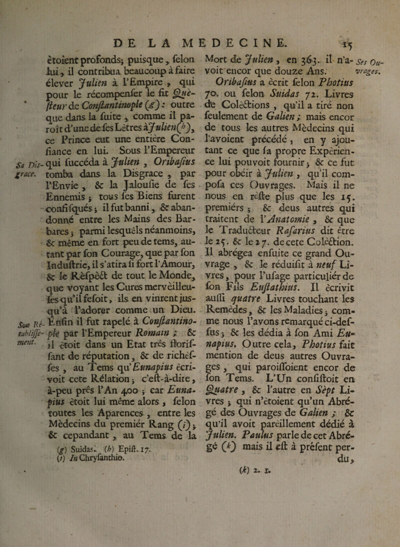 ètoientprofoadsi puisque , félon lui > il contribua beaucoup à faire élever Julien à l’Empire , qui pour le récompenfer le fie * (ieuràQConfiantimÿleÇg):^ outre que dans, la fuite ^ comme il pa¬ roi t d’une de fesLêtres ij ulknQ^)y ce Prince eut une entière Con¬ fiance en lui Sous l’Empereur Sa Dis- qui fuccéda à Julien , Qnbufius Xrace. tomba dans la Disgrâce , par TEnvie , & la Jaloulie de fes Ennemis j tous fes Biens furent confî fqués ; il fut banni& aban¬ donné entre les Mains des Bar¬ bares 5 parmi lesquels néanmoins, 6c même en fort peudetems, au¬ tant par foH Courage, que par fon Induftrie, il s’atira li fort l’Amour, & le Rèfpèét de tout le Monde, que voyant les Cures mervèilleu- lès qu’il fefoit, ils en vinrent jus¬ qu’à l’adorer comme un Dieu. Sim Ré- Enfin il fut rapelé à Caufiantino- tablijfe- pie par l’Empereur Romain ; & il ètoit dans un Etat très Borif- fant de réputation, & de richéf- fes , au Tems qu'Eunapius ècri- voit cete Rélation j c’eft-à-dire, à-peu près l’ An 400 -, car Euna* fius ètoit lui même alors , félon toutes les Aparences , entre les Médecins du premiér Rang ^ 6c cepandant , au Tems de la (g) Suidas^ (h) Epift..i7.. (/) /« Chryfanthio. Mort de Julien , en 363. il n’a- voit'eueor que douze Ans. vrages:, Oribafius a écrit félon Pbotius 70. ou félon Suidas 72. Livres de Colèèfions , qu’il a tiré non feulement de Galien ; mais encor de tous les autres Médecins qui l’avoient précédé , en y ajou¬ tant ce que fa propre Expérien¬ ce lui pouvoir fournir 5 &: ce fut pour obéir à Julien , qu’il com- pofa ces Ouvrages. Mais il ne nous en réfte plus que les 15. premiérs ^ êc deus autres qui traitent de \Anatomie , ôc que le Traduèteur Rafarius dit être 1025. ^ lez/, decete Colèftion. Il abrégea enfuite ce grand Ou¬ vrage , & le réduifit à neuf Li¬ vres , pour l’ufage particuliér de fbn Fils Eujiathius. Il écrivit auflî quatre Livres touchant les Remèdes, 8c les Maladies 5 com¬ me nous l’avons remarqué ci-def- fus3 8c les dédia à fon Ami £«• napius. Outre cela, Pbotius ïût mention de deus autres Ouvra¬ ges , qui paroifToient encor de fon Tems. L’Un confiftoit en §luatre , 8c l’autre en Sèpt Li¬ vres J qui n’ètoient qu’un Abré¬ gé des Ouvrages de Galien ; 8c qu’il avoit parèillement dédié à Julien. Pûulus parle de cet Abré¬ gé Q') mais il efl: à prefent per¬ du.