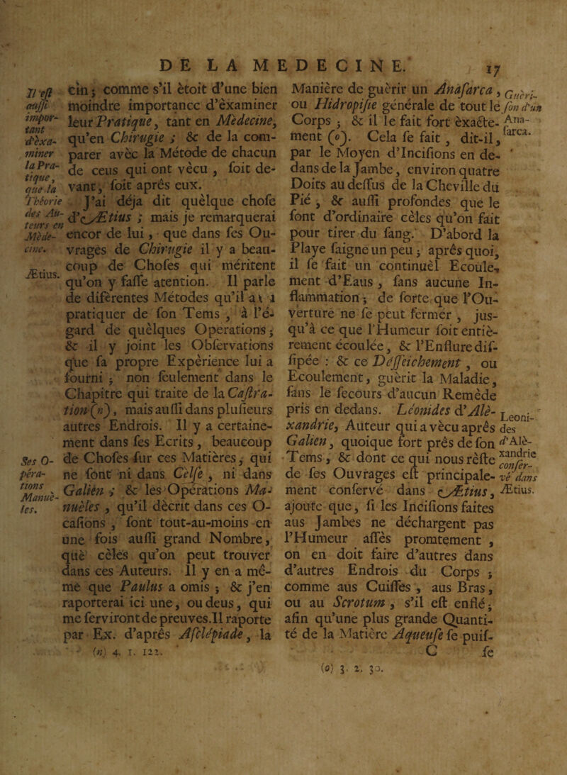 7/ ejî cîn 5 comme s’il ètoit d’une bien (w# moindre importance d’examiner inipor^ jgyj. pratique, tant en Médecine^ d'èxa-^ qu en Cmrugie > & de la com- mtner parer avèc la Métode de chacun laPra- ojit ^ que la vant ^ foit apres eux. Théorie J*ai déjà dit quelque chofe tZrfeü je remarquerai Mède- encor de lui, que dans fes Ou- cwe. vragès de Ghirugie il y a beau- ^ . coup de Chofes qui méritent qu’on y fafle atention. Il parle de diferentes Métodes qu’il a\ a pratiquer de fon Tems , à l’é¬ gard de quèlques Operations; &: il y joint les Obfervations que fa propre Expérience lui a Iburni ; non (èulement dans le Chapitre qui traite de la Caflra^ tionQî), mais aulli dans plufieurs autres Endrois. 11 y a certaine¬ ment dans fes Ecrits, beaucoup Ses 0- de Chofes fur ces Matières ^ qui péra- ne font ni dans. CelÇe , ni dans ; 6c les O^rations Ma^ les» fiHëlcs J q^^ ^1 décrit dans ces O- cahons , font tout-au-moins en une fois aulîî grand Nombre , què cèles qu’on peut trouver dans ces Auteurs. 11 y en a mê¬ me que Paulus a omis ; 6c j’en raporterai ici une, ou deus, qui me ferviront de preuves.il raporte par Ex. d’après Afclépaàe, la {n) 4. I. 121. i; Manière de guérir un Anafarca, ou Hidropijie générale de toutle>»/f«a Corps ; 6c il le fait fort èxaête- ment 0. Cela fe fait, dit-il, par le Moyen d’Incifions en de- ' dans de la Jambe, environ quatre Doits au deffus de la Cheville du Fié , aulîi profondes que le font d’ordinaire cèles qù’on fait pour tirer du fang. D’abord la Playe faigne un peu ; après quoi, il fe fait un continuèl Ecoule-t ment d’Eaus, fans aucune In¬ flammation ; de forte que l’Ou- yèrture ne fe peut fermér , jus¬ qu’à ce que rHumeur foit entiè¬ rement écoulée 3 6c l’Enflure dif- fipée : 6c ce Ddjfeichement, ou Ecoulement, guérit la Maladie, fans le fecours d’aucun Remède pris en dedans. Léonides à'Alè- xandrie. Auteur qui a vécu après des Galien, quoique fort près de fon ^’Alè- Tems, 6c dont ce qui nousrèfte de fes Ouvrages eft principale- ment confervé dans e^^tius ^ Ætius. ajoute que, fi les Incifîonsfaites aus Jambes ne déchargent pas l’Humeur affès promtement , on en doit faire d’autres dans d’autres Endrois du Corps ; comme aus Cuifles , aus Bras, ou au Scrotum , s’il eft enflé; afin qu’une plus grande Quanti¬ té de la Matière Aqueufe fe puif- C fe