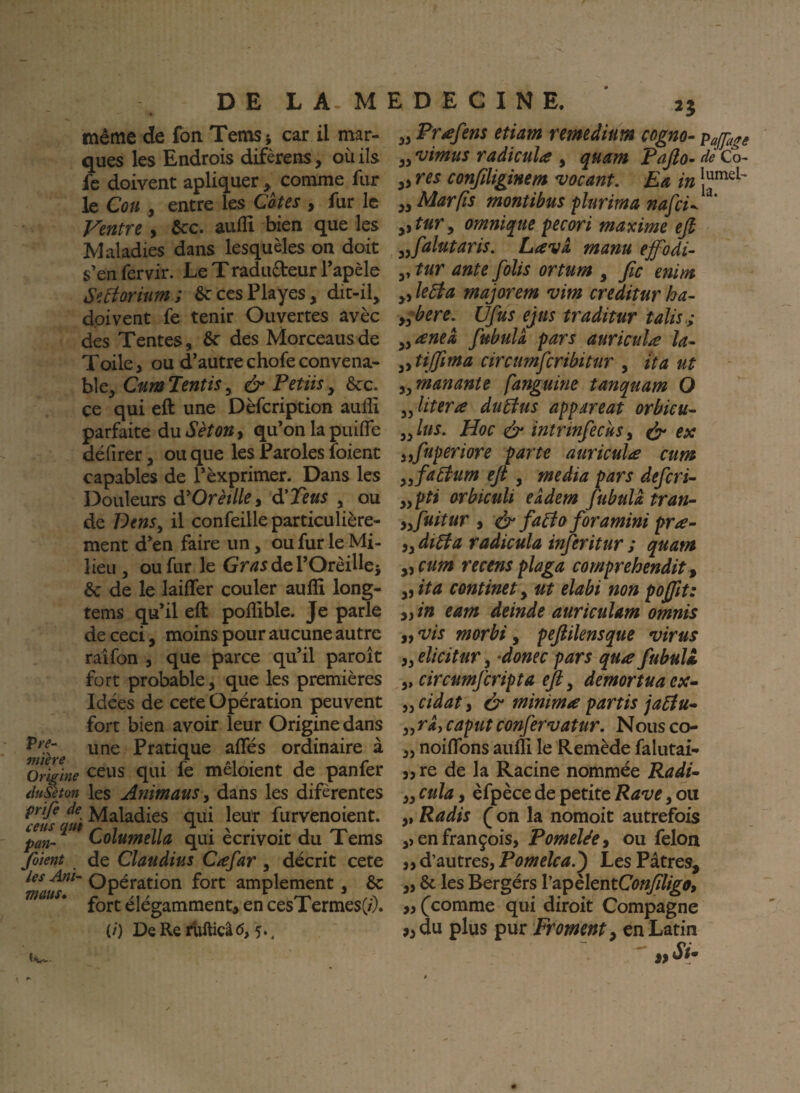 même de fon Tems; car il mar¬ ques les Endrois difèrens , où ils fc doivent apliquer ^ comme fur le Cou y entre les Cotes , fur le Ventre, ôcc. aiifli bien que les Maladies dans lesquèles on doit s’en fervir. Le T radudeur Tapèle Seàoriîim; SccesPlayes, dit-il^ doivent fe tenir Ouvertes avec des Tentes, ôc des Morceausde Toile, ou d’autre chofe convena¬ ble, CumTentiSy & Petiisy ce qui eft une Dèfcription aulîi parfaite du Séton y qu’on la puÙfe défirer, ou que les Paroles foient capables de Pèxprimer. Dans les Douleurs à^Orètlki à'Teus , ou de VenSy il confeille particulière¬ ment d’en faire un, ou fur le Mi¬ lieu , ou fur le Gmdel’Orèilles & de le laiffer couler auffi long- tems qu’il eft pofllble. Je parle de ceci, moins pour aucune autre raîfon , que parce qu’il paroît fort probable, que les premières Idées de cete Opération peuvent fort bien avoir leur Origine dans une Pratique affés ordinaire à ^Origine c^us qui fe mêloient de panfer diSton les AnimauSy dans les difèrentes prife de Maladies qui leur furvenoient. Loiumella qui ecrivoit du Tems Jàient de Claudius Cafar , décrit cete Opération fort amplement, 6c fort élégamment^ en cesTermes(/;. (/) DeRerUllicâcî, 5., n yy Prafens etiam remedium cogno- pajfage yy vimus radicula , quam Pafio^ de Co- ,, res conjiliginem vacant, Ea in yy Mar fis montibus flurima nafei^^^' yitur y omnique pecori maxime efi yyfalutaris. Lava manu ejfodi- ,, tur ante folis ortum , fie enim yy ledta majorem vim creditur ha- yy^bere, Ufus ejus traditur talis.; yyaneà fubuU pars aurieuîa la- yytijfima circumfcribitur , tta ut yy manants fanguine tanquam O yylitera duEius appareat orbieu- yylus. Hoc & intrinfeciisy ^ ex yyfiuperiore parte auriculæ cum yy factum eft , media pars deferi- yypti arbicuü eâdem fubula tran- yy fuitur y ér faéfa foramini pra- y y dtbfa raâicula infer itur ; quam yy cum recens plaga comprehendit , yyita continet y ut elabi non poftit: yyin eam deinde auriculam omnis yyVis morbi y peftiknsque virus yyelicitur y -donec pars qu/e fubull y, circumfcripta eft y demortuaex^ yy cidat y & minima partis jaéfu» yy ri, caput confervatur. Nous co- ,, noiflbns aulîi le Remède falutai- 3,re de la Racine nommée Radi~ yy cuïa y èfpèce de petite Rave, ou ,, Radis (^on la nomoit autrefois en françois, PomeléCy ou félon yy d’autres, Pomelea.') Les Pâtres, ,, 6c les Bergérs rapèIentC(?^%^, „ (^comme qui diroit Compagne ,,du plus pur Froment y en Latin