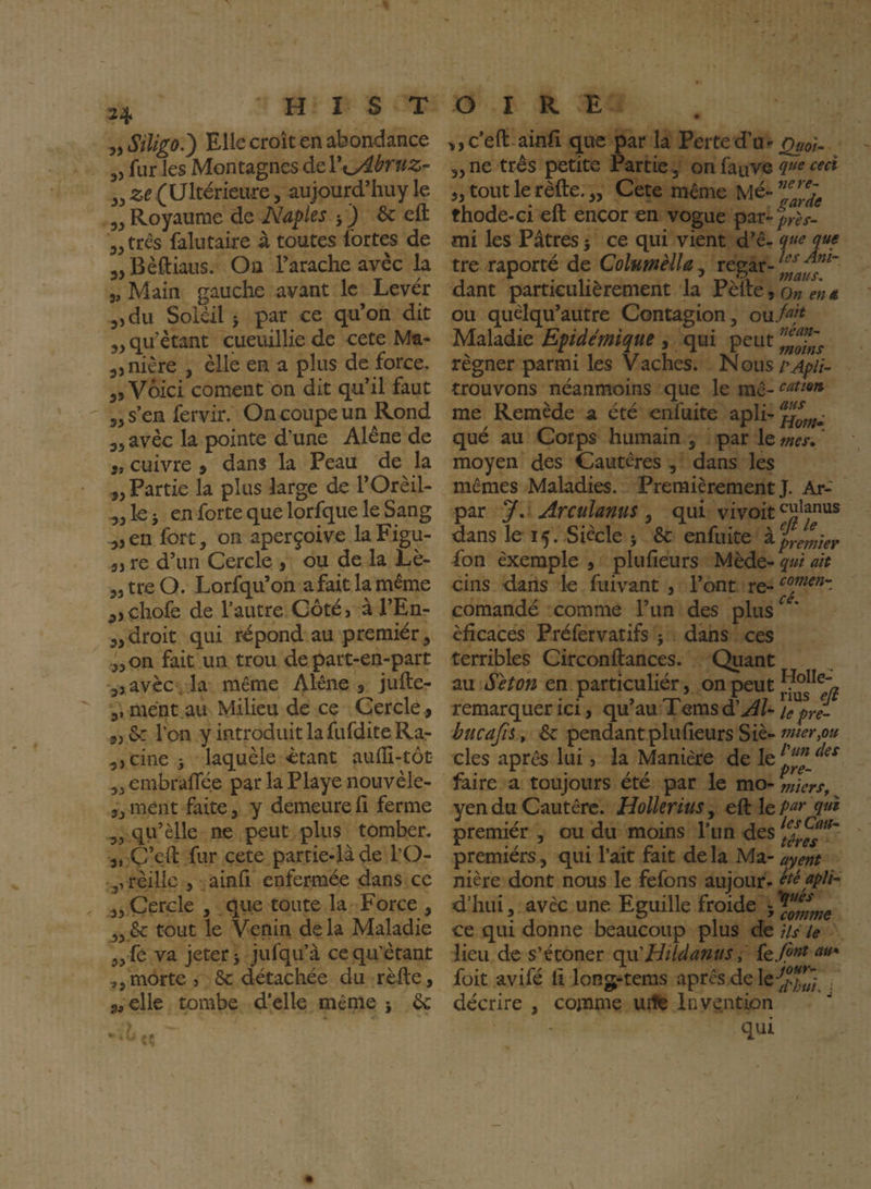 ^ySiligo.') Elle croît en abondance 5, fur les Montagnes àtViyibruz- (Ultérieure, aujourd’huyle „ Royaume de Naples j ) & efl: „três falutaire à toutes fortes de „ Bèftiaiis. On Tarache avec la 5, Main gauche avant le Lever „du Soleil J par ce qu’on dit ,, qu’étant cueuillie de cete Ma* ,,nière , elle en a plus de force. ,5 Voici cornent on dit qu’il faut ,, s’en fervir. On coupe un Rond 3, avec la pointe d’une Alêne de 3t cuivre » dans la Peau de la „ Partie la plus large de l’Orèil- ,, le 5 en forte que lorfque le Sang „en fort, on aperçoive laFigu- 3> re d’un Cercle > ou de la Lè- „ tre O. Lorfqu’on a fait la même ,,çhofe de l’autre Côté, à l’En- „ droit qui répond au premiér, .,,on fait un trou de part-en-part ,, avèc. la même Alêne , jufte- ment au Milieu de ce Cercle ., ,, 6c l’on y introduit la fufdite Ra- ,,cine 5 laquèle étant aulli-tôt ,, embrafTée par la Playe nouvèle- „ ment faite, y demeure fi ferme ,, qu’èlle ne peut plus tomber. C’eft fur cete partie-là de l’O- 3, rèillc , ainh enfermée dans ce ,, Cercle , que toute la Force , ,3 6c tout le Venin de la Maladie ,,fe va jeter 5 jufqu’à ce qu’étant ,,morte, 6c détachée du rèlle, scelle tombe d'elle même j 6c ,,c’eft ainfî que par la Perted’u- ^0}^ „ne très petite Partie, on fauve „ tout le rèfte. „ Cete même Mé- thode-ci eft encor en vogue par-fr^y- mi les Pâtres 5 ce qui vient d’ê- que que tre raporté de Columèlla^ regar- dant particulièrement la Pèfte,o»É-«« ou quèlqu’autre Contagion, ou/^/^ Maladie Epidémique , qui peut régner parmi les Vaches. Nous/’^^//- trouvons néanmoins que le inê- me Remède a été enfuite apli-^^^^^- qué au Corps humain , par le tnes* ‘ moyen des Cautères , dans les mêmes Maladies. Premièrement J. Ar- par y. Arculams y qui vivoit^^^J”^* dans le 15. Siècle 5 6c enfuite ^premier fon exemple , plufîeurs Mède- qui ait cins dans le fuivant , l’ont re- comandé comme l’un des plus^^* èficaces Préfervatifs ; dans ces terribles Circonftances. Quant au Séton en particuliér, on peut remarquer ici, qu au 1 ems d Al^ u pré- hucajii, 6c pendantplufieurs Siè- mer,ou des après lui, la Manière de le faire a toujours ete par le mo- miers, yen du Cautère. HolleriuSy e&: le pur qui premiér , ou du moins l’un des premiers, qui l’ait fait de la Ma- ayent nière dont nous le fefons aujour- été apU- d’hui, avec une Eguille froide ce qui donne beaucoup plus de iu le lieu de s’étoner qvCHildanus, {q font au*' foit avifé li long-tems après de , décrire , comme urte Invention qui