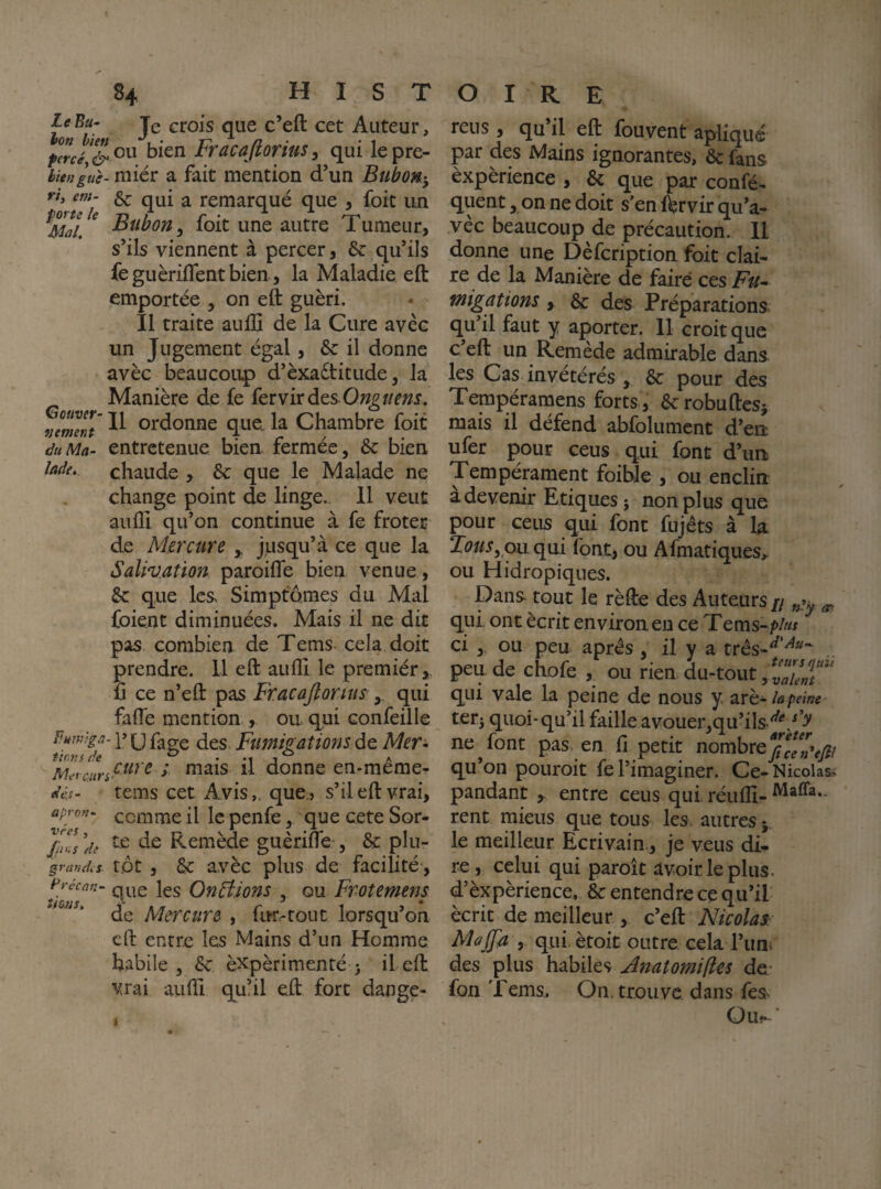 le Bu- jg crois que c’eft cet Auteur, ou bien Fracafiorius, qui le pre- biengue- miér a fait mention d’un Bubon^-, ^ ^ remarqué que , foit un ^ Bubon, foit une autre Tumeur, s’ils viennent à percer, 6c qu’ils fe guèrilfent bien, la Maladie eft emportée , on eft guéri. Il traite aullî de la Cure avec un Jugement égal, 6c il donne avèc beaucoup d’èxaétitude, la Manière de fe {crvirdtsOnguens. cuver- ordonne quei la Chambre foit du Ma- entretenue bien rermee, 6c bien lade, chaude , 6c que le Malade ne change point de linge.. 11 veut aufll qu’on continue à fe froter de Mercure , jusqu’à ce que la Salivation paroifle bien venue, 6c que les. Simptomes du Mal foient diminuées. Mais il ne dit pas combien de Tems cela doit prendre. 11 eft auflî le premiér,. fi ce n’eft pas Fracajlorius qui fafte mention , ou qui confeille fmtvgâ- ]’ (J (jgg Fumis:ations dQ Mer- tiovs de ^ A Meycunf^^^'^ / mais il donne en-meme- dii- tems cet Avis,, que» s’il eft vrai, apron- comme il le penfeque cete Sor- 'jjn-s 'de Remède guèrifle , 6c plu- grandes tôt , 6c avèc plus de facilité, Précan- jgg Qn^jons , ou Froîemens * ‘ de Mercure , fur^tout lorsqu’on eft entre les Mains d’un Homme habile 3 6c èxpèrimenté j il eft vrai aufti quhl eft fort dange- reus , qu’il eft fouvent apliqué par des Mains ignorantes, 6c làns èxpèrience , 6c que par confé- quent, on ne doit s’en Ærvir qu’a¬ vec beaucoup de précaution. 11 donne une Dèfcription foit clai¬ re de la Manière de faire ces Fu^ migations, 6c des Préparations qu il faut y a{)orter. 11 croit que c’eft un Remède admirable dans les Cas invétérés , 6c pour des Tempéramens forts , 6crobuftcSi mais il défend abfolumcnt d’en ufer pour ceus qui font d’un Tempémment foible , ou enclin a devenir Etiques j non plus que pour ceus qui font fujêts à la Tous, ou qui font, ou Afmatiques,. ou Hidropiques. pans tout le rèfte des Auteurs // ^ qui ont écrit environ en ce Tems-/»/«f ci , ou peu apres , il y a três-^’^'^ peu de chofe ou rien du-tout, qui valc la peine de nous y. 2irh-la peine terj quoi-qu’il faille avouer^qu’ils-^^'/b' ne ^ font pas. en fi petit nombre qu’on pouroit fe l’imaginer. Ce-Nicolas> pandant ,. entre ceus qui réufll- rent miens que tous les. autres y le meilleur Ecrivain., je veus di¬ re, celui qui paroît avoir le plus, d’èxpèrience, 6c entendre ce qu’il écrit de meilleur , c’eft Nicolas: Ma (fa , qui ètoit outre cela l’imi des plus habiles Ânatomiftes de- fon Tems, On. trouve dans fes Ouj- ‘