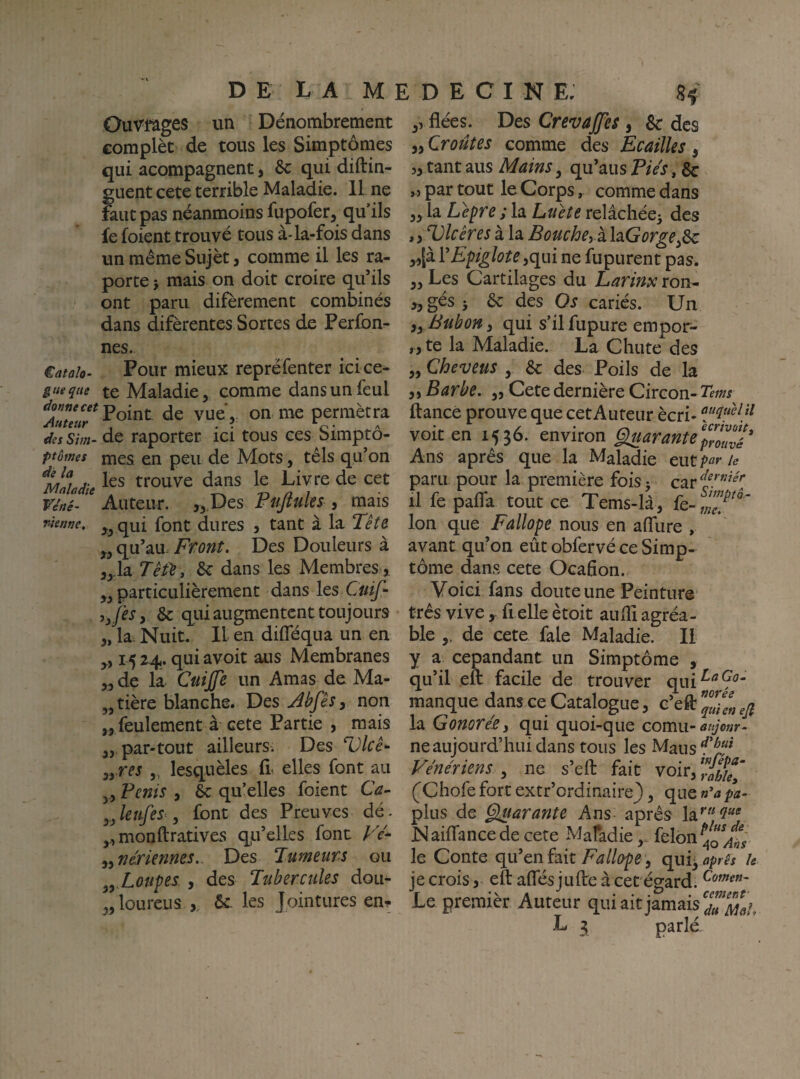 Ouvjfâges un Dénombrement complèc de tous les Simptômes qui acompagnent, 6c qui diftin- guent cete terrible Maladie. 11 ne faut pas néanmoins fupofer, qu’ils le foient trouvé tous à-la-fois dans un même Sujèt, comme il les ra- porte i mais on doit croire qu’ils ont paru diferement combinés dans difèrentes Sortes de Peribn- nes. €ûtûlo- Pour mieux repréfenter icice- gueque te Maladie, comme dansunfeul Point de vue*,, on me permètra des Sim- de raporter ici tous ces Simptô- ptômes mes en peu de Mots, tels qu’on MMie trouve dans le Livre de cet Vc'J- Auteur. „ Des Fufiuks , mais vienne, ,., qui font dures 3 tant à la Tête J, qu’au Front. Des Douleurs à „.la TèU, 6c dans les Membres „ particulièrement dans Ics Cîiif- jjèsy 6c qui augmentent toujours „ la. Nuit. Il en difféqua un en J, 15 24. qui avoit aus Membranes „ de la Cuijfe un Amas de Ma- „tière blanche. Des ÂbpSy non « feulement à cete Partie , mais « par-tout ailleurs'. Des Vice- jyres ,, lesquèles E elles font au ,, Pénis , 6c qu’elles foient Ca- ^Jetifes , font des Preuves dé. ,, monftratives qu’elles font Fe* ^ynériennes.. Des Tumeurs ou ^yLoupes y des Tubercules dou- „ loureus ,, 6c. les Jointures en^ ,, fiées. Des Crevajfes, 6c des ,, Croûtes comme des Ecailles, 53 tant aus Mains ^ qu’aus Pies, 6c „ par tout le Corps, comme dans 3, la Lepre ; la Luête relâchée^ des ,3 Vie ères à la BoucheyklaGorge^^ ,.,[à VEpiglote ,qui ne fupurent pas. ,, Les Cartilages du Larinx ron- 3,gés5 6c des Os cariés. Un yy Bubon y qui s’ilfupure empor- ,, te la Maladie. La Chute des ,, Cheveus , 6c des Poils de la ,3 Barbe, yy Cete dernière Qirœn-Tems fiancé prouve que cet Auteur ècri- voit en 1536. environ §luarante'pPoTvT Ans après que la Maladie eut par te paru pour la première fois 3 il fé paffa tout ce Tems-là, fe-^r^^^ Ion que Fallope nous en aflfure , avant qu’on eût obfcrvé ce Simp- tome dans cete Ocafion. Voici fans doute une Peinture très vive,. fi elle ètoit aufîi agréa¬ ble de cete fale Maladie. Il y a cepandant un Simptôme , qu’il eft facile de trouver manque dans ce Catalogue, P^^tpuienejl la Gonoréiy qui quoi-que comu- anjonr- ne aujourd’hui dans tous les Mausf^f V^'nériens , ne s’efl fait voir, (Chofe fort extr’ordinaire}, que n^a p- plus de garante Ans après la''^?^ Naiffancedecete Mafadie,. félon le Conte qu’en fait , qy\v^oprh U je crois, eft affés jufte à cet égard. Lepremièr Auteur qui ait jamais X'S. ^ 3 parlé.