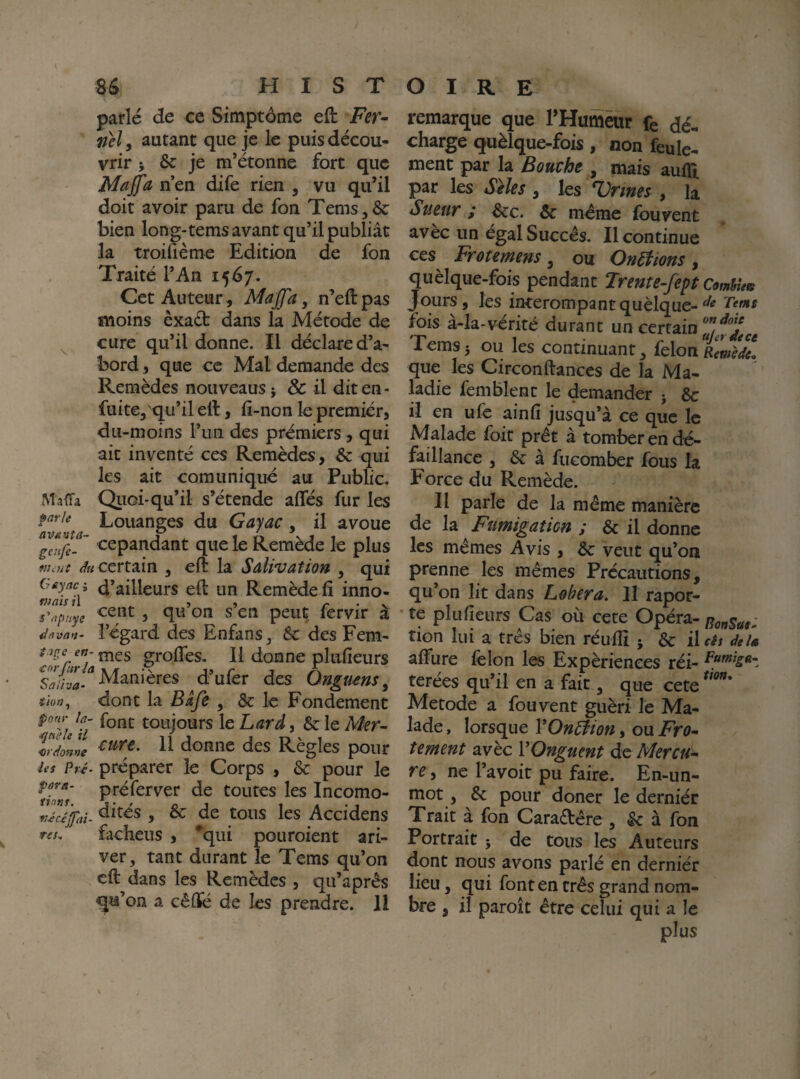 parlé de ce Simptôme eft Fer^ nel y autant que je le puis décou¬ vrir J &: je m’étonne fort que Majfa n en dife rien , vu qu’il doit avoir paru de fon Tems ,&: bien long-tems avant qu’il publiât la troifième Edition de fon Traité l’An 15^7. Cet Auteur, Majfa, n’eftpas moins èxaét dans la Métode de ^ cure qu’il donne. Il déclare d’a¬ bord 5 que ce Mal demande des Remèdes nouveaus} & il dit en- fuite, qu’il ell, fi-non le premier, du-moins l’un des premiers, qui ait inventé ces Remèdes, & qui les ait comuniqué au Public. Maïï^a Qiioi-qu’il s’étende allés fur les Louanges du Gayac , il avoue IZfe-' <:epandant que le Remède le plus ^«certain , eft la Salivation , qui Geyaci d’ailleurs ell un Remède lî inno- s'^puye 5 S en peut fervir a ddvnn- l’égard des Enfans, & des Fem- t tpe en-^QS grolTes, Il donne plulieurs Manières d’ufer des Ongums, îhn^ dont la Baft , & le Fondement pour la- toujours le Lard ^ 6c le Mer~ Vrdont donne des Règles pour les Pré- préparer le Corps , 6c pour le r;W préferver de toutes les Incomo- , 6c de tous les Accidens res. facheus , ^qui pouroient ari- ver, tant durant le Tems qu’on ell dans les Remèdes , qu’aprês qu’on a cèflé de les prendre. 11 remarque que THurnèur fe dé¬ charge quèlque-fois, non feule¬ ment par la Bouche , mais aulïi par les Stles, les Urines , la Sueur ,* ^c. 6c même fouvent avèc un égal Succès. Il continue ces Frotemens, ou OnEiions , quèlque-fois pendant Trente-fept Comfnets Jours, les incerompantquèlque- fois à-la-vérité durant un certain Tems J ou les continuant, félon Remè%l que les Circonllanccs de la Ma¬ ladie femblenc le demander j 6c il en ufc ainli jusqu’à ce que le Malade foie prêt à tomber en dé¬ faillance , 6c à fuGomber fous la Force du Remède. Il parle de la même manière de la Fumigation ; 6c il donne les mêmes Avis , 6c veut qu’on prenne les mêmes Précautions, qu’on lit dans Lobera, lî rapor- • te plulieurs Cas où cete Opéra- RQ„sae: tion lui a très bien réulîi ; 6c i\eê$ de U alfure felon les Expériences réi- terées qu’il en a fait, que cete Metode a fouvent guéri lé Ma¬ lade , lorsque Y Onction, ou Fro-- tement avèc VOnguent de Mercué- re, ne l’avoit pu faire. En-un- niot, 6c pour doner le derniér Trait à fon Cara£lêre , 6c à fon Portrait j de tous les Auteurs dont nous avons parlé en derniér lieu, qui font en très grand nom- bre , il paroît être celui qui a le