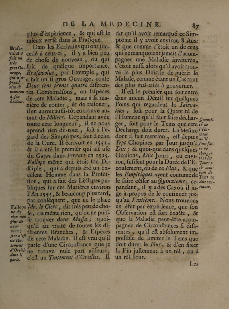 plus <f èxpèrience , & qui eft le mieux verfé dans la Pratique. Erafa- Dans les Ecrivains qui ont Jfuc- volus a cédé à ceus-ci, il y a bien peu de chofe de nouveau , ou qui grosOa.^oit de quèlque importance. vrage, Brafavolus ^ par Exemple , qui a fait un û gros Ouvrage, conte rUnde Dcus cent trente quatre difèren- Koaveau tes Combinaîfons , ou Efpèces L&'lur Maladie , mais à fa ma- nière de conter , &: de raifoner, il en auroitaulïi-tôteu trouvé au¬ tant de Miliérs. Cepandant avec toute cete longueur , il ne nous aprend rien du-tout, foit à Té- gard des Simptômes, foit à celui de la Cure. 11 ècrivoit en 1551, &: il a été. le premiér qui ait ufé du Gayac à^iws Berrare en 1525. Fallope même qui ètoit fon Di- fciple qui a depuis été un èx- cèlent Homme dans la Profèf- lion, qui a fait des Lè£tijrespu¬ bliques Eir ces Matières environ^ l’An 1555, & beaucoup plus tard, par confequent, que ne le place Fallope Mr. U Clerc y dit très peu de cho- fe, ou même rien,, qu’on ne puif- phsdT^^ trouver dâns^ Majfa ; quoi- noii- qu’il ait traité de toutes les di- ^ fèrentes Branches , 6r Efpèces m’Dn- cete Maladie. Il eft vrai qu’il temeut parle d’une Circonftance que je d'Ortilk jjç trouve nule part ailleurs j ^farie! ^’cft un, Tintcmcnt Oreille s. Il dit qu’il avoit remarqué ce Sim- ptôme il y avoit environ 8 Ansr 6c que comme c’ètoit un de ceus^ qui ne manquoient jamais d’acom- pagner une Maladie invétérée, c’ètoit aiilli alors qu’il avoit trou¬ vé le plus Difîcile de guérir le Malade, comme étant un Cas tout des plus mal-aifés à gouverner. Il eft le premiér qui foit entré dans aucun Détail fur quelques Poins qui regardent la Saliva¬ tion y foit pour la Qiiantité de l’Humeur qu’il faut faire décliar- ger, foit pour le Tems que cete Décharge doit durer. LaMefure^’^^* dont il fait mention , eft depuis P/ Sept Chopines par Jour jusqu’àA«/A'- Dix ; 6c quoi-que dans quelques Ocafîons, Dix Jours , ou envi- ron, fufifent pour la Durée de l’E- Jours ; coulement,.ou de ce Plus y 6c que les Empiriques^ ayent coutume de le faire cènet m Gluinzieme -, ce-doit coti- pandant,, il y a des Cas où il ju- ge à-propos de le continuer jus¬ qu’au Vinüeme:. Nous trouvons en èfèt par èxpcrience, que fon Obfervation eft fort èxaâe , 6c que la Maladie peut-être acom- pagnée de Circonftances fi difè- rentes „ qu’il eflr abfolument im-!» poffible de limiter le Tems que doit durer le Elus y 6c d’en fixer la Fin juftement à un tèl, ou à un tèl Jour. Les