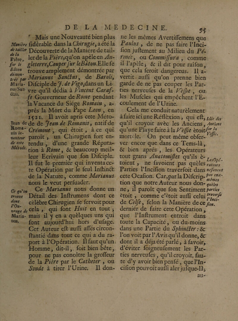 Mais une Nouveauté bien plus Mànière fîdèrable dans la Chirugie^ a été la ée tailler Découvertc de la Manière de tail- Pifre, 1er de la qu’on apèle en An- ' fur le^ gleîerrefiouperfurkBAton.^llQfc Bâton trouve amplement démontrée par téflar Mariams San5îus^ de Baroli, Maria- Difciple de y. deVigo^dâns un Li' nusSan yj.g dédia à Vinctnt Caraf- fe Gouverneur de Rome pendant la Vacance du Siège Romain , a- prês la Mort du Fape Leon , en 15 21. Il avoit apris cete Méto- T'ean de (Je de Jean de Romanis^ natif de 5. qui ètoic , à ce qui ntenteur paroît , un Cliirugien fort en- de cete fendu , d^ine grande Réputa- Métode. V Rome y & beaucoup meil¬ leur Ecrivain que fon Difciple. Il fut le premiér qui inventa ce¬ te Opération par le feul Inftinét. de la Nature, comme Marianus^ nous le veut perfuader. Cei^a^bn Marianus nous donne un trouve Détail des Inftrumens dont ce célébré Chirugien fe fervoitpour vrfge de ^^la , qui font Huit en tout 5 Maria- mais il y en a quèlques uns qui font aujourd’hui hors d’ufage. Cet Auteur eft aufli allés circon- Ifantié dans tout ce qui a du ra- port àl’Opération. Il faut qu’un. Homme, dit-ilfoit bien bête, pour ne pas conoître la grofleur de la Piêre par le Cathéter , ou Sonde à tirer T Urine. 11 don- ne les mêmes Avertiffemens que Pauîus , de ne pas faire l’Inci- fion juftement au Milieu du Pe'^ Ttnee, ou Commijfura , comme il l’apèlej & il dit pour raîfon, que cela feroit dangereus. 11 a- vertic- aulîî qu’on prenne bien garde de ne pas couper les Par¬ ties nerveufes de la Fe£ie , ou les Mufcles qui empêchent l’E¬ coulement de l’Urine. Cela me conduit naturèlement à faire ici une Réflèxion, qui eft, yse des qu’il croyoit avèc les Anciens, qu’une Playe faite à la Velfie ètoit-^l^i^ morcèle. On peut même obfer- ver encor que dans ce Tems-là,. & bien après , les. Opérateurs tout grans Anatomiftes qu’ils è- , toient , ne favoient pas quhlesrJews' Parties l’Incilion traverfoit dans mfaveut ceteOcafion. Car,parla Dèfcrip-^^^ tion que notre Auteur nous don-^«è/^, ne, il paroit que fon Sentiment ètoit , comme c’ètoit aulîî celui de Celfe, félon la Manière de ctfoU*' derniér de faire cete Opération , que rinftrument entroit dans* toute la Capacité, ou du-moins- dans une Partie du Sphin^er : ^ l’on voit par l’Avis qu’il donne, de dont il a déjà été parlé, à fa voir,, d’éviter foigneufement les Par¬ ties nerveufes, qu’il croyoit, fau¬ te d’y avoir bien penfé , quel’In- cifion pouvoir aùliî aler jufque-là^ au-
