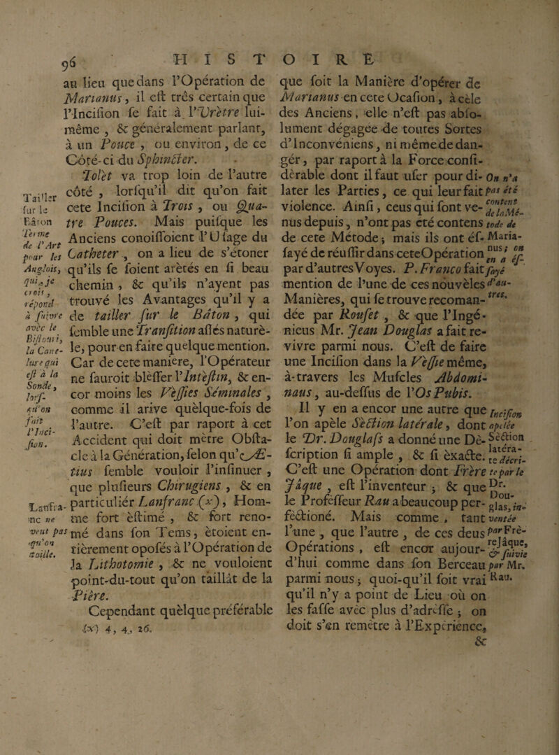 au lieu que dans l’Opération de Marianne, il eft très certain que rincifion fe fait à. V'Vr^etre lui- même 5 & généralement parlant, à un Fouet , ou environ , de ce Ooxé-ciàixSphmtier. Jolet va trop loin de l’autre Tai'l»r ’ lorfqu’il dit qu’on fait fur le cete Incifion à Trots , ou ^ua- Fxâton ffe Pouces. Mais puifque les dTr%rt -Ai’ciens conoiflbient l’Üfage du pour hs Cathéter y on a lieu de s’étoner An^loii, qu’ils fe foient arètés en fi beau chemin , 5c qu’ils n’ayent pas répond trouve les Avantages ^qu il y a àfuivre de tailler fur le Bâton ^ qui femble une Tranfition allés naturè- la Cane- le, pour en faite quelque mention. iwL'qui Car de cete maniéré, l’Opérateur f ne fauroit HèlTer Vlnùjtin^ 5c en- cor -moins les P^eJJies Sâmmales , comme il arive quèlque-fois de r/Li l’^ritre. C’eft par raport à cet Accident qui doit mètre Obfta- cle à la Génération, félon qu’oÆ'- üus femble vouloir l’infinuer , que plufieurs Chirugiens , 5c en î^atTfra- particuliér Lanfranc , Hom- ,nc me fort èllimé , 5c fort reno- veutpasy^^ dans fon Tems, ètoient en- 'Vaille. ïièrement opofés à l’O pération de h Lithotomie , 5c ne vouloient point-du-tout qu’on taillât de la •Fikî. Cependant quèlque préférable .^3^ ) 4, 4 , Z6. que foit la Manière d’opérer de jy/arianus en cete Ucafion, à cèle des Anciens, elle n’eft pas ablo- lument dégagée de toutes Sortes d’inconvéniens, ni mêmede dan¬ ger, par raport à la Force conli- dèrable donc il faut ufer pour di- Oh n^a later les Parties, ce qui leur fait violence. Ainfi, ceus qui font ve- nus depuis , n’ont pas été contens tode di de cete Métode i mais ils ont éf- Maria- fayé de réulîîrdans cetcOpération par d autres V oyes. F. Fravico fait mention de l’une de ces nduvêles Manières, qui fe trouve recoman- dée par Roufet, ôc que l’Ingé- nieus Mr. Jean D&uglas a fait re¬ vivre parmi nous. C’eft de faire une Incilion dans la FefftemêmCy à* travers les Mufcles Âbdomi- naus ^ au-defftis de VOs Pubis. Il y en a encor une autre que i„àfian l’on apèle SeTîion latérale, dont aptlée le Dr. Dûuglafs a donné une feription ft ample , 5c lî èxadle. \lTéVi- C’eft une Opération dont Frhe te par le Jaque , eft l’inventeur 5 5c qiie^**- le Profèffeur Rau a beaucoup per- gjar^”/»- fèêfioné. Mais comme , tant ventée lune , que l’autre , de ces deus^'^jf''^ Opérations , eft encor aujour--J d’hui comme dans fon Berceau Mr, parmi nous ^ quoi-qu’il foit vrai qu’il n’y a point de Lieu où on les faffe avec plus d’adrèffe j on doit s’en remètre à l’Expcrience, 5c
