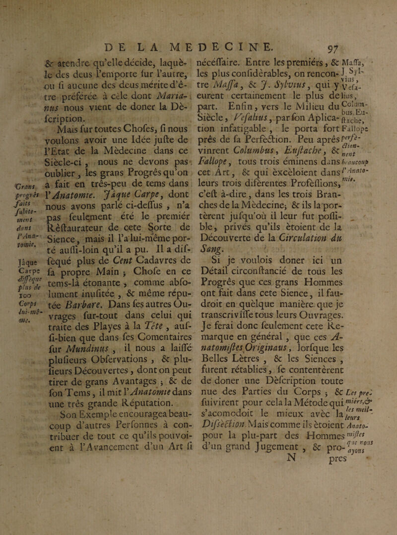 Gratis progrès faits Jkhite- ment dans VAtia- tomie. Jaque Carpe dijfèque phi s (Je 100 Corps Sr atendre qu’elle décide^ laquè- le des deus remporte lur l’autre, ou fl aucune des deus mérite d’é- tre préférée à cèle dont Maria- , mis nous vient de doner la Dè- fcription. Mais fur toutes Chofes, fi nous voulons avoir une Idée jufte de l’Etat de la Médecine dans ce Siècle-ci, nous ne devons pas , oublier , les grans Progrès qu’on a fait en três-peu de tems dans VAnatomie, Jaque Carpe, donc nous avons parlé ci-defifus , n’a pas feulement été le premiér Rèftaurateur de cete Sorte de Sience, mais il l’a lui-m^ême por¬ té aufli-loin qu’il a pu. Il a dif- fèqué plus de Cent Cadavres de fa propre Main j Chofe en ce tems-là étonante , comme abfo- lument inufitée , èc même répu¬ tée Barbare. Dans les autres Ou¬ vrages fur-tout dans celui qui traite des Playes à la Tête , auf- fi-bien que dans fes Comentaires fur Mundinus , il nous a laiffé plufieurs Obfervations , 6c plu- fieurs Découvertes , dont on peut tirer de grans Avantages 5 6c de fon Tems, il mit V Anatomie dans une très grande Réputation. Son Exemple encouragea beau¬ coup d’autres Perfonnes à con¬ tribuer de tout ce qu’ils pouvoi- ent à l’Avancement d’un Arc fi nécéflaire. Entre les premiérs, 6c Maffa, • les plusconfidèrablcs, on rencon-J. tre Majfa, 6c J. Syl'Vius, qui y vefa- eurent certainement le plus de lins, part. Enfin, vers le Milieu du^°’p”* Siècle 5 TJalius, par fon Aplica- ftache!' don infatigable , le porta fort Failopc près de fa Perfeâion. Peu après vinrent Columbus, Eufiache, 6c J Fallope y tous trois éminens dans hraucoup cet.Art, 6c qui èxcèloient leurs trois difèrentes Profèflions,^^^^^* c’eft à-dire, dans les trois Bran¬ ches de la Mèdecinei 6cilslapor- tèrent jufqu’où il leur fut polîî- ble, privés qu’ils ètoient de la Découverte de la Circulation du Sang. ' Si je voulois doner ici un Détail circonftancié de tous les Progrès que ces grans Hommes ont fait dans cete Sience, ilfau- droit en quèlque manière, que je transcrivîflfetous leurs Ouvrages. Je ferai donc feulement cete Re¬ marque en général , que ces A- natomifiesOriginaus, lorfque les Belles Lètres , 6c les Siences , furent rétablies, fe contentèrent de doner une Dèfcription toute nue des Parties du Corps j 6c Les pn: fui virent pour cela la Métode qui s’acomodoit le mieux avèc la Difsêclion.Mais comme ils ètoient Anato^ pour la plu-part des Hommes d’un grand Jugement , 6c pro-^JJ/''^ N près