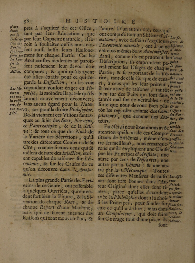 prés à s’aquiter de cet Ofice , qmh. Education , que D'efcrip-i^3Lt leur Capacité naturèle, ilfe- uon des j-Q^t à fouhaiter qu^ils nous eiif- fansTaî-^^^^ aufll lailTé leurs Raifone- foner furva&ns fur chaque Partie. Car les; ^l'es ^âT modernes ne paroif- fent nulement leur devoir être Aaïon, comparés y Sc quoi-qu’ils ayent été allés èxafts pour ce qui re¬ garde la DîJpeBion , on les voit Les Mo- cepandant vouloir ériger en dernes potêfCi la moindre Bagatèle quils ;J^J^^>uront nouvèleraent découvert 5 tievy & fans aucun égard pour la Natu~ ^ ont toutre ^ ou pour la droite Philofophie. De-là viennent ces Vifions fantas¬ ques au fujèt des Sucs^, Nerveus, ^Sc Pancréatiques > & de la SalU *ve èc tout ce que dit Nuck de la Variété des Sécrétions , qu’il tire des diferentes Couleurs de fa Cire 5 comme fi tous eeus qui fe mêlent défaire des Injeéi.ioni ètoi- ent capables de raifoner llir commie y êc fur les Caufes de ce quon découvre dans Vi^i/iato- mie,. La plus grande Partie desLcri- vains de ce Genre, ont relfemblé; à quèlques Ouvriérs, qui enten¬ dent fort bien la Figure, & la Si¬ tuation de chaque Roue y de chaque ReJJort d’une Machine > mais, qui ne faveur aucunes des Rairons qui font mouvoir l’un, & I autre.- O un autre cotej ceus qui ont compofé tout un Siftème diA-1 r. natomiey avec dèlTein d’èxpliquer/««j VEconomie animale ^ ont à peine été eux-mêmes bons Artatornifies. Ainfi, comme ils empruntent la^C/zw Dèfcriptiouy ils empruntent reillement les Ufages de chaque^f^. Partie 5 & le raportant de la Vé- notomi- rité, tant de cèle-là, que de ceiis--^ ^ Gi , à ceus qxii les leur prêtent II leur arive de raifoner , tantôt « quils bien fur des Faits qui font faus tantôt mal fur de véritables : forte que nous devons bien plu- &dT*^ tôt les regarder comme des Céw- pdateurî que comme des teurs.^ jyJ En èfet,fi hons examinons a atention quèlcim de ces Compo- fiteurs de Siftêmès-, même d’en-^r#^- tre les meilleurs, nous remarque- rons qu ils èxpliquent une Chofe{f par les PrincipesJ une' autre par ceus deD^ÿr^r/^x^ une: autre par la Chimie ; & une au^ tre par la ^Mécanique. Toutes, ces difèrentes Manières de rodR) Les d'fe^ ner font fort bonnes dans . teur Original dont elles font ti-^’,'/«r‘ rees- i parce qu’elles s’acordent avèc \sL Philofophie dont il a choir fi les Principes , pour fonder kuflZ7foK^ eux CG qu’il a a dire 5 mais dans un Compilateur , qui doit faire fon Ouvrage tout d’une pièce, ih ^UicuL. font