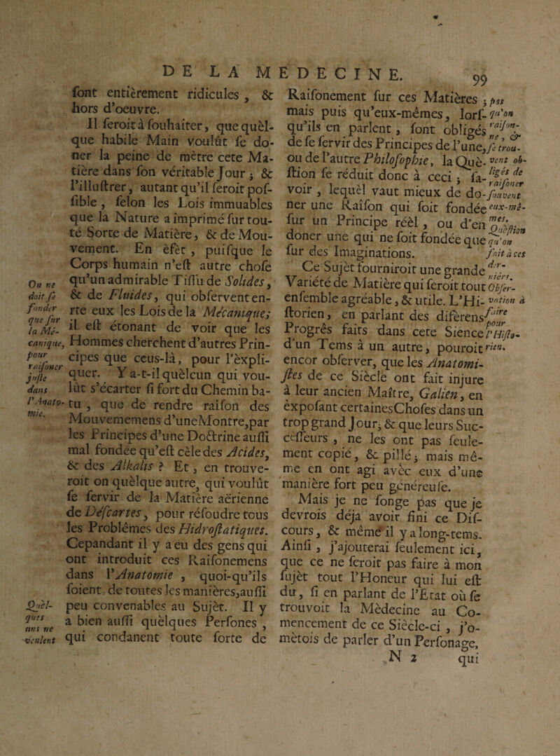 font entièrement ridicules , & hors d’oeuvre. II feroit à fouhaiter, que quèl- que habile Main voulût fe do- ner la peine de mètre cete Ma¬ tière dans fon véritable Jour ^ & l’illuftrer, autant qu’il feroit pof- fible , félon les Lois immuables que la Nature a imprimé fur tou¬ te Sorte de Matière, & de Mou¬ vement. En èfèt , puifque le Corps humain n’eft autre chofe Otf f!e admirable Tiflli de Solides, doitfe &c de Fluides^ qui obferventen- fmder ffg eux ks Lois de k Mécanimie; la Mê- “ econant de voir que les tarjjqtte, Hommes cherchent d’autres Prin- ccus-là, pour Tèxpli- quer. Y a-t-il quèlcun qui vou- efans lût s’ccarter fi fort du Chemin ba- tu ^ que de rendre raifon des Mouvememens d*uneMontre,par les Principes d’une Doètrine aufiî mal fondée qu’eft cèle des Jcides, éc des Âlkalis ? Et, en trouve- roit on quèîque aiitre^ qui voulût fe fervir de la Matière aérienne de Defcartes, pour ré foudre tous les Problèmes des Hidroftatiqiies. Cepandant il y a eu des gens qui ont introduit ces Raifonemens dans V Anatomie , quoi-qu’il s foient, de toutes les manières^aufii ^cl- peu convenables au Sujèr. Il y a bien auffi quèlques Perfones , qtu eondanenc toute forte de 1 D E C I N E. 99 Raifonement fur ces Matières mais puis qu’eux-mèmes, lorf- qu’ils en parlent 5 font obligés de fe fervir des Principes de l’une, ou de l’autre Fhilofophie, la Qiiè- ftion fe réduit donc à ceci j voir , lequel vaut mieux de ào^'fTvlZ ner une Kaîfon qui foit fondée eux-mè- fur un Principe réèl, ou doner une qui ne foit fondée que fur des Imaginations. fait à ces Ce Sujèt tourniroit une grande Yariété de Matière qui feroit tout olfir- enfemble agréable, & utile. L’H vntton à ftorien, en parlant des difèrens-^^^^^ Progrès faits dans cete Sience/’/^/)?»- d un Tems à un autre, pouroit^'^* encor obferver, que les Anatomie Jies de ce Siccle ont fait injure à leur ancien Maître, Galien y en èxpofant certainesChofes dans un trop grand Jour^ & que leurs Suc- cèfièiirs , ne les ont pas feule¬ ment copié, &: pillé3 mais mê¬ me en ont agi avèc eux d’une manière fort peu généreufe. Mais je ne fonge pas que je devrois déjà avoir fini ce Dif- cqurs, & mêmé il yaîong-tems. Ainfi , j’ajouterai feulement ici, que ce ne feroit pas faire à mon fujèt tout l’Honeur qui lui eft du, fi en parlant de l’Etat oiife trouvoit la Médecine au Co- mcncement de ce Siècle-ci , j’o- metois de parler d’un Perfonac^'e
