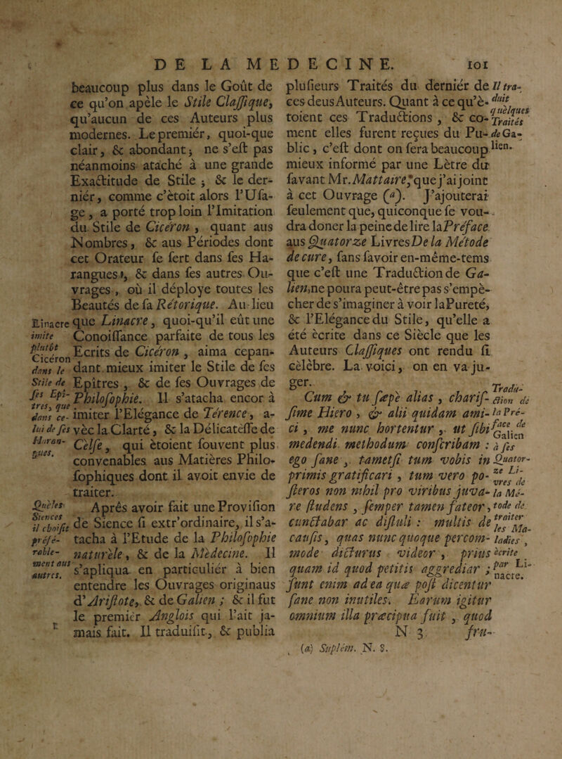 beaucoup plus dans le Goût de ee qu’on, apèle le Stile ClajJîque, qu’aucun de ces Auteurs plus modernes. Lepremiér, quoi-que clair 3 ôc abondant > ne s’eft pas néanmoins ataché à une grande Exaftitude de Stile j & le der¬ nier, comme c’ètoit alors l’Ufa- ge J a porté trop loin l’Imitations du. Stile de Qicéron., quant ans Nombres, &: aus Périodes dont cet Orateur fe fert dans fes Ha^ rangues », ôc dans fes autres Oii^ vrages , où il déployé toutes les Beautés de fa Rétorique, Au - lieu Einacre ^ue Limcre y quoi-qu’il eût une imite Conoiffance parfaite de tous les Ecrits de Cicéron . aima cepan- dans le dant.mieux imiter le Stile de les Stile Epîtres ,- & de fes Ouvrages de Jiî Pljilofophié, Il s’atacha. encor à dans imiter 1 Elégance de Jerence 3 a^ lui de fes yèc la Clarté, la Délicatèfle de /-/vrrto- Celfey qui ètoient fouvent plus. ' convenables aus Matières Philo^ fbphiques dont il avoit envie de traiter. ^,eîes^ Après avoir fait uneProvifion fi'cboft Sience H extr’ordinaire, ils’a- ^r^yé- tacha à l’Etude de la Philofophie rahie- natuvele, & de la Médecine. Il s’apliqua- en particuliér à bien entendre les Ouvrages originaus d'rîrijiotcy 6c de Galien ; 6c il fut le premier Jnglois qui l’ait ja- mais fait. Il tradiiifit, 6c publia plu fleurs Traités du dérniér de///ra¬ ces deus Auteurs. Qiiant à ce qu’è- toient ces Traduètions , 6c ment elles furent reçues du Pu-^tGa- blic, c’eft dont on fera beaucoup mieux informé par une Lètre dir favant Mr.M^^^^/r^’que j’ai joint à cet Ouvrage (f). J’ajouterai feulement que, quiconque fe vou- ^ dra doner la peine de lire hPreface aus Giuatorze LivresD^ la Métode de cure 3 fans favoir en-même-tems que c’eft une Traduction de Ga^ lien,Vit poura peut-être pas s’empê¬ cher de s’imaginer à voir laPureté, 6c l’Elégance du Stile, qu’elle a été écrite dans ce Siècle que les Auteurs ClaJJîques ont rendu fi célèbre. La voici, on en va ju- Cum tu fsepe alias 3 cbarif-'^ht^de fime Hkro , ^ alii quidam ami-^^^’^^- ci 3 me nunc hortentur ut medendi. methodumt confcribam : à fes ego fane y tametjî tum vobis primis gratificari, tum vero po- fteros non nihil pro viribus juva^ h Mè¬ re fludens yfemper tamenfateor cmftabar ac diftuli : multis de^fjf^fj^ c au fis, quas mine qiioque percom- iaàies\ mode dteturus videor prius^^^iie _ quam id quod petitis aggrediar funt e?iim adeaquee poji dicenîur fane non inutiles, Èarum igitur omnium ilia pracipna fuit,, quod N-3 fm- (æ) Suplém, N. S.