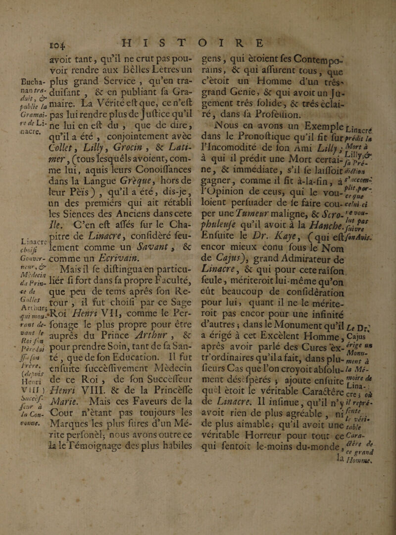 Î04 avoit tant, qu’il ne crut pas pou¬ voir rendre aux Belles Lètres un Eucha- plus grand Service , qu’en tra- nanfr/î-juifant , & en publiant fa Gra- publie /û maire. La Vente eit que, cenelt Cramai, pas lui rendre plus de Juftice qu’il redcLi. fjg , que de dire, qu il a ete , conjointement avec (lolkt, Lilly, Grocin , & Lati- mer, (tous lesquêls avoient, com¬ me lui, aquis leurs Conoiflances dans la Langue Grecque^ hors de leur Pèïs ) , qu’il a été, dis-je, un des premiérs qui ait rétabli les Siences des Anciens danscete île. C’en eft alTés fur le Cha- ^pitte de Linacre^ confidèré feu- ciwiji icment comme un Savant ^ &c Go«wr-comme un Ecrivain. Mais il fe diftingua en particu- du prin- iiér fl fort dans fa propre Faculté, <e de que peu de tems apres fon Re- tour , il fut choili par ce Sage Henri VU, comme le Per- ront de- fonagc le plus propre pour être ^Roifn Prince Arthur , & Pèreiai pour prendre Soin, tant de fa San- f‘[on té, que de fon Education. 11 fut en fuite fuccèflivement Médecin HmtT éle ce Roi , de Ibn Succèfleur viir ) Henri VIII. ôc de la Princèlfe fc-T'^à Mais ces Faveurs de la jaCoa- Cour n’ètant pas toujours les f-ÿtme. Marques les plus fures d’un Mé¬ rite perfonèlj nous avons outre ce la leTemoignage des plus habiles gens, qui ètoient fes Contempo-’ rains, ^ qui alTurent tous, que c’ètoit un Homme d’un três' grand Genie, & qui avoir un Ju¬ gement très folide , & très éclai¬ ré , dans fa Profèilion. Nous en avons un Exemple dans le Pronoftique qu’il fît împrédit u rincomodité de fon /imi Lilly ; ^ à qui il prédit une Mort certai-^^JIjjf*' ne, & immédiate, s’il fe laifToic^v?/®/»^ gagner, comme ri fît à-la-fîn, l'Opinion de cens, qui le vou-^f^’^f* loient perfuader de le faire cou- per une maligne, ^ Scro^' fhuleuje qu’il avoit à la Hanche. Enfuite le Dr. Kaye, (^qui ç^^fênAvîs, encor mieux conu fous le Nom de Cajus), grand Admirateur de Linacre, ôc qui pour ceteraîfon feule , mériteroit lui-même qu’on eût beaucoup de confidèration pour lui ) quant il ne le mérite- roit pas encor pour une infinité d’autres j dans le Monument qu’il Ur; a érigé à cet Excèlent Homme,Cajus* après avoir parlé des Cures *èx- tr’ordinaires qu’il a fait, dans plu- fleurs Cas que l’on croyoit abfolu- ment déscfpèrés j ajoute enfuite quel ècoit le véritable Caradère de Linacre. Il infinité, qu’il n^y^repré- avoit rien de plus agréable , . de plus aimable; qu’il avoit une tabfl ” véritable Horreur pour tour Qç^Cara- qui fentoit le-moins du-monde, I ^ grand Homme.