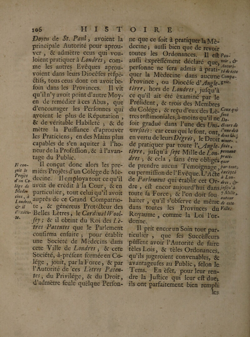 Voyeti' de St. Paul, avoient la principale Autorité pour aprou- ver 5 & admètre cens qui vou- loient pratiquer à Londres 3 com¬ me les autres Evêques aprou- voient dans leurs Diocéfes rèfpè- êtifs, tous cens dont on avoit be- foin dans les Provinces. Il vit qu’il n’y avoit point d’autre Moy¬ en de remédier à ces Abus 5 que d’encourager les Perfonnes qui ayoient le plus de Réputation , & de véritable Habileté 3 & de mètre la Puiflance d’aprouvér les Praticiens, en des Mains plus capables de s’en aquiter à l’ho- neur de la Profèlîion, ôc à l’avan¬ tage du Public. ji con~ 11 conçut donc alors les pre- miérs Projétsd’un Colége de Mè- </■«« c«- decine. 11 employa tout ce qu’il lége de avoit de crédit à la Cour, & en Mède*^ particulière tout celui qu’il avoit £o«^y^^^auprês de ce Grand Compatrio- il ’te , &: généreus Protèdeur des i‘ xécu- Belles Lètres, le Cardinal fVooU ^ il obtint du Roi des Lè- îres Patentes que le Parlement confirma enfuite 5 pour établir une Société de Médecins dans cete Ville de Londres ; cete Société, à-préfent formée en Co¬ lége 3 jouit, par la Force, ôcpar l’Autorité de xes L et res Paten- tes, du Privilège, Sc du Droit, d’admètre feule quelque Perfon- ne que ce foit à pratiquer la Mè^' decine} aulli bien que de revoir toutes les Ordonances. 11 cft Po«- aufli èxprèffément déclaré que ^ perfonne ne fera admis à prati-;^^^. quer la Medecine dans aucune Province , ou Diocéfe terre, hors de Londres^ jufqu’à ce qu’il ait été èxaminé par le Prélîdent, &: trois des Membres du Colége, & reçu d eux des Lè- très tcftimonialesjà-moins qu’il ne d7- foit gradue dans 1 une des UnL rieurs de ver fîtes : car ceus qui le font, ont en vertu de IcursDr^rvri, le Droit dé pratiquer par toute Vxyingle-fités, terre, jufqua fept Millcde dres 3 & cela , fans être obligés de prendre aucun Xémoignao’e par-um-,. ou permiffion de l’Evêque. L’A^c de Parlement qui établit cet Or- dre , eft encor aujourd’hui dansi//»’^ toute fa Force3 &ron doit fou- haiter , qu’il s’obferve de même de ceL. dans toutes les Provinces du ^dle^- Royaume , comme la Loi l’or¬ donne.. Il prit encor un Soin tout par- ticuliér , que fes Succèfîeurs pûfTent avoir l’Autorité de faire tèles Lois, & tèles Ordonances, qu’ils jugeroient convenables, 8c avantageufes au Public, félon le. Tems. En èfèt, pour leur ren¬ dre la Juflice qui leur eft duc> ils ont parfaitement bien rempli les