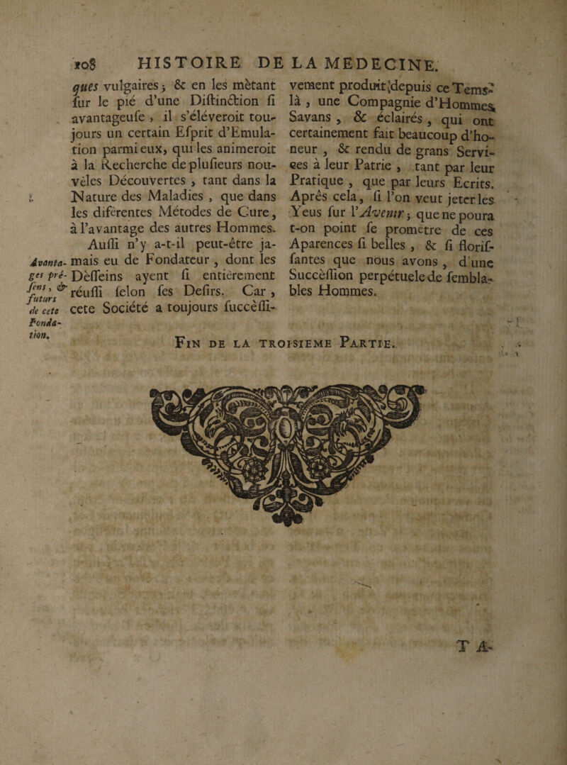 HISTOIRE DE LA MEDECINE. ioS qucs vulgaires, & en les mètant fur le pié d’une Diftindlion fi avantageufe , il s’éléveroit tou¬ jours un certâiu Efprit d’Emula- tion parmi eux, qui les animeroit à la Recherche deplufieurs nou- vèles Découvertes , tant dans la l. Nature des Maladies , que dans les difèrentes Métodes de Cure, à l’avantage des autres Hommes. Aufli n’y a-t-il peut-être ja- Avanta- mais eu de Fondateur , dont les ges pré- Dèfleins ayent fi entièrement réufii félon fes Defirs. Car , ceu cete Société a toujours fuccèfli- fondâ- vement produit Jdepuis ceTems- là , une Compagnie d’Hommesb Savans > & éclairés , qui ont certainement fait beaucoup d’ho» neur , & rendu de grans Servi¬ ces à leur Patrie , tant par leur Pratique , que par leurs Ecrits. Apres cela, fi l’on veut jeter les ' ' Yeus fur VJvemri quenepoura t-on point fe promètre de ces Aparences fi belles , & fi florif- fantes que nous avons, d’une Succèflion perpétuelede fembla- blés Hommes, Fin de la troisième Partie.
