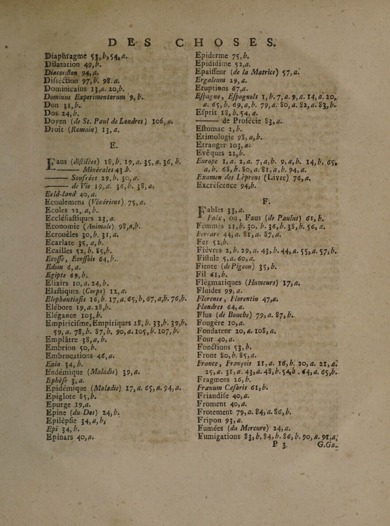 Pîaphi'agmë Çj, 54, a».. Dilatation 49,1'. Diacorcüott 94, a. Difsèdion 97,b. 9Î.a. Dominicains 13/1!. io,^. Domintts Experimentorum Don 31,^., Dos 24, Doyen [de St.Pauî deLendrei) lo5,d. Droit [Romain) ll^a, E. ■p'aus [diftiîees) \î,h. I9,rz. 3tf, - Minérales •- Soufrées Z9,b. $0,0-. -de Vie 1916, b. jS,^* Edd-land AQ,a. Ecoulemens [Vénériens) 7^,a. Ecoles xx,.a,b. Ecclélîaftîques 23,^. Economie [Animale) 9$,^,^., Ecrouèles lo,b. Ecarlate 35,^,/». Ecailles 52, b. Sç,^. EcoJfej Ecojfois 64,b,. Edûstt 6, a, Egipte 69, b. Elixirs 10, a. 14,b. Elaftiques [Corps) ii,a, Elephantiajis I6^b. \7,»,6%>)bi67iCtfj.76^» Eiébore \9,a.z%,b.. Elégance 103,^. Empiricifme, Empiriques ÏZ,V. 3 3,^'. 39,?'. %9,a. 7Î,b. S7,b, 9o,a.io^,b.i07,b, Emplâtre ^3,a, b. Embrion ^o,b. Embrocations Enia 14, b. Endémique [Maladie) 19,d, Èphêfe i^a. Epidémique [Maladie) \7^a> 6<^,A.94yd, Epiglote 85,^.. Epurge 19,a. Epine [dit'Dos) 24,^. Epilèpfîe i4,a,bi Epi 14, b. Epinars 40, a. Epiderme 74,b. Épididime 52,^31. Epaifleur [de la Matrice) <t 7,G,\ Ergalenm 19, a. Erupti®ns 67,a. Efpagne, E/pagmls \,b.7, a, 9,a. 14, a, lof a. 64, h, 69,a,b. 79,a> 82,^.831,/'.- Efprit iî,h.fÿ4,a. -- de Profécic 83,4.. Eftomac 13b. Etimologie 9S,3ü,è.. Etranger 103, <ï.- Evêques 22, Europe lya. i,a. 7i(iib. 9, a, b. 14,bi 6ft- a,b, 68,^. So,^. Si,<7,/'. 94,^. Examen des Lèpreus (Livre) 76, Excrèfcence 94,^. F. Fiables 33,^. ■* * [alx, ou, Faus [de Paalas) 613b.' B'emmes 11,b. 30, b. I6,b. 38,^. 5<î, herrare 44,^7. S,I,r/. 87,/7. Fer ’)i,b. Fièvres 2,^. 19, a. Al^b. 443 a, $5, 77. 57,^.. Fiftule %,a.6o,a. Fiente [de Pigeon) 35,/'. Fil 613b. Flegmatiques [Humeurs) I7,<7. Fluides 99, a. Florence 3 Florentin 47,<sfi Flandres 64,^. Flus [de Bouche) 79,a, Î7ib. Fougère io,æ. Fondatenr 20,^. 108,77, Four 40,77. Fonélions 4lib. Front 80,/>. 84,77. France, Franpois 11,77. 20,77. 2I,7ï; 25,77. 31,77, 43î77. 4S,^.S-^â 4 i4s^> dSA- Fragmens 2cS, Franum Cafaris dl,^. Friandife 40,a. Froment 40,77. Frotement 79,^?. î4i^'^^yb,. Fripon 91,a. Fumées [du Mercure)' 24,77. Fumigations 83, b, %4> b. 8d, b. 90, a. 91,^/ F 3; CtGum-