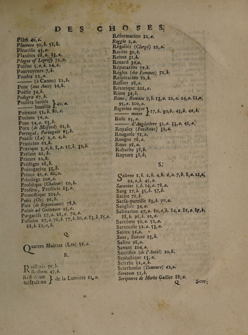 DES Plâé Placenta 5^»®' Plearëfie 4Î»<** Planètes <î8,<»* 83»<** Plague of Leprofy ^ Poifon *),afh, »: Pourvoyeurs 7,h. ^ ^ poudre - (à Canon) Pont ‘<^««) 14} PoèGe 34, Podagra 67■,h. Poulets lardes -(T, __- bouilUs Poireaus Potions Pous 'î4,<»« , » poïX. (de Milford) Portugal y Portugais 9hà, P ouille M !}'»• 47»- Praticien «îZjt. ^ 1 h Pratique 3,â,&* 8,0* 2.5>^* a > Prefent ai, 6* Prieurs 2a,&. Prèftiges 28, h. Prérogative JI,»- Prince <îO}^’ Privilège Prolifique {Chaleur) ^o,&. Profère, Profécic 83, Pronoftique 104, P«^if (Os) 96yb. Puis [de Repentance) 7^d>‘ Pulvis ad Guttetam 2Ç,^* Piirgacifs 74,^- FuftuUs %%,b.%9,u,b. ) .V .->bC c H O ^ E Réformation X2,<r. Reggio i,a. , Régulier (Clergé) il, al Recèle 30, A. . Reines 31,J. Renard 34,<î, ,> Réputation Ç9,J. Régies (</« Femmes) 7^} ^ Rèfpiration 82,S» . Reflbrt 98, <7. ‘ ‘ Rétorique iol,r;. . Rime 34, é.  • Romei Romain 9, 13,4. 22,<ï. 24}<i» Si/»! 95, â. 100, fl. Roger in a major - miner Rofe 25, fl. d’Angleterre 32,fl. 3 3,fl. 41;<'î: jo,è. 43, t, 4^»^* r Q., uatres Maîtres (Les) R. I> aillirie 76,h. ^ Rçélnm 47>b. Réfl}éiion Kcfnètion } de la Lumière lï^fl. Royales (Fonâions) 31, fl. Rougeole 71, fl. Rongne 78, fl. ^ Roue 98, fl. Rubarbe 38,5. ' ’ ‘ p . Rupture 38, J. SJ ‘ ' ■ - Salerne 1^1. i,b. 4, 1. ÿ,fl.7,&, s,fl;aï,fl; zZjOyb. 45}^* Sarazins l,t. I4, fl-78,fl. . , Sang I7,b. i%,h. 'i7,h. Satire 76,h, Sarfa*pareille 83,&. 90,fl. Sanglier 34, fl* . ,, Salivation 47,fl* 84,®. 84,fl, Sf,*»} 88,è. 91}^. 9î}fl* Sarcome 50, «. 52, fl. Sarcocèle 52.fl. 53,fl. Saints S^jfl. Saxe, Saxons 9h^* Salive 98,fl. Savant 104, fl. Sacrifice [de P Autel) 20, Scolaftique I3,fl. Scirrhe Scirrheufes [Tumeurs) Cl,a. Scrotum ')l,b. .«b- Scriptores de Morbo Gallico ÿS,a. t . - _ ^ ^cor-