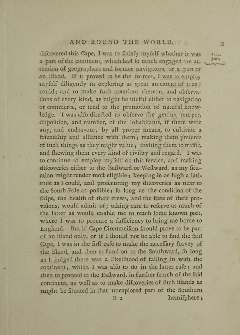 3 difeovered this Cape, I was to fatisfy myfelf whether it was a part of the continent, which had fo much engaged the at- tention of geographers and former navigators, or a part of an ifland. If it proved to be the former, 1 was to employ myfelf diligently in exploring as great an extent of it as I could; and to make fuch notations thereon, and obferva- i tions of every kind, as might be ufeful either to navigation or commerce, or tend to the promotion of natural know¬ ledge. I was alfo directed to obferve the genius, temper, difpodtion, and number, of the inhabitants, if there were any, and endeavour, by all proper means, to cultivate a friendfhip and alliance with them; making them prefents of fuch things as they might value; inviting them to traffic, and fhewing them every kind of civility and regard. I was to continue to employ myfelf on this fervice, and making difeoveries either to the Eadward or Weflward, as my dtu- ation might render mod eligible ; keeping in as high a lati¬ tude as I could, and profecuting my difeoveries as near to the South Pole as poffible; fo long as the condition of the fhips, the health of their crews, and the date of their pro- vidons, would admit of; taking care to referve as much of the latter as would enable me to reach fome known port, where I was to procure a fufficiency to bring me home to England. But if Cape Circumcidon fhould prove to be part of an idand only, or if I fhould not be able to dnd the faid Cape, I was in the drd cafe to make the necedary Purvey of the idand, and then to dand on to the Southward, fo long as I judged there was a likelihood of falling in with the continent; which I was alfo to do in the latter cafe ; and then to proceed to the Eadward, in further fearch of the faid continent, as well as to make difeoveries of fuch idands as might be dtuated in that unexplored part of the Southern B 2 liemifphere \ 1772. June. —v~ ■