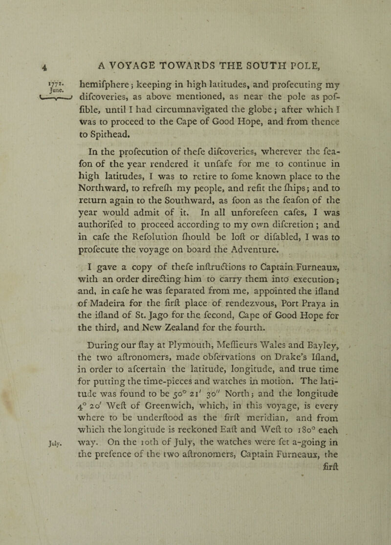 A VOYAGE TOWARDS THE SOUTH POLE, June* hemifphere; keeping in high latitudes, and profecuting my u—v—~> difcoveries, as above mentioned, as near the pole as pof- fible, until I had circumnavigated the globe ; after which I was to proceed to the Cape of Good Hope, and from thence to Spithead. In the profecution of thefe difcoveries, wherever the fea- fon of the year rendered it unfafe for me to continue in high latitudes, I was to retire to fome known place to the Northward, to refrefh my people, and refit the fihips; and to return again to the Southward, as foon as the feafon of the year would admit of it. In all unforefeen cafes, I was authorifed to proceed according to my own difcretion ; and in cafe the Refolution fhould be loft or difabled, I was to profecute the voyage on board the Adventure. I gave a copy of thefe inftrucftions to Captain Furneaux, with an order directing him to carry them into execution; and, in cafe he was feparated from me, appointed the ifland of Madeira for the firft place of rendezvous, Port Praya in the ifland of St. Jago for the fecond, Cape of Good Hope fcr the third, and New Zealand for the fourth. During our ftay at Plymouth, Meflieurs Wales and Bayley, the two aftronomers, made obfervations on Drake’s Ifland, in order to afcertain the latitude, longitude, and true time for putting the time-pieces and watches in motion. The lati¬ tude was found to be 50° 21' 30 North; and the longitude 4° 2o' Weft of Greenwich, which, in this voyage, is every where to be underftood as the firft meridian, and from which the longitude is reckoned Eaft and Weft to 180° each July. way. On the 10th of July, the watches were fet a-going in the prefence of the two aftronomers, Captain Furneaux, the firft