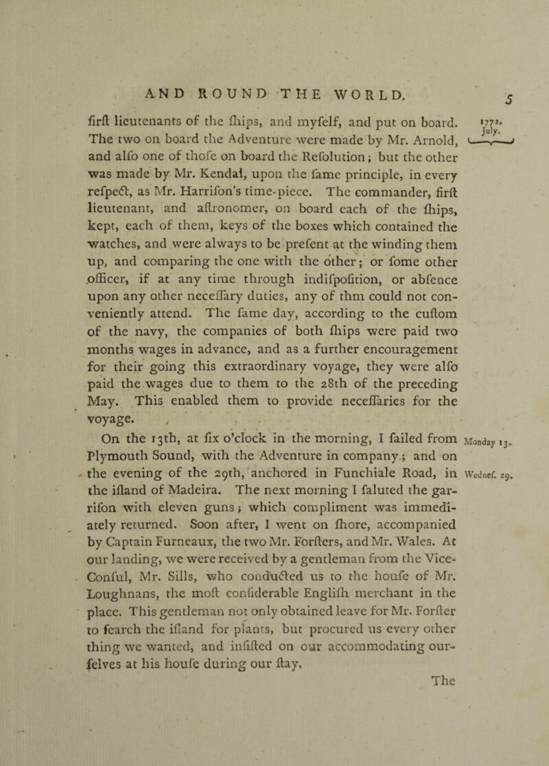 5 firft lieutenants of the fliips, and myfelf, and put on board. The two on board the Adventure were made by Mr. Arnold, and alfo one of thofe on board the Refolution; but the other was made by Mr. Kendal, upon the lame principle, in every refpedi, as Mr. Harrifon’s time-piece. The commander, firft lieutenant, and aftronomer, on board each of the fhips, kept, each of them, keys of the boxes which contained the watches, and were always to be prefent at the winding them up, and comparing the one with the other; or fome other .officer, if at any time through indifpolition, or abfence upon any other neceilary duties, any of thm could not con¬ veniently attend. The fame day, according to the cuftom of the navy, the companies of both ffiips were paid two months wages in advance, and as a further encouragement for their going this extraordinary voyage, they were alfo paid the wages due to them to the 28th of the preceding May. This enabled them to provide neceffiaries for the voyage. , On the 13th, at fix o’clock in the morning, I failed from Plymouth Sound, with the Adventure in company,; and on the evening of the 29th, anchored in Funchiale Road, in the ifland of Madeira. The next morning I faluted the gar- rifon with eleven guns; which compliment was immedi¬ ately returned. Soon after, I went on fhore, accompanied by Captain Eurneaux, the two Mr. Forfters, and Mr. Wales. At our landing, we were received by a gentleman from the Vice- Conful, Mr. Sills, who conducted us to the houfe of Mr. Loughnans, the moft confiderable Englifh merchant in the place. This gentleman not only obtained leave for Mr. Forfler to fearch the ifland for plants, but procured us every other thing we wanted, and infilled on our accommodating our- felves at his houfe during our flay. 1772. Wy- Monday 13, Wednef. 29, The