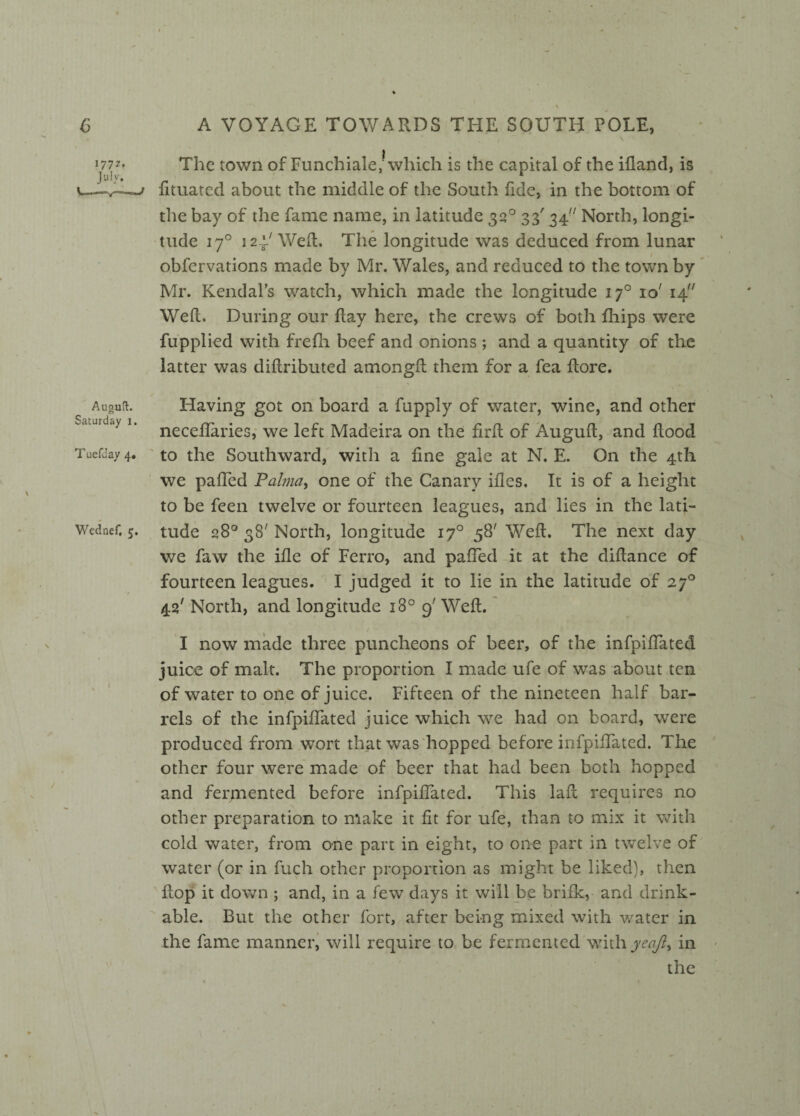 % A VOYAGE TOWARDS THE SOUTH POLE, The town of Funchiale/which is the capital of the ifland, is fituated about the middle of the South fide, in the bottom of the bay of the fame name, in latitude 320 33' 34 North, longi¬ tude 170 124/ Weft. The longitude was deduced from lunar obfervations made by Mr. Wales, and reduced to the town by Mr. Kendal’s watch, which made the longitude 170 io' 14 Weft. During our ftay here, the crews of both fhips were fupplied with frefli beef and onions ; and a quantity of the latter was diftributed amongft them for a fea ftore. Auguft. Having got on board a fupply of water, wine, and other necefiaries, we left Madeira on the firft of Auguft, and flood TuefJay 4. to the Southward, with a fine gale at N. E. On the 4th we paffed Palma, one of the Canary ifies. It is of a height to be feen twelve or fourteen leagues, and lies in the lati- Wednef. 5. tude q8° 38' North, longitude 170 58' Weft. The next day we faw the ifie of Ferro, and paffed it at the diftance of fourteen leagues. I judged it to lie in the latitude of 270 42' North, and longitude 180 9'Weft. I now made three puncheons of beer, of the infpiffated juice of malt. The proportion I made ufe of was about ten of water to one of juice. Fifteen of the nineteen half bar¬ rels of the infpiffated juice which we had on board, were produced from wort that was hopped before infpiffated. The other four were made of beer that had been both hopped and fermented before infpiffated. This laft requires no other preparation to make it fit for ufe, than to mix it with cold water, from one part in eight, to one part in twelve of water (or in fuch other proportion as might be liked), then flop it down ; and, in a few days it will be brifk, and drink¬ able. But the other fort, after being mixed with water in the fame manner, will require to be fermented withjw/?, in the