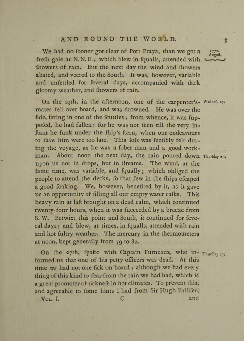 We had no fooner got clear of Port Praya, than we got a ^77^ frefh gale at N. N. E.; which blew in fqualls, attended with > fhowers of rain. But the next day the wind and fhowers abated, and veered to the South. It was, however, variable and unfettled for feveral days, accompanied with dark gloomy weather, and fhowers of rain. On the 19th, in the afternoon, one of the carpenter’s- Wedner, 19; mates fell over board, and was drowned. He was over the fide, fitting in one of the fcuttles ; from whence, it was fup- pofed, he had fallen: for he was not feen till the very in- flant he funk under the fliip’s flern, when our endeavours to fave him were too late. This lofs was fenfibly felt dur¬ ing the voyage, as he was a fober man and a good work¬ man. About noon the next day, the rain poured down Thurfday 20. upon us not in drops, but in dreams. The wind, at the fame time, was variable, and fqually; which obliged the people to attend the decks, fo that few in the fhips efcaped a good foaking. We, however, benefited by it, as it gave us an opportunity of filling all our empty water cafks. This heavy rain at lafl brought on a dead calm, which continued twenty-four hours, when it was fucceeded by a breeze from S. W. Betwixt this point and South, it continued for feve¬ ral days; and blew, at times, in fqualls, attended with rain and hot fultry weather. The mercury in the thermometers at noon, kept generally from 79 to 82. On the 27th, fpake with Captain Furneaux, who in- Thurfday 2% formed us that one of his petty officers was dead. At this time we had not one lick on board ; although we had every thing of this kind to fear from the rain we had had, which is a great promoter of ficknefs in hot climates. To prevent this, and agreeable to fome hints I had from Sir Hugh Pallifer, Vol. 1. C and