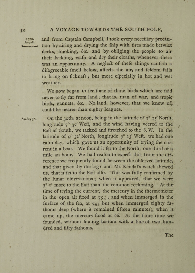 a*772{- and from Captain Campbell, I took every necefTary precau- i——v—' tion by airing and drying the fhip with fires made betwixt decks, fmoking, &c. and by obliging the people to air their bedding, wafh and dry their cloaths, whenever there was an opportunity. A negle<5t of thefe things caufeth a difagreeable fmell below, affecfts the air, and feldom fails to bring on ficknefs ; but more efpecially in hot and wet weather. We now began to fee fome of thofe birds which are faid never to fly far from land; that is, man of war, and tropic birds, gannets, &c. No land, however, that we knew of, could be nearer than eighty leagues. Sunday 30. On the 30th, at noon, being in the latitude of 20 35' North, longitude 70 3c' Weft, and the wind having veered to the Eaft of South, we tacked and ftretched to the S. W. In the latitude of o° 52' North, longitude 90 25' Weft, we had one calm day, which gave us an opportunity of trying the cur¬ rent in a boat. We found it fet to the North, one third of a mile an hour. We had reafon to expe& this from the dif¬ ference we frequently found between the obferved latitude, and that given by the log: and Mr. Kendal’s watch fhewed us, that it fet to the Eaft alfo. This was fully confirmed by the lunar obfervations ; when it appeared, that we were 30 o' more to the Eaft than the common reckoning. At the time of trying the current, the mercury in the thermometer in the open air flood at 754; and when immerged in the furface of the fea, at 74; but when immerged eighty fa¬ thoms deep (where it remained fifteen minutes), when it came up, the mercury flood at 66. At the fame time we founded, without finding bottom with a line of two hun¬ dred and fifty fathoms. The / '