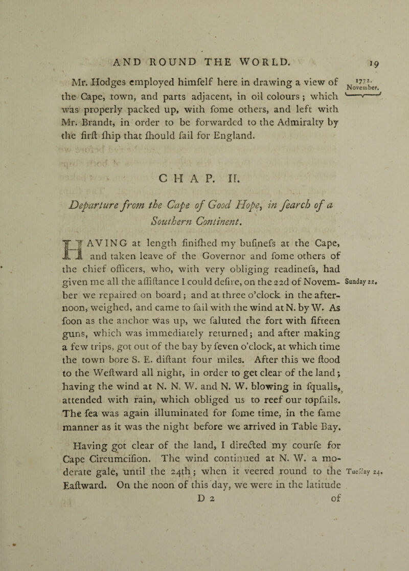 I Mr. Hodges employed himfelf here in drawing a view of No*^ber the Cape, town, and parts adjacent, in oil colours ; which '---' was properly packed up, with fome others, and left with Mr. Brandt, in order to be forwarded to the Admiralty by the firft fhip that fhould fail for England. / % ' > ' CHAP. IL Departure from the Cape of Good Hopey in fearch of a Southern Continent. IH AVING at length finifhed my bufinefs at the Cape, 3* and taken leave of the Governor and fome others of the chief officers, who, with very obliging readinefs, had given me all the aftiftance 1 could defire, on the 22d of Novem- Sunday zz. ber we repaired on board ; and at three o’clock in the after¬ noon, weighed, and came to fail with the wind at N. by W. As foon as the anchor was up, we faluted the fort with fifteen guns, which was immediately returned; and after making a few trips, got out of the bay by feven o’clock, at which time the town bore S. E. diftant four miles. After this we flood to the Weft ward all night, in order to get clear of the land; having the wind at N. N. W. and N. W. blowing in fqualls, attended with rain, which obliged us to reef our tdpfails. The fea was again illuminated for fome time, in the fame manner as it was the night before we arrived in Table Bay. Having got clear of the land, I directed my courfe for Cape Circumcifion. The wind continued at N. W. a mo¬ derate gale, until the 24th; when it veered round to the Tuefcay 24. Eaftward. On the noon of this day, we were in the latitude D 2 of